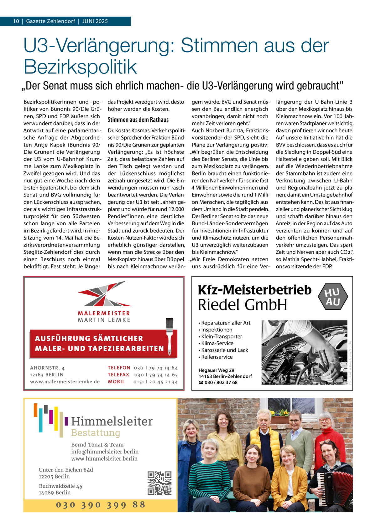 10  |  Gazette Zehlendorf  |  Juni 2025  U3-Verlängerung: Stimmen aus der Bezirkspolitik „Der Senat muss sich ehrlich machen- die U3-Verlängerung wird gebraucht” das Projekt verzögert wird, desto höher werden die Kosten.  Stimmen aus dem Rathaus Dr. Kostas Kosmas, Verkehrspolitischer Sprecher der Fraktion Bündnis 90/Die Grünen zur geplanten Verlängerung: „Es ist höchste Zeit, dass belastbare Zahlen auf den Tisch gelegt werden und der Lückenschluss möglichst zeitnah umgesetzt wird. Die Einwendungen müssen nun rasch beantwortet werden. Die Verlängerung der U3 ist seit Jahren geplant und würde für rund 12.000 Pendler*innen eine deutliche Verbesserung auf dem Weg in die Stadt und zurück bedeuten. Der Kosten-Nutzen-Faktor würde sich erheblich günstiger darstellen, wenn man die Strecke über den Mexikoplatz hinaus über Düppel bis nach Kleinmachnow verlän gern würde. BVG und Senat müssen den Bau endlich energisch voranbringen, damit nicht noch mehr Zeit verloren geht.” Auch Norbert Buchta, Fraktionsvorsitzender der SPD, sieht die Pläne zur Verlängerung positiv: „Wir begrüßen die Entscheidung des Berliner Senats, die Linie bis zum Mexikoplatz zu verlängern. Berlin braucht einen funktionierenden Nahverkehr für seine fast 4 Millionen Einwohnerinnen und Einwohner sowie die rund 1 Million Menschen, die tagtäglich aus dem Umland in die Stadt pendeln. Der Berliner Senat sollte das neue Bund-Länder-Sondervermögen für Investitionen in Infrastruktur und Klimaschutz nutzen, um die U3 unverzüglich weiterzubauen bis Kleinmachnow.“ „Wir Freie Demokraten setzen uns ausdrücklich für eine Ver längerung der U-Bahn-Linie  3 über den Mexikoplatz hinaus bis Kleinmachnow ein. Vor 100 Jahren waren Stadtplaner weitsichtig, davon profitieren wir noch heute. Auf unsere Initiative hin hat die BVV beschlossen, dass es auch für die Siedlung in Doppel-Süd eine Haltestelle geben soll. Mit Blick auf die Wiederinbetriebnahme der Stammbahn ist zudem eine Verknotung zwischen U-Bahn und Regionalbahn jetzt zu planen, damit ein Umsteigebahnhof entstehen kann. Das ist aus finanzieller und planerischer Sicht klug und schafft darüber hinaus den Anreiz, in der Region auf das Auto verzichten zu können und auf den öffentlichen Personennahverkehr umzusteigen. Das spart Zeit und Nerven aber auch CO2.“, so Mathia Specht-Habbel, Fraktionsvorsitzende der FDP.  Kfz-Meisterbetrieb  Riedel GmbH AUS FÜ H R U N G SÄ MTL I CH E R M ALE R- U N D TA P E Z I E R AR B E ITE N AHOR NSTR . 4 1 21 63 B E R LI N www.malermeisterlemke.de  TEL EFON 030 I 7 9 74 14 6 4 TEL EFAX 030 I 7 9 74 14 6 5 MOB I L 01 51 I 2 0 4 5 2 1 3 4  Himmelsleiter Bestattung  Bernd Tonat & Team info@himmelsleiter.berlin www.himmelsleiter.berlin Unter den Eichen 84d 12205 Berlin Buchwaldzeile 45 14089 Berlin  030 390 399 88  • Reparaturen aller Art • Inspektionen • Klein-Transporter • Klima-Service • Karosserie und Lack • Reifenservice Hegauer Weg 29 14163 Berlin-Zehlendorf ☎ 030 / 802 37 68  HU AU  Foto: Karin u. Uwe Annas / Fotolia  Bezirkspolitikerinnen und -politiker von Bündnis 90/Die Grünen, SPD und FDP äußern sich verwundert darüber, dass in der Antwort auf eine parlamentarische Anfrage der Abgeordneten Antje Kapek (Bündnis 90/ Die Grünen) die Verlängerung der U3 vom U-Bahnhof Krumme Lanke zum Mexikoplatz in Zweifel gezogen wird. Und das nur gut eine Woche nach dem ersten Spatenstich, bei dem sich Senat und BVG vollmundig für den Lückenschluss aussprachen, der als wichtiges Infrastrastrukturprojekt für den Südwesten schon lange von alle Parteien im Bezirk gefordert wird. In ihrer Sitzung vom 14. Mai hat die Bezirksverordnetenversammlung Steglitz-Zehlendorf dies durch einen Beschluss noch einmal bekräftigt. Fest steht: Je länger