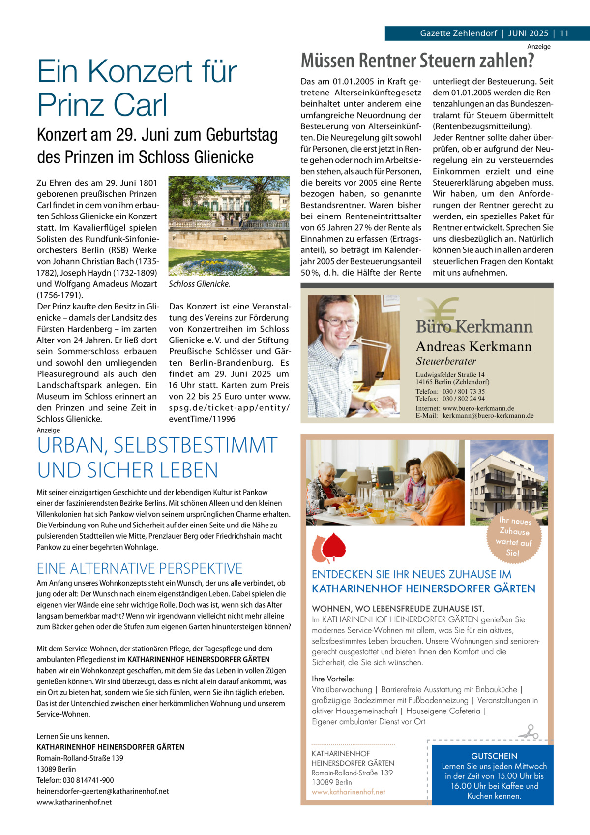 Gazette Zehlendorf  |  Juni 2025  |  11 Anzeige  Ein Konzert für Prinz Carl Konzert am 29. Juni zum Geburtstag des Prinzen im Schloss Glienicke Zu Ehren des am 29.  Juni 1801 geborenen preußischen Prinzen Carl findet in dem von ihm erbauten Schloss Glienicke ein Konzert statt. Im Kavalierflügel spielen Solisten des Rundfunk-Sinfonieorchesters Berlin (RSB) Werke von Johann Christian Bach (17351782), Joseph Haydn (1732-1809) und Wolfgang Amadeus Mozart Schloss Glienicke. (1756-1791). Der Prinz kaufte den Besitz in Gli- Das Konzert ist eine Veranstalenicke – damals der Landsitz des tung des Vereins zur Förderung Fürsten Hardenberg – im zarten von Konzertreihen im Schloss Alter von 24 Jahren. Er ließ dort Glienicke e. V. und der Stiftung sein Sommerschloss erbauen Preußische Schlösser und Gärund sowohl den umliegenden ten Berlin-Brandenburg. Es Pleasureground als auch den findet am 29.  Juni 2025 um Landschaftspark anlegen. Ein 16  Uhr statt. Karten zum Preis Museum im Schloss erinnert an von 22 bis 25 Euro unter www. den Prinzen und seine Zeit in s p s g. d e / t i c k e t- a p p / e nt i t y / Schloss Glienicke. eventTime/11996 Anzeige  URBAN, SELBSTBESTIMMT UND SICHER LEBEN  Müssen Rentner Steuern zahlen? Das am 01.01.2005 in Kraft getretene Alterseinkünftegesetz beinhaltet unter anderem eine umfangreiche Neuordnung der Besteuerung von Alterseinkünften. Die Neuregelung gilt sowohl für Personen, die erst jetzt in Rente gehen oder noch im Arbeitsleben stehen, als auch für Personen, die bereits vor 2005 eine Rente bezogen haben, so genannte Bestandsrentner. Waren bisher bei einem Renteneintrittsalter von 65 Jahren 27 % der Rente als Einnahmen zu erfassen (Ertragsanteil), so beträgt im Kalenderjahr 2005 der Besteuerungsanteil 50 %, d. h. die Hälfte der Rente  Andreas Kerkmann Steuerberater  Foto: Denis Junker / Fotolia  Ludwigsfelder Straße 14 14165 Berlin (Zehlendorf) Telefon: 030 / 801 73 35 Telefax: 030 / 802 24 94 Internet: www.buero-kerkmann.de E-Mail: kerkmann@buero-kerkmann.de Mandantenportal https://buero-kerkmann.portalbereich.de  Mit seiner einzigartigen Geschichte und der lebendigen Kultur ist Pankow einer der faszinierendsten Bezirke Berlins. Mit schönen Alleen und den kleinen Villenkolonien hat sich Pankow viel von seinem ursprünglichen Charme erhalten. Die Verbindung von Ruhe und Sicherheit auf der einen Seite und die Nähe zu pulsierenden Stadtteilen wie Mitte, Prenzlauer Berg oder Friedrichshain macht Pankow zu einer begehrten Wohnlage.  EINE ALTERNATIVE PERSPEKTIVE Am Anfang unseres Wohnkonzepts steht ein Wunsch, der uns alle verbindet, ob jung oder alt: Der Wunsch nach einem eigenständigen Leben. Dabei spielen die eigenen vier Wände eine sehr wichtige Rolle. Doch was ist, wenn sich das Alter langsam bemerkbar macht? Wenn wir irgendwann vielleicht nicht mehr alleine zum Bäcker gehen oder die Stufen zum eigenen Garten hinuntersteigen können? Mit dem Service-Wohnen, der stationären Pflege, der Tagespflege und dem ambulanten Pflegedienst im KATHARINENHOF HEINERSDORFER GÄRTEN haben wir ein Wohnkonzept geschaffen, mit dem Sie das Leben in vollen Zügen genießen können. Wir sind überzeugt, dass es nicht allein darauf ankommt, was ein Ort zu bieten hat, sondern wie Sie sich fühlen, wenn Sie ihn täglich erleben. Das ist der Unterschied zwischen einer herkömmlichen Wohnung und unserem Service-Wohnen. Lernen Sie uns kennen. KATHARINENHOF HEINERSDORFER GÄRTEN Romain-Rolland-Straße 139 13089 Berlin Telefon: 030 814741-900 heinersdorfer-gaerten@katharinenhof.net www.katharinenhof.net  unterliegt der Besteuerung. Seit dem 01.01.2005 werden die Rentenzahlungen an das Bundeszentralamt für Steuern übermittelt (Rentenbezugsmitteilung). Jeder Rentner sollte daher überprüfen, ob er aufgrund der Neuregelung ein zu versteuerndes Einkommen erzielt und eine Steuererklärung abgeben muss. Wir haben, um den Anforderungen der Rentner gerecht zu werden, ein spezielles Paket für Rentner entwickelt. Sprechen Sie uns diesbezüglich an. Natürlich können Sie auch in allen anderen steuerlichen Fragen den Kontakt mit uns aufnehmen.  Ihr neues Zuhause war tet auf Sie!  ENTDECKEN SIE IHR NEUES ZUHAUSE IM KATHARINENHOF HEINERSDORFER GÄRTEN WOHNEN, WO LEBENSFREUDE ZUHAUSE IST. Im KATHARINENHOF HEINERDORFER GÄRTEN genießen Sie modernes Service-Wohnen mit allem, was Sie für ein aktives, selbstbestimmtes Leben brauchen. Unsere Wohnungen sind seniorengerecht ausgestattet und bieten Ihnen den Komfort und die Sicherheit, die Sie sich wünschen. Ihre Vorteile: Vitalüberwachung | Barrierefreie Ausstattung mit Einbauküche | großzügige Badezimmer mit Fußbodenheizung | Veranstaltungen in aktiver Hausgemeinschaft | Hauseigene Cafeteria | Eigener ambulanter Dienst vor Ort KATHARINENHOF HEINERSDORFER GÄRTEN Romain-Rolland-Straße 139 13089 Berlin www.katharinenhof.net  GUTSCHEIN Lernen Sie uns jeden Mittwoch in der Zeit von 15.00 Uhr bis 16.00 Uhr bei Kaffee und Kuchen kennen.