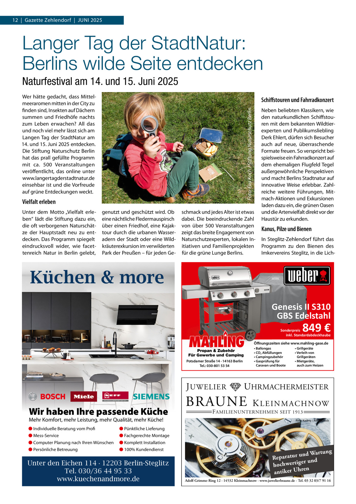 12  |  Gazette Zehlendorf  |  Juni 2025  Langer Tag der StadtNatur: Berlins wilde Seite entdecken Naturfestival am 14. und 15. Juni 2025 Wer hätte gedacht, dass Mittelmeeraromen mitten in der City zu finden sind, insekten auf Dächern summen und Friedhöfe nachts zum Leben erwachen? All das und noch viel mehr lässt sich am Langen Tag der Stadtnatur am 14. und 15. Juni 2025 entdecken. Die Stiftung naturschutz Berlin hat das prall gefüllte Programm mit ca. 500  Veranstaltungen veröffentlicht, das online unter www.langertagderstadtnatur.de einsehbar ist und die Vorfreude auf grüne Entdeckungen weckt.  Foto: Eva Koch / Stiftung Naturschutz Berlin  Schiﬀstouren und Fahrradkonzert  Vielfalt erleben unter dem Motto „Vielfalt erleben“ lädt die Stiftung dazu ein, die oft verborgenen naturschätze der Hauptstadt neu zu entdecken. Das Programm spiegelt eindrucksvoll wider, wie facettenreich natur in Berlin gelebt,  genutzt und geschützt wird. Ob eine nächtliche Fledermauspirsch über einen Friedhof, eine Kajaktour durch die urbanen Wasseradern der Stadt oder eine Wildkräuterexkursion im verwilderten Park der Preußen – für jeden Ge schmack und jedes Alter ist etwas dabei. Die beeindruckende Zahl von über 500  Veranstaltungen zeigt das breite Engagement von naturschutzexperten, lokalen initiativen und Familienprojekten für die grüne Lunge Berlins.  neben beliebten Klassikern, wie den naturkundlichen Schiffstouren mit dem bekannten Wildtierexperten und Publikumsliebling Derk Ehlert, dürfen sich Besucher auch auf neue, überraschende Formate freuen. So verspricht beispielsweise ein Fahrradkonzert auf dem ehemaligen Flugfeld Tegel außergewöhnliche Perspektiven und macht Berlins Stadtnatur auf innovative Weise erlebbar. Zahlreiche weitere Führungen, Mitmach-Aktionen und Exkursionen laden dazu ein, die grünen Oasen und die Artenvielfalt direkt vor der Haustür zu erkunden.  Kanus, Pilze und Bienen in Steglitz-Zehlendorf führt das Programm zu den Bienen des imkervereins Steglitz, in die Lich Küchen & more Genesis II S310 GBS Edelstahl  MAHLING  Propan & Zubehör Für Gewerbe und Camping Potsdamer Straße 14 · 14163 Berlin Tel.: 030-801 53 54  J UWELIER  Wir haben Ihre passende Küche Mehr Komfort, mehr Leistung, mehr Qualität, mehr Küche! ● Individuelle Beratung vom Profi  ● Pünktliche Lieferung  ● Mess-Service  ● Fachgerechte Montage  ● Computer Planung nach Ihren Wünschen  ● Komplett Installation  ● Persönliche Betreuung  ● 100% Kundendienst  Unter den Eichen 114 · 12203 Berlin-Steglitz Tel. 030/36 44 95 33 www.kuechenandmore.de  849 €  Sonderpreis inkl. Standardabdeckhaube Öffnungszeiten siehe www.mahling-gase.de • Ballongas • CO2 Abfüllungen • Campingzubehör • Gasprüfung für Caravan und Boote  • Grillgeräte • Verleih von Grillgeräten • Mietgeräte, auch zum Heizen  UHRMACHERMEISTER  BRAUNE  K L E I N M A C H N OW  F AMILIENUNTERNEHMEN SEIT 1913  Foto: Kadmy / AdobeStock  ng und Wartu Reparatur d er un hochwertig ren h antiker U Adolf-Grimme-Ring 12 · 14532 Kleinmachnow · www.juwelierbraune.de · Tel. 03 32 03/7 91 16