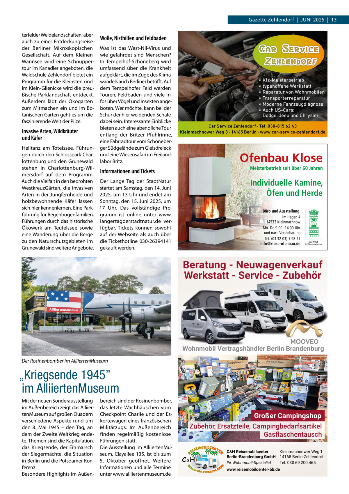 Gazette Zehlendorf  |  Juni 2025  |  13 terfelder Weidelandschaften, aber auch zu einer Entdeckungsreise der Berliner Mikroskopischen Gesellschaft. Auf dem Kleinen Wannsee wird eine Schnuppertour im Kanadier angeboten, die Waldschule Zehlendorf bietet ein Programm für die Kleinsten und im Klein-Glienicke wird die preußische Parklandschaft entdeckt. Außerdem lädt der Ökogarten zum Mitmachen ein und im Botanischen Garten geht es um die faszinierende Welt der Pilze.  Invasive Arten, Wildkräuter und Käfer  Wolle, Nisthilfen und Feldbaden Was ist das West-nil-Virus und wie gefährdet sind Menschen? in Tempelhof-Schöneberg wird umfassend über die Krankheit aufgeklärt, die im Zuge des Klimawandels auch Berliner betrifft. Auf dem Tempelhofer Feld werden Touren, Feldbaden und viele infos über Vögel und insekten angeboten. Wer möchte, kann bei der Schur der hier weidenden Schafe dabei sein. interessante Einblicke bieten auch eine abendliche Tour entlang der Britzer Pfuhlrinne, eine Fahrradtour vom Schöneberger Südgelände zum Gleisdreieck und eine Wiesensafari im Freilandlabor Britz.  � Kfz-Meisterbetrieb � typenoffene Werkstatt � Reparatur von Wohnmobilen � Transporterreparatur � Moderne Fahrzeugdiagnose � Auch US-Cars: Dodge, Jeep und Chrysler Car Service Zehlendorf · Tel: 030-815 62 43 Kleinmachnower Weg 3 · 14165 Berlin · www.car-service-zehlendorf.de  Heiltanz am Toteissee, Führungen durch den Schlosspark Charlottenburg und den Grunewald stehen in Charlottenburg-WilInformationen und Tickets mersdorf auf dem Programm. Auch die Vielfalt in den bedrohten Der Lange Tag der Stadtnatur WestkreuzGärten, die invasiven startet am Samstag, den 14. Juni Arten in der Jungfernheide und 2025, um 13 uhr und endet am holzbewohnende Käfer lassen Sonntag, den 15. Juni 2025, um sich hier kennenlernen. Eine Park- 17  uhr. Das vollständige Proführung für Regenbogenfamilien, gramm ist online unter www. Führungen durch das historische langertagderstadtnatur.de verÖkowerk am Teufelssee sowie fügbar. Tickets können sowohl eine Wanderung über die Berge auf der Webseite als auch über zu den naturschutzgebieten im die Tickethotline 030-26394141 Grunewald sind weitere Angebote. gekauft werden.  Ofenbau Klose Meisterbetrieb seit über 60 Jahren  Individuelle Kamine, Öfen und Herde Büro und Ausstellung: Im Hagen 4 14532 Kleinmachnow Mo–Do 9.00 –14.00 Uhr und nach Vereinbarung Tel. (03 32 03) 7 98 27 info@klose-ofenbau.de  seit 1961 in Kleinmachnow  Beratung - Neuwagenverkauf Werkstatt - Service - Zubehör  Wohnmobil Vertragshändler Berlin Brandenburg Der Rosinenbomber im AlliiertenMuseum  „Kriegsende 1945” im AlliiertenMuseum Mit der neuen Sonderausstellung im Außenbereich zeigt das AlliiertenMuseum auf großen Quadern verschiedene Aspekte rund um den 8.  Mai 1945 – den Tag, an dem der Zweite Weltkrieg endete. Themen sind die Kapitulation, das Kriegsende, der Einmarsch der Siegermächte, die Situation in Berlin und die Potsdamer Konferenz. Besondere Highlights im Außen bereich sind der Rosinenbomber, das letzte Wachhäuschen vom Checkpoint Charlie und der Eskortewagen eines französischen Militärzugs. im Außenbereich finden regelmäßig kostenlose Führungen statt. Die Ausstellung im AlliiertenMuseum, Clayallee 135, ist bis zum 5.  Oktober geöffnet. Weitere informationen und alle Termine unter www.alliiertenmuseum.de  Großer Campingshop Zubehör, Ersatzteile, Campingbedarfsartikel Gasflaschentausch C&H  C&H Reisemobilcenter Kleinmachnower Weg 1 Berlin-Brandenburg GmbH 14165 Berlin-Zehlendorf Ihr Wohnmobil-Spezialist Tel. 030 69 200 465 www.reisemobilcenter-bb.de