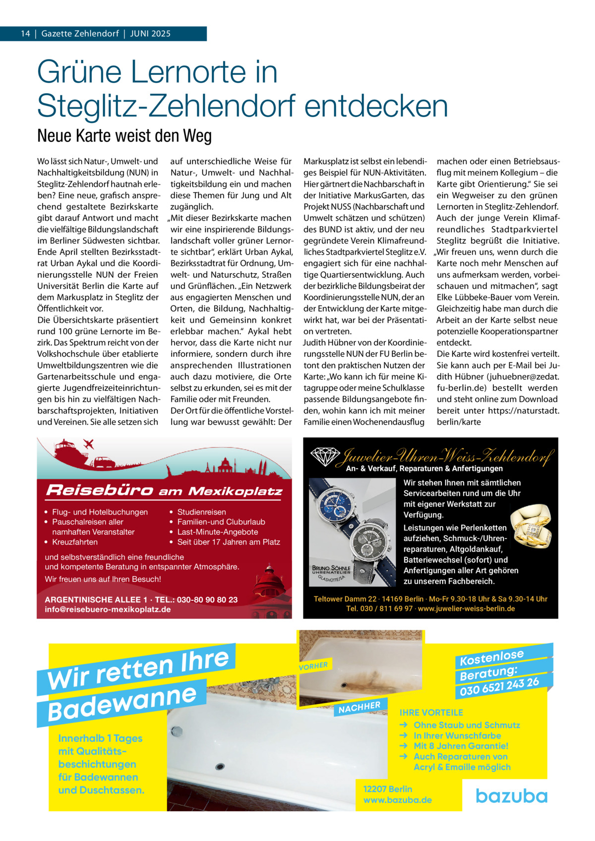 14  |  Gazette Zehlendorf  |  Juni 2025  Grüne Lernorte in Steglitz-Zehlendorf entdecken Neue Karte weist den Weg Wo lässt sich natur-, umwelt- und auf unterschiedliche Weise für Markusplatz ist selbst ein lebendi- machen oder einen Betriebsausnachhaltigkeitsbildung (nun) in natur-, umwelt- und nachhal- ges Beispiel für nun-Aktivitäten. flug mit meinem Kollegium – die Steglitz-Zehlendorf hautnah erle- tigkeitsbildung ein und machen Hier gärtnert die nachbarschaft in Karte gibt Orientierung.“ Sie sei ben? Eine neue, grafisch anspre- diese Themen für Jung und Alt der initiative MarkusGarten, das ein Wegweiser zu den grünen chend gestaltete Bezirkskarte zugänglich. Projekt nuSS (nachbarschaft und Lernorten in Steglitz-Zehlendorf. gibt darauf Antwort und macht „Mit dieser Bezirkskarte machen umwelt schätzen und schützen) Auch der junge Verein Klimafdie vielfältige Bildungslandschaft wir eine inspirierende Bildungs- des BunD ist aktiv, und der neu reundliches Stadtparkviertel im Berliner Südwesten sichtbar. landschaft voller grüner Lernor- gegründete Verein Klimafreund- Steglitz begrüßt die initiative. Ende April stellten Bezirksstadt- te sichtbar“, erklärt urban Aykal, liches Stadtparkviertel Steglitz e.V. „Wir freuen uns, wenn durch die rat urban Aykal und die Koordi- Bezirksstadtrat für Ordnung, um- engagiert sich für eine nachhal- Karte noch mehr Menschen auf nierungsstelle nun der Freien welt- und naturschutz, Straßen tige Quartiersentwicklung. Auch uns aufmerksam werden, vorbeiuniversität Berlin die Karte auf und Grünflächen. „Ein netzwerk der bezirkliche Bildungsbeirat der schauen und mitmachen“, sagt dem Markusplatz in Steglitz der aus engagierten Menschen und Koordinierungsstelle nun, der an Elke Lübbeke-Bauer vom Verein. Öffentlichkeit vor. Orten, die Bildung, nachhaltig- der Entwicklung der Karte mitge- Gleichzeitig habe man durch die Die Übersichtskarte präsentiert keit und Gemeinsinn konkret wirkt hat, war bei der Präsentati- Arbeit an der Karte selbst neue potenzielle Kooperationspartner rund 100 grüne Lernorte im Be- erlebbar machen.“ Aykal hebt on vertreten. zirk. Das Spektrum reicht von der hervor, dass die Karte nicht nur Judith Hübner von der Koordinie- entdeckt. Volkshochschule über etablierte informiere, sondern durch ihre rungsstelle nun der Fu Berlin be- Die Karte wird kostenfrei verteilt. umweltbildungszentren wie die ansprechenden illustrationen tont den praktischen nutzen der Sie kann auch per E-Mail bei JuGartenarbeitsschule und enga- auch dazu motiviere, die Orte Karte: „Wo kann ich für meine Ki- dith Hübner (juhuebner@zedat. gierte Jugendfreizeiteinrichtun- selbst zu erkunden, sei es mit der tagruppe oder meine Schulklasse fu-berlin.de) bestellt werden gen bis hin zu vielfältigen nach- Familie oder mit Freunden. passende Bildungsangebote fin- und steht online zum Download barschaftsprojekten, initiativen Der Ort für die öffentliche Vorstel- den, wohin kann ich mit meiner bereit unter https://naturstadt. und Vereinen. Sie alle setzen sich lung war bewusst gewählt: Der Familie einen Wochenendausflug berlin/karte  Juwelier-UhrenWeiss-Zehlendorf An- & Verkauf‚ Reparaturen & Anfertigungen Reisebüro  Wir stehen Ihnen mit sämtlichen Servicearbeiten rund um die Uhr mit eigener Werkstatt zur Verfügung.  am Mexikoplatz  • Flug- und Hotelbuchungen • Pauschalreisen aller namhaften Veranstalter • Kreuzfahrten  • • • •  Studienreisen Familien-und Cluburlaub Last-Minute-Angebote Seit über 17 Jahren am Platz  Leistungen wie Perlenketten aufziehen, Schmuck-/Uhrenreparaturen‚ Altgoldankauf, Batteriewechsel (sofort) und Anfertigungen aller Art gehören zu unserem Fachbereich.  und selbstverständlich eine freundliche und kompetente Beratung in entspannter Atmosphäre. Wir freuen uns auf Ihren Besuch! ARGENTINISCHE ALLEE 1 · TEL.: 030-80 90 80 23 info@reisebuero-mexikoplatz.de  e r h I n e t Wir ret e n n a w e Bad Innerhalb 1 Tages mit Qualitäts­ beschichtungen für Badewannen und Duschtassen.  Teltower Damm 22 ‧ 14169 Berlin ‧ Mo-Fr 9.30-18 Uhr & Sa 9.30-14 Uhr Tel. 030 / 811 69 97 ‧ www.juwelier-weiss-berlin.de  se Kostenlo g: B e r at un 243 26 030 6521  VORHER  NACHH  ER  IHRE VORTEILE Ohne Staub und Schmutz In Ihrer Wunschfarbe Mit 8 Jahren Garantie! Auch Reparaturen von Acryl & Emaille möglich  12207 Berlin www.bazuba.de