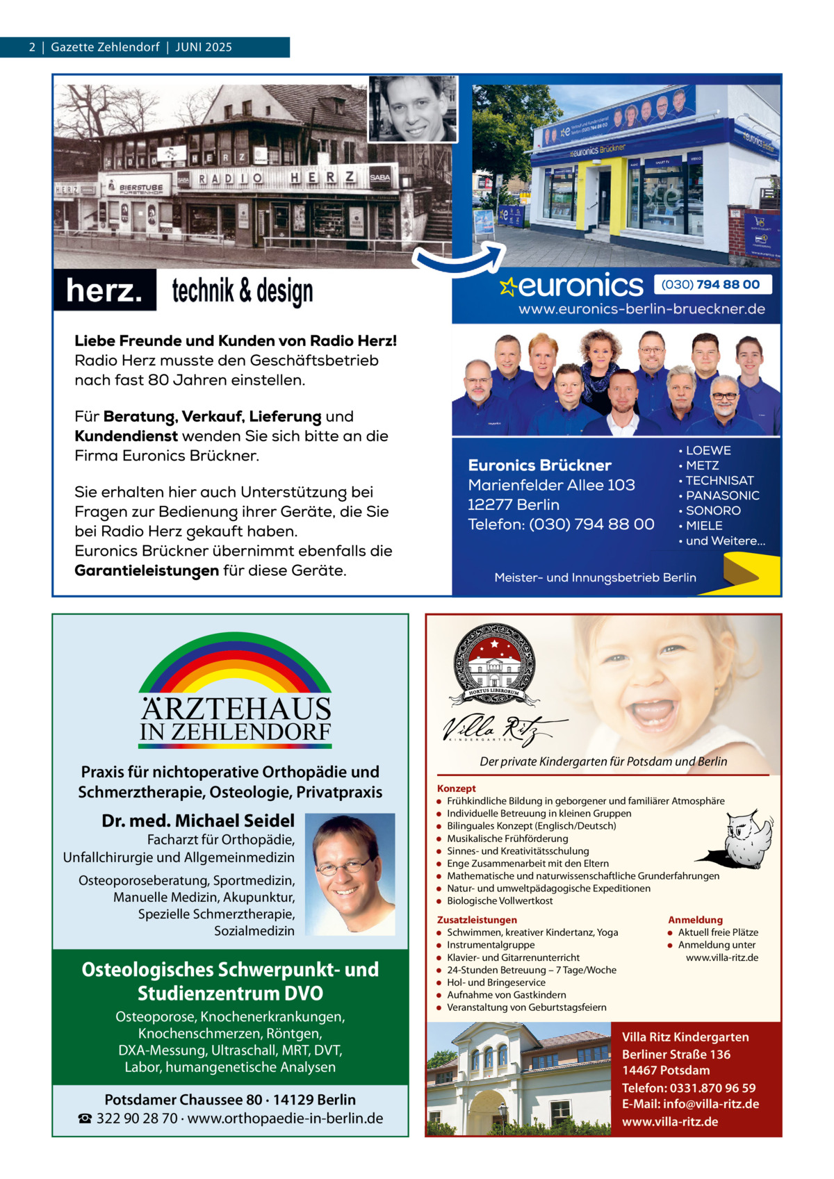 2  |  Gazette Zehlendorf  |  Juni 2025  ARZTEHAUS  IN ZEHLENDORF  Praxis für nichtoperative Orthopädie und Schmerztherapie, Osteologie, Privatpraxis  Dr. med. Michael Seidel  Facharzt für Orthopädie, Unfallchirurgie und Allgemeinmedizin Osteoporoseberatung, Sportmedizin, Manuelle Medizin, Akupunktur, Spezielle Schmerztherapie, Sozialmedizin  Osteologisches Schwerpunkt- und Studienzentrum DVO Osteoporose, Knochenerkrankungen, Knochenschmerzen, Röntgen, DXA-Messung, Ultraschall, MRT, DVT, Labor, humangenetische Analysen  Potsdamer Chaussee 80 · 14129 Berlin ☎ 322 90 28 70 · www.orthopaedie-in-berlin.de  Der private Kindergarten für Potsdam und Berlin Konzept • Frühkindliche Bildung in geborgener und familiärer Atmosphäre • Individuelle Betreuung in kleinen Gruppen • Bilinguales Konzept (Englisch/Deutsch) • Musikalische Frühförderung • Sinnes- und Kreativitätsschulung • Enge Zusammenarbeit mit den Eltern • Mathematische und naturwissenschaftliche Grunderfahrungen • Natur- und umweltpädagogische Expeditionen • Biologische Vollwertkost Zusatzleistungen • Schwimmen, kreativer Kindertanz, Yoga • Instrumentalgruppe • Klavier- und Gitarrenunterricht • 24-Stunden Betreuung – 7 Tage/Woche • Hol- und Bringeservice • Aufnahme von Gastkindern • Veranstaltung von Geburtstagsfeiern  Anmeldung • Aktuell freie Plätze • Anmeldung unter www.villa-ritz.de  Villa Ritz Kindergarten Berliner Straße 136 14467 Potsdam Telefon: 0331.870 96 59 E-Mail: info@villa-ritz.de www.villa-ritz.de