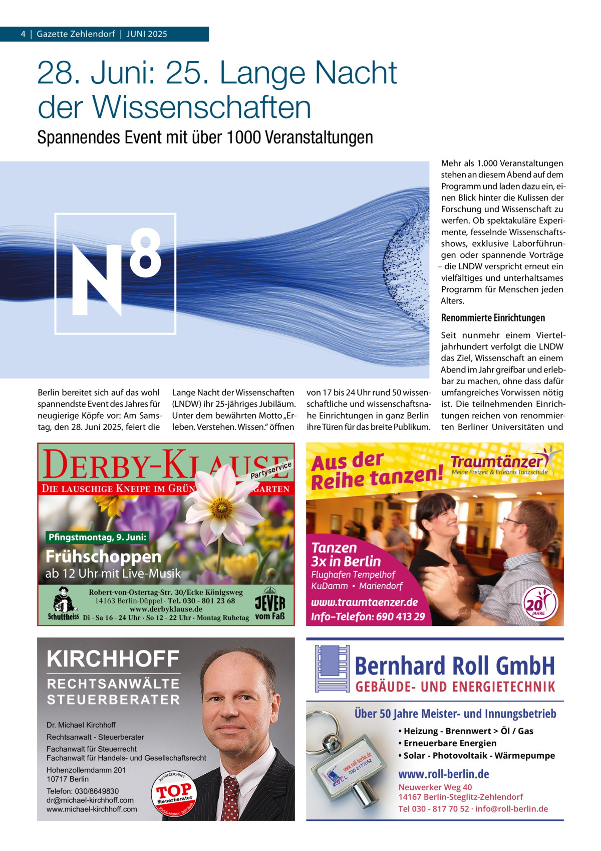 4  |  Gazette Zehlendorf  |  Juni 2025  28. Juni: 25. Lange Nacht der Wissenschaften Spannendes Event mit über 1000 Veranstaltungen Mehr als 1.000 Veranstaltungen stehen an diesem Abend auf dem Programm und laden dazu ein, einen Blick hinter die Kulissen der Forschung und Wissenschaft zu werfen. Ob spektakuläre Experimente, fesselnde Wissenschaftsshows, exklusive Laborführungen oder spannende Vorträge – die LnDW verspricht erneut ein vielfältiges und unterhaltsames Programm für Menschen jeden Alters.  Renommierte Einrichtungen  Lange nacht der Wissenschaften (LnDW) ihr 25-jähriges Jubiläum. unter dem bewährten Motto „Erleben. Verstehen. Wissen.“ öffnen  Berlin bereitet sich auf das wohl spannendste Event des Jahres für neugierige Köpfe vor: Am Samstag, den 28. Juni 2025, feiert die  von 17 bis 24 uhr rund 50 wissenschaftliche und wissenschaftsnahe Einrichtungen in ganz Berlin ihre Türen für das breite Publikum.  Seit nunmehr einem Vierteljahrhundert verfolgt die LnDW das Ziel, Wissenschaft an einem Abend im Jahr greifbar und erlebbar zu machen, ohne dass dafür umfangreiches Vorwissen nötig ist. Die teilnehmenden Einrichtungen reichen von renommierten Berliner universitäten und  Derby-Klause P ar t  yser  vi c e  Die lauschige Kneipe im Grünen mit Biergarten  Pfingstmontag, 9. Juni:  Frühschoppen  ab 12 Uhr mit Live-Musik Robert-von-Ostertag-Str. 30/Ecke Königsweg 14163 Berlin-Düppel · Tel. 030 - 801 23 68 www.derbyklause.de  Di - Sa 16 - 24 Uhr · So 12 - 22 Uhr · Montag Ruhetag  KIRCHHOFF  vom Faß  Bernhard Roll GmbH  RECHTSANWÄLTE S T E U E R B E R AT E R  GEBÄUDE- UND ENERGIETECHNIK  Über 50 Jahre Meister- und Innungsbetrieb  Dr. Michael Kirchhoff Fachanwalt für Steuerrecht Fachanwalt für Handels- und Gesellschaftsrecht  • Heizung - Brennwert  Öl / Gas • Erneuerbare Energien • Solar - Photovoltaik - Wärmepumpe  Hohenzollerndamm 201 10717 Berlin  www.roll-berlin.de  Rechtsanwalt - Steuerberater  GEZ  EICHNET  A  TOP rater  FO CU S  08  Steuerbe  20  Telefon: 030/8649830 dr@michael-kirchhoff.com www.michael-kirchhoff.com  US  S -MONEY TE  T  Neuwerker Weg 40 14167 Berlin-Steglitz-Zehlendorf Tel 030 - 817 70 52 · info@roll-berlin.de