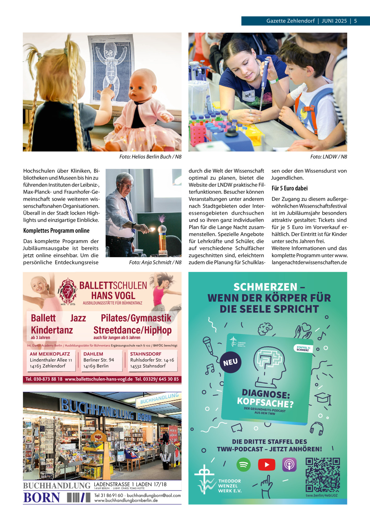 Gazette Zehlendorf  |  Juni 2025  |  5  Foto: Helios Berlin Buch / N8  Foto: LNDW / N8  Foto: Anja Schmidt / N8  durch die Welt der Wissenschaft sen oder den Wissensdurst von optimal zu planen, bietet die Jugendlichen. Website der LnDW praktische FilFür 5 Euro dabei terfunktionen. Besucher können Veranstaltungen unter anderem Der Zugang zu diesem außergenach Stadtgebieten oder inter- wöhnlichen Wissenschaftsfestival essensgebieten durchsuchen ist im Jubiläumsjahr besonders und so ihren ganz individuellen attraktiv gestaltet: Tickets sind Plan für die Lange nacht zusam- für je 5  Euro im Vorverkauf ermenstellen. Spezielle Angebote hältlich. Der Eintritt ist für Kinder für Lehrkräfte und Schüler, die unter sechs Jahren frei. auf verschiedene Schulfächer Weitere informationen und das zugeschnitten sind, erleichtern komplette Programm unter www. zudem die Planung für Schulklas- langenachtderwissenschaften.de  Hochschulen über Kliniken, Bibliotheken und Museen bis hin zu führenden instituten der Leibniz-, Max-Planck- und Fraunhofer-Gemeinschaft sowie weiteren wissenschaftsnahen Organisationen. Überall in der Stadt locken Highlights und einzigartige Einblicke.  Komplettes Programm online Das komplette Programm der Jubiläumsausgabe ist bereits jetzt online einsehbar. um die persönliche Entdeckungsreise  BALLETTSCHULEN HANS VOGL AUSBILDUNGSSTÄTTE FÜR BÜHNENTANZ  Ballett Jazz Pilates/Gymnastik Kindertanz Streetdance/HipHop ab 3 Jahren  SCHMERZEN – WENN DER KÖRPER FÜR DIE SEELE SPRICHT  auch für Jungen ab 5 Jahren  Int. Dance Academy Berlin / Ausbildungsstätte für Bühnentanz Ergänzungsschule nach § 102 / BAFÖG berechtigt  AM MEXIKOPLATZ Lindenthaler Allee 11 14163 Zehlendorf  DAHLEM Berliner Str. 94 14169 Berlin  STAHNSDORF Ruhlsdorfer Str. 14-16 14532 Stahnsdorf  NEU  Tel. 030-873 88 18 www.ballettschulen-hans-vogl.de Tel. 03329/ 645 30 85  DIE DRITTE STAFFEL DES TWW-PODCAST – JETZT ANHÖREN!  BUCHHANDLUNG  BORN  LADENSTRASSE 1 LADEN 17/18 14169 BERLIN · U-BHF. ONKEL TOMS HÜTTE  Tel 31 86 91 60 · buchhandlungborn@aol.com www.buchhandlungbornberlin.de  tww.berlin/4ebIJ0Z
