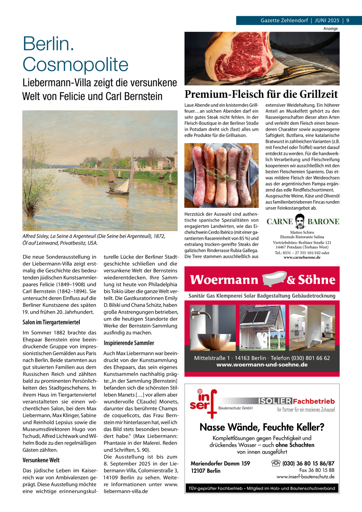 Gazette Zehlendorf  |  Juni 2025  |  9 Anzeige  Berlin. Cosmopolite Liebermann-Villa zeigt die versunkene Premium-Fleisch für die Grillzeit Welt von Felicie und Carl Bernstein Laue Abende und ein knisterndes Grillfeuer…an solchen Abenden darf ein sehr gutes Steak nicht fehlen. In der Fleisch-Boutique in der Berliner Straße in Potsdam dreht sich (fast) alles um edle Produkte für die Grillsaison.  Alfred Sisley, La Seine à Argenteuil (Die Seine bei Argenteuil), 1872, Öl auf Leinwand, Privatbesitz, USA. Die neue Sonderausstellung in der Liebermann-Villa zeigt erstmalig die Geschichte des bedeutenden jüdischen Kunstsammlerpaares Felicie (1849–1908) und Carl Bernstein (1842–1894). Sie untersucht deren Einfluss auf die Berliner Kunstszene des späten 19. und frühen 20. Jahrhundert.  Salon im Tiergartenviertel Im Sommer 1882 brachte das Ehepaar Bernstein eine beeindruckende Gruppe von impressionistischen Gemälden aus Paris nach Berlin. Beide stammten aus gut situierten Familien aus dem Russischen Reich und zählten bald zu prominenten Persönlichkeiten des Stadtgeschehens. In ihrem Haus im Tiergartenviertel veranstalteten sie einen wöchentlichen Salon, bei dem Max Liebermann, Max Klinger, Sabine und Reinhold Lepsius sowie die Museumsdirektoren Hugo von Tschudi, Alfred Lichtwark und Wilhelm Bode zu den regelmäßigen Gästen zählten.  turelle Lücke der Berliner Stadtgeschichte schließen und die versunkene Welt der Bernsteins wiederentdecken. Ihre Sammlung ist heute von Philadelphia bis Tokio über die ganze Welt verteilt. Die Gastkuratorinnen Emily D. Bilski und Chana Schütz, haben große Anstrengungen betrieben, um die heutigen Standorte der Werke der Bernstein-Sammlung ausfindig zu machen.  Herzstück der Auswahl sind authentische spanische Spezialitäten von engagierten Landwirten, wie das Eichelschwein Cerdo Ibérico (mit einer garantierten Rassereinheit von 85 %) und extralang trocken-gereifte Steaks der galizischen Rinderrasse Rubia Gallega. Die Tiere stammen ausschließlich aus  extensiver Weidehaltung. Ein höherer Anteil an Muskelfett gehört zu den Rasseeigenschaften dieser alten Arten und verleiht dem Fleisch einen besonderen Charakter sowie ausgewogene Saftigkeit. Butifarra, eine katalanische Bratwurst in zahlreichen Varianten (z.B. mit Fenchel oder Trüffel) wartet darauf entdeckt zu werden. Für die handwerklich Verarbeitung und Fleischreifung kooperieren wir ausschließlich mit den besten Fleischereien Spaniens. Das etwas mildere Fleisch der Weideochsen aus der argentinischen Pampa ergänzend das edle Rindfleischsortiment. Ausgesuchte Weine, Käse und Olivenöl aus familienbetriebenen Fincas runden unser Feinkostangebot ab.  CARNE  BARONE  Matteo Schiro Ehemals Ristorante Salina Vertriebsbüro: Berliner Straße 121 14467 Potsdam (Torhaus West) Tel.: 0331 – 27 355 101/102 oder www.carnebarone.de  Sanitär Gas Klempnerei Solar Badgestaltung Gebäudetrocknung  Inspirierende Sammler  Auch Max Liebermann war beeindruckt von der Kunstsammlung des Ehepaars, das sein eigenes Kunstsammeln nachhaltig prägte: „In der Sammlung [Bernstein] befanden sich die schönsten Stilleben Manets […] vor allem aber wundervolle Cl[aude] Monets, darunter das berühmte Champs de coquelicots, das Frau Bernstein mir hinterlassen hat, weil ich das Bild stets besonders bewundert habe.“ (Max Liebermann: Phantasie in der Malerei. Reden und Schriften, S. 90). Die Ausstellung ist bis zum Versunkene Welt 8.  September 2025 in der LieDas jüdische Leben im Kaiser- bermann-Villa, Colomierstraße 3, reich war von Ambivalenzen ge- 14109  Berlin zu sehen. Weiteprägt. Diese Ausstellung möchte re Informationen unter www. eine wichtige erinnerungskul- liebermann-villa.de  Mittelstraße 1 · 14163 Berlin · Telefon (030) 801 66 62 www.woermann-und-soehne.de  Nasse Wände, Feuchte Keller? Komplettlösungen gegen Feuchtigkeit und drückendes Wasser – auch ohne Schachten von innen ausgeführt Mariendorfer Damm 159 12107 Berlin  (030) 36 80 15 86/87 Fax 36 80 15 88 www.inserf-bautenschutz.de  TÜV-geprüfter Fachbetrieb – Mitglied im Holz- und Bautenschutzverband