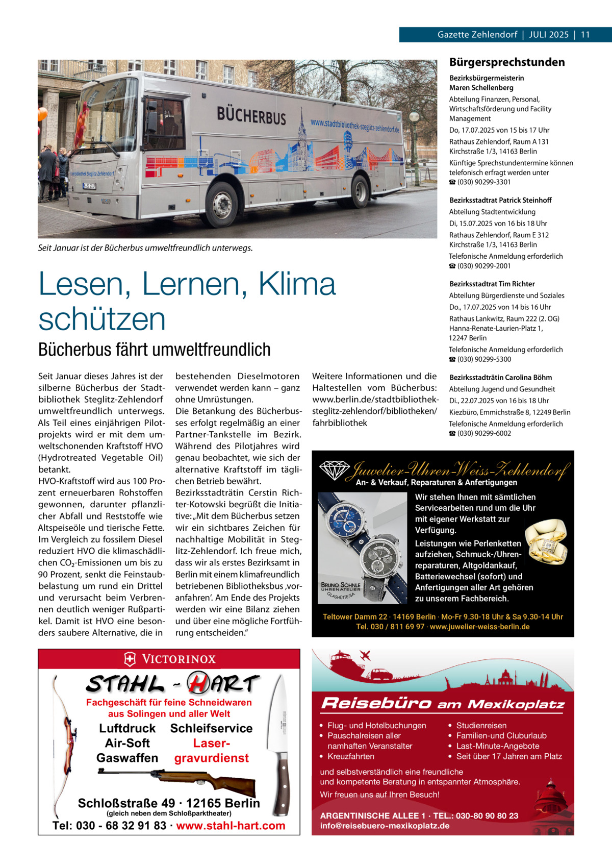 Gazette Zehlendorf  |  Juli 2025  |  11  Bürgersprechstunden Bezirksbürgermeisterin Maren Schellenberg Abteilung Finanzen, Personal, Wirtschaftsförderung und Facility Management Do, 17.07.2025 von 15 bis 17 uhr Rathaus Zehlendorf, Raum A 131 Kirchstraße 1/3, 14163 Berlin Künftige Sprechstundentermine können telefonisch erfragt werden unter ☎ (030) 90299-3301 Bezirksstadtrat Patrick Steinhoﬀ Abteilung Stadtentwicklung Di, 15.07.2025 von 16 bis 18 uhr Rathaus Zehlendorf, Raum E 312 Kirchstraße 1/3, 14163 Berlin Telefonische Anmeldung erforderlich ☎ (030) 90299-2001  Seit Januar ist der Bücherbus umweltfreundlich unterwegs.  Lesen, Lernen, Klima schützen  Bezirksstadtrat Tim Richter Abteilung Bürgerdienste und Soziales Do., 17.07.2025 von 14 bis 16 uhr Rathaus lankwitz, Raum 222 (2. OG) Hanna-Renate-laurien-Platz 1, 12247 Berlin Telefonische Anmeldung erforderlich ☎ (030) 90299-5300  Bücherbus fährt umweltfreundlich Seit Januar dieses Jahres ist der silberne Bücherbus der Stadtbibliothek Steglitz-Zehlendorf umweltfreundlich unterwegs. Als Teil eines einjährigen Pilotprojekts wird er mit dem umweltschonenden Kraftstoff HVO (Hydrotreated Vegetable Oil) betankt. HVO-Kraftstoff wird aus 100 Prozent erneuerbaren Rohstoffen gewonnen, darunter pflanzlicher Abfall und Reststoffe wie Altspeiseöle und tierische Fette. im Vergleich zu fossilem Diesel reduziert HVO die klimaschädlichen CO₂-Emissionen um bis zu 90 Prozent, senkt die Feinstaubbelastung um rund ein Drittel und verursacht beim Verbrennen deutlich weniger Rußpartikel. Damit ist HVO eine besonders saubere Alternative, die in  bestehenden Dieselmotoren verwendet werden kann – ganz ohne umrüstungen. Die Betankung des Bücherbusses erfolgt regelmäßig an einer Partner-Tankstelle im Bezirk. Während des Pilotjahres wird genau beobachtet, wie sich der alternative Kraftstoff im täglichen Betrieb bewährt. Bezirksstadträtin Cerstin Richter-Kotowski begrüßt die initiative: „Mit dem Bücherbus setzen wir ein sichtbares Zeichen für nachhaltige Mobilität in Steglitz-Zehlendorf. ich freue mich, dass wir als erstes Bezirksamt in Berlin mit einem klimafreundlich betriebenen Bibliotheksbus ‚voranfahren‘. Am Ende des Projekts werden wir eine Bilanz ziehen und über eine mögliche Fortführung entscheiden.“  Fachgeschäft für feine Schneidwaren aus Solingen und aller Welt  Luftdruck Schleifservice Air-Soft LaserGaswaffen gravurdienst  Weitere informationen und die Haltestellen vom Bücherbus: www.berlin.de/stadtbibliotheksteglitz-zehlendorf/bibliotheken/ fahrbibliothek  Bezirksstadträtin Carolina Böhm Abteilung Jugend und Gesundheit Di., 22.07.2025 von 16 bis 18 uhr Kiezbüro, Emmichstraße 8, 12249 Berlin Telefonische Anmeldung erforderlich ☎ (030) 90299-6002  Juwelier-UhrenWeiss-Zehlendorf An- & Verkauf‚ Reparaturen & Anfertigungen Wir stehen Ihnen mit sämtlichen Servicearbeiten rund um die Uhr mit eigener Werkstatt zur Verfügung. Leistungen wie Perlenketten aufziehen, Schmuck-/Uhrenreparaturen‚ Altgoldankauf, Batteriewechsel (sofort) und Anfertigungen aller Art gehören zu unserem Fachbereich. Teltower Damm 22 ‧ 14169 Berlin ‧ Mo-Fr 9.30-18 Uhr & Sa 9.30-14 Uhr Tel. 030 / 811 69 97 ‧ www.juwelier-weiss-berlin.de  Reisebüro  am Mexikoplatz  • Flug- und Hotelbuchungen • Pauschalreisen aller namhaften Veranstalter • Kreuzfahrten  • • • •  Studienreisen Familien-und Cluburlaub Last-Minute-Angebote Seit über 17 Jahren am Platz  und selbstverständlich eine freundliche und kompetente Beratung in entspannter Atmosphäre.  Schloßstraße 49 · 12165 Berlin (gleich neben dem Schloßparktheater)  Tel: 030 - 68 32 91 83 · www.stahl-hart.com  Wir freuen uns auf Ihren Besuch! ARGENTINISCHE ALLEE 1 · TEL.: 030-80 90 80 23 info@reisebuero-mexikoplatz.de