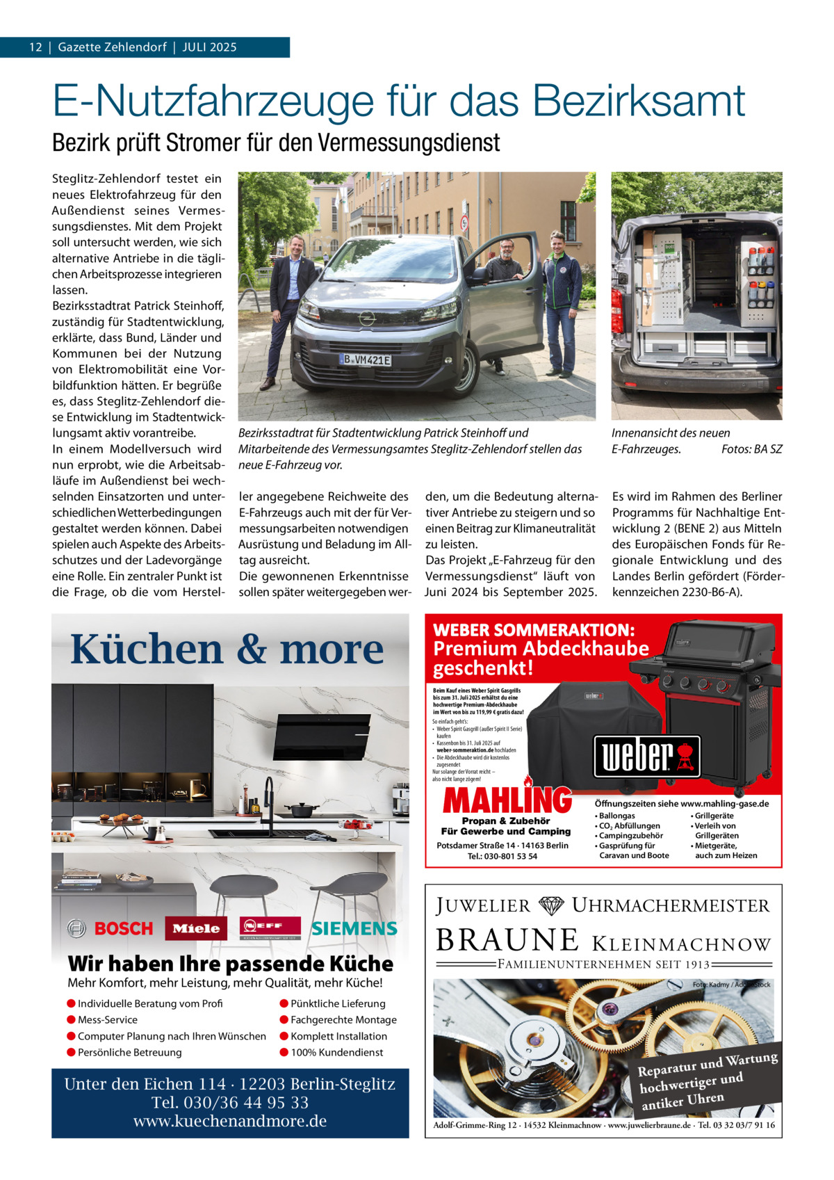 12  |  Gazette Zehlendorf  |  Juli 2025  E-Nutzfahrzeuge für das Bezirksamt Bezirk prüft Stromer für den Vermessungsdienst Steglitz-Zehlendorf testet ein neues Elektrofahrzeug für den Außendienst seines Vermessungsdienstes. Mit dem Projekt soll untersucht werden, wie sich alternative Antriebe in die täglichen Arbeitsprozesse integrieren lassen. Bezirksstadtrat Patrick Steinhoff, zuständig für Stadtentwicklung, erklärte, dass Bund, länder und Kommunen bei der Nutzung von Elektromobilität eine Vorbildfunktion hätten. Er begrüße es, dass Steglitz-Zehlendorf diese Entwicklung im Stadtentwicklungsamt aktiv vorantreibe. in einem Modellversuch wird nun erprobt, wie die Arbeitsabläufe im Außendienst bei wechselnden Einsatzorten und unterschiedlichen Wetterbedingungen gestaltet werden können. Dabei spielen auch Aspekte des Arbeitsschutzes und der ladevorgänge eine Rolle. Ein zentraler Punkt ist die Frage, ob die vom Herstel Bezirksstadtrat für Stadtentwicklung Patrick Steinhoff und Mitarbeitende des Vermessungsamtes Steglitz-Zehlendorf stellen das neue E-Fahrzeug vor.  Innenansicht des neuen E-Fahrzeuges. Fotos: BA SZ  ler angegebene Reichweite des den, um die Bedeutung alternaE-Fahrzeugs auch mit der für Ver- tiver Antriebe zu steigern und so messungsarbeiten notwendigen einen Beitrag zur Klimaneutralität Ausrüstung und Beladung im All- zu leisten. Das Projekt „E-Fahrzeug für den tag ausreicht. Die gewonnenen Erkenntnisse Vermessungsdienst“ läuft von sollen später weitergegeben wer- Juni 2024 bis September 2025.  Es wird im Rahmen des Berliner Programms für Nachhaltige Entwicklung 2 (BENE 2) aus Mitteln des Europäischen Fonds für Regionale Entwicklung und des landes Berlin gefördert (Förderkennzeichen 2230-B6-A).  Küchen & more  WEBER SOMMERAKTION:  Premium Abdeckhaube geschenkt! Beim Kauf eines Weber Spirit Gasgrills bis zum 31. Juli 2025 erhältst du eine hochwertige Premium-Abdeckhaube im Wert von bis zu 119,99 € gratis dazu! So einfach geht’s: • Weber Spirit Gasgrill (außer Spirit II Serie) kaufen • Kassenbon bis 31. Juli 2025 auf weber-sommeraktion.de hochladen • Die Abdeckhaube wird dir kostenlos zugesendet Nur solange der Vorrat reicht – also nicht lange zögern!  MAHLING  Propan & Zubehör Für Gewerbe und Camping Potsdamer Straße 14 · 14163 Berlin Tel.: 030-801 53 54  J UWELIER  Wir haben Ihre passende Küche Mehr Komfort, mehr Leistung, mehr Qualität, mehr Küche! ● Individuelle Beratung vom Profi  ● Pünktliche Lieferung  ● Mess-Service  ● Fachgerechte Montage  ● Computer Planung nach Ihren Wünschen  ● Komplett Installation  ● Persönliche Betreuung  ● 100% Kundendienst  Unter den Eichen 114 · 12203 Berlin-Steglitz Tel. 030/36 44 95 33 www.kuechenandmore.de  Öffnungszeiten siehe www.mahling-gase.de • Ballongas • CO2 Abfüllungen • Campingzubehör • Gasprüfung für Caravan und Boote  • Grillgeräte • Verleih von Grillgeräten • Mietgeräte, auch zum Heizen  UHRMACHERMEISTER  BRAUNE  K L E I N M A C H N OW  F AMILIENUNTERNEHMEN SEIT 1913  Foto: Kadmy / AdobeStock  ng und Wartu Reparatur d er un hochwertig ren h antiker U Adolf-Grimme-Ring 12 · 14532 Kleinmachnow · www.juwelierbraune.de · Tel. 03 32 03/7 91 16