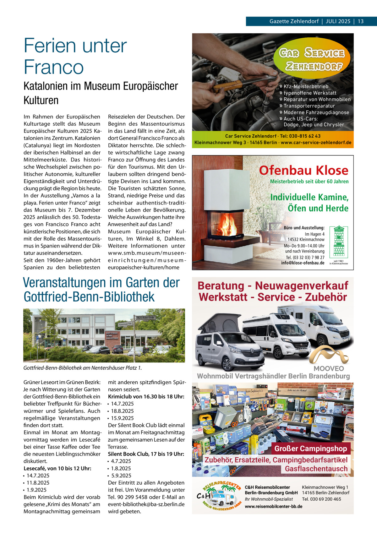 Gazette Zehlendorf  |  Juli 2025  |  13  Ferien unter Franco Katalonien im Museum Europäischer Kulturen im Rahmen der Europäischen Kulturtage stellt das Museum Europäischer Kulturen 2025 Katalonien ins Zentrum. Katalonien (Catalunya) liegt im Nordosten der iberischen Halbinsel an der Mittelmeerküste. Das historische Wechselspiel zwischen politischer Autonomie, kultureller Eigenständigkeit und unterdrückung prägt die Region bis heute. in der Ausstellung „Vamos a la playa. Ferien unter Franco“ zeigt das Museum bis 7.  Dezember 2025 anlässlich des 50. Todestages von Francisco Franco acht künstlerische Positionen, die sich mit der Rolle des Massentourismus in Spanien während der Diktatur auseinandersetzen. Seit den 1960er-Jahren gehört Spanien zu den beliebtesten  Reisezielen der Deutschen. Der Beginn des Massentourismus in das land fällt in eine Zeit, als dort General Francisco Franco als Diktator herrschte. Die schlechte wirtschaftliche lage zwang Franco zur Öffnung des landes für den Tourismus. Mit den urlaubern sollten dringend benötigte Devisen ins land kommen. Die Touristen schätzten Sonne, Strand, niedrige Preise und das scheinbar authentisch-traditionelle leben der Bevölkerung. Welche Auswirkungen hatte ihre Anwesenheit auf das land? Museum Europäischer Kulturen, im Winkel 8, Dahlem. Weitere informationen unter www.smb.museum/museeneinrichtungen/museumeuropaeischer-kulturen/home  Veranstaltungen im Garten der Gottfried-Benn-Bibliothek  Gottfried-Benn-Bibliothek am Nentershäuser Platz 1. Grüner leseort im Grünen Bezirk: Je nach Witterung ist der Garten der Gottfried-Benn-Bibliothek ein beliebter Treffpunkt für Bücherwürmer und Spielefans. Auch regelmäßige Veranstaltungen finden dort statt. Einmal im Monat am Montagvormittag werden im lesecafé bei einer Tasse Kaffee oder Tee die neuesten lieblingsschmöker diskutiert. Lesecafé, von 10 bis 12 Uhr: • 14.7.2025 • 11.8.2025 • 1.9.2025 Beim Krimiclub wird der vorab gelesene „Krimi des Monats“ am Montagnachmittag gemeinsam  mit anderen spitzfindigen Spürnasen seziert. Krimiclub von 16.30 bis 18 Uhr: • 14.7.2025 • 18.8.2025 • 15.9.2025 Der Silent Book Club lädt einmal im Monat am Freitagnachmittag zum gemeinsamen lesen auf der Terrasse. Silent Book Club, 17 bis 19 Uhr: • 4.7.2025 • 1.8.2025 • 5.9.2025 Der Eintritt zu allen Angeboten ist frei. um Voranmeldung unter Tel. 90 299 5458 oder E-Mail an event-bibliothek@ba-sz.berlin.de wird gebeten.  � Kfz-Meisterbetrieb � typenoffene Werkstatt � Reparatur von Wohnmobilen � Transporterreparatur � Moderne Fahrzeugdiagnose � Auch US-Cars: Dodge, Jeep und Chrysler Car Service Zehlendorf · Tel: 030-815 62 43 Kleinmachnower Weg 3 · 14165 Berlin · www.car-service-zehlendorf.de  Ofenbau Klose Meisterbetrieb seit über 60 Jahren  Individuelle Kamine, Öfen und Herde Büro und Ausstellung: Im Hagen 4 14532 Kleinmachnow Mo–Do 9.00 –14.00 Uhr und nach Vereinbarung Tel. (03 32 03) 7 98 27 info@klose-ofenbau.de  seit 1961 in Kleinmachnow  Beratung - Neuwagenverkauf Werkstatt - Service - Zubehör  Wohnmobil Vertragshändler Berlin Brandenburg  Großer Campingshop Zubehör, Ersatzteile, Campingbedarfsartikel Gasflaschentausch C&H  C&H Reisemobilcenter Kleinmachnower Weg 1 Berlin-Brandenburg GmbH 14165 Berlin-Zehlendorf Ihr Wohnmobil-Spezialist Tel. 030 69 200 465 www.reisemobilcenter-bb.de