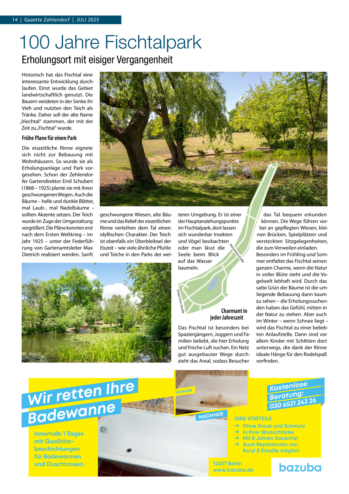 14  |  Gazette Zehlendorf  |  Juli 2025  100 Jahre Fischtalpark Erholungsort mit eisiger Vergangenheit Historisch hat das Fischtal eine interessante Entwicklung durchlaufen. Einst wurde das Gebiet landwirtschaftlich genutzt. Die Bauern weideten in der Senke ihr Vieh und nutzten den Teich als Tränke. Daher soll der alte Name „Viechtal“ stammen, der mit der Zeit zu „Fischtal“ wurde.  Frühe Plane für einen Park  teren Umgebung. Er ist einer der Hauptanziehungspunkte im Fischtalpark, dort lassen sich wunderbar Insekten und Vögel beobachten oder man lässt die Seele beim Blick auf das Wasser baumeln.  ße  tra  ers ist  me  geschwungene Wiesen, alte Bäume und das Relief der eiszeitlichen Rinne verleihen dem Tal einen idyllischen Charakter. Der Teich ist ebenfalls ein Überbleibsel der Eiszeit – wie viele ähnliche Pfuhle und Teiche in den Parks der wei Rie  Die eiszeitliche Rinne eignete sich nicht zur Bebauung mit Wohnhäusern. So wurde sie als Erholungsanlage und Park vorgesehen. Schon der Zehlendorfer Gartendirektor Emil Schubert (1868 – 1925) plante sie mit ihren geschwungenen Wegen. Auch die Bäume – helle und dunkle Blätter, mal Laub-, mal Nadelbäume – sollten Akzente setzen. Der Teich wurde im Zuge der Umgestaltung vergrößert. Die Pläne konnten erst nach dem Ersten Weltkrieg – im Jahr 1925 – unter der Federführung von Gartenamtsleiter Max Dietrich realisiert werden. Sanft  e -Straß l-Tom  Onke  Charmant in jeder Jahreszeit  Das Fischtal ist besonders bei Spaziergängern, Joggern und Familien beliebt, die hier Erholung und frische Luft suchen. Ein Netz gut ausgebauter Wege durchzieht das Areal, sodass Besucher  e r h I n e t Wir ret e n n a w e Bad Innerhalb 1 Tages mit Qualitäts­ beschichtungen für Badewannen und Duschtassen.  das Tal bequem erkunden können. Die Wege führen vorbei an gepflegten Wiesen, kleinen Brücken, Spielplätzen und versteckten Sitzgelegenheiten, die zum Verweilen einladen. Besonders im Frühling und Sommer entfaltet das Fischtal seinen ganzen Charme, wenn die Natur in voller Blüte steht und die Vogelwelt lebhaft wird. Durch das satte Grün der Bäume ist die umliegende Bebauung dann kaum zu sehen – die Erholungssuchenden haben das Gefühl, mitten in der Natur zu stehen. Aber auch im Winter – wenn Schnee liegt – wird das Fischtal zu einer beliebten Anlaufstelle. Dann sind vor allem Kinder mit Schlitten dort unterwegs, die dank der Rinne ideale Hänge für den Rodelspaß vorfinden.  se Kostenlo g: B e r at un 243 26 030 6521  VORHER  NACHH  ER  IHRE VORTEILE Ohne Staub und Schmutz In Ihrer Wunschfarbe Mit 8 Jahren Garantie! Auch Reparaturen von Acryl & Emaille möglich  12207 Berlin www.bazuba.de