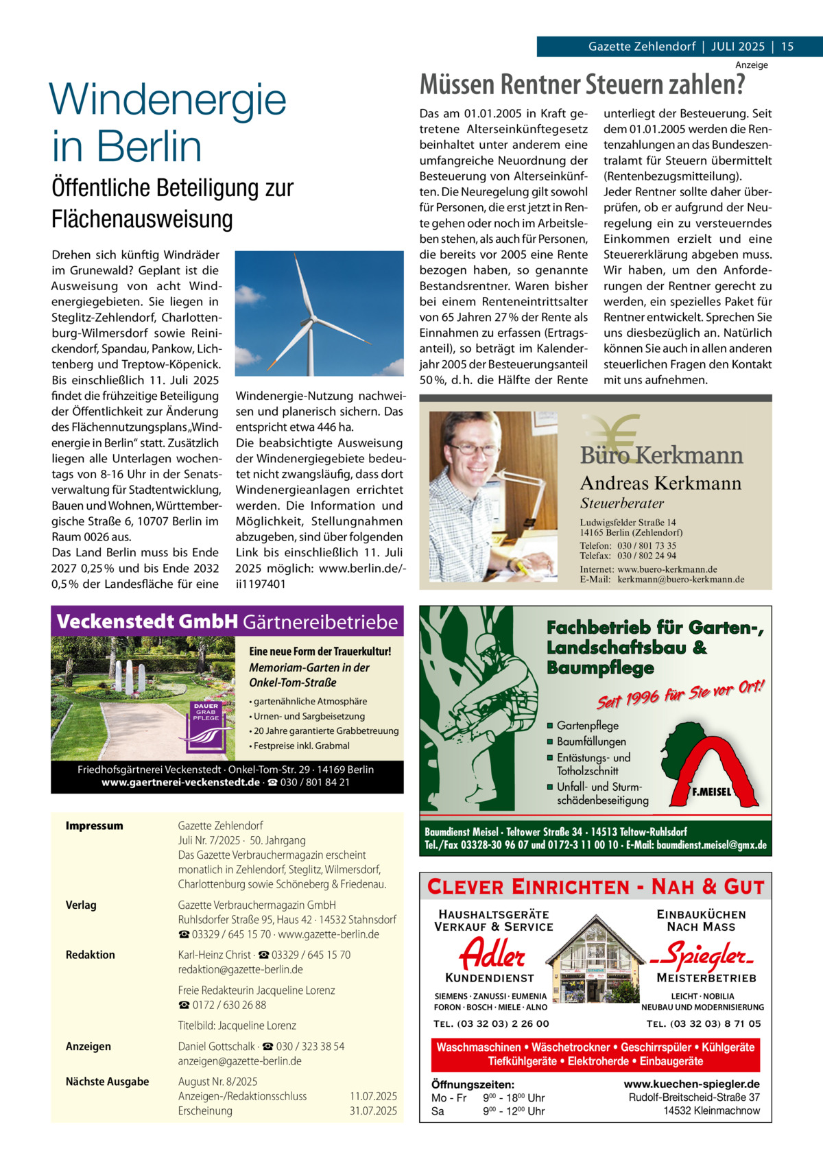 Gazette Zehlendorf  |  Juli 2025  |  15 Anzeige  Windenergie in Berlin Öffentliche Beteiligung zur Flächenausweisung Drehen sich künftig Windräder im Grunewald? Geplant ist die Ausweisung von acht Windenergiegebieten. Sie liegen in Steglitz-Zehlendorf, Charlottenburg-Wilmersdorf sowie Reinickendorf, Spandau, Pankow, Lichtenberg und Treptow-Köpenick. Bis einschließlich 11.  Juli 2025 findet die frühzeitige Beteiligung der Öffentlichkeit zur Änderung des Flächennutzungsplans „Windenergie in Berlin“ statt. Zusätzlich liegen alle Unterlagen wochentags von 8-16 Uhr in der Senatsverwaltung für Stadtentwicklung, Bauen und Wohnen, Württembergische Straße 6, 10707 Berlin im Raum 0026 aus. Das Land Berlin muss bis Ende 2027 0,25 % und bis Ende 2032 0,5 % der Landesfläche für eine  Müssen Rentner Steuern zahlen? Das am 01.01.2005 in Kraft getretene Alterseinkünftegesetz beinhaltet unter anderem eine umfangreiche Neuordnung der Besteuerung von Alterseinkünften. Die Neuregelung gilt sowohl für Personen, die erst jetzt in Rente gehen oder noch im Arbeitsleben stehen, als auch für Personen, die bereits vor 2005 eine Rente bezogen haben, so genannte Bestandsrentner. Waren bisher bei einem Renteneintrittsalter von 65 Jahren 27 % der Rente als Einnahmen zu erfassen (Ertragsanteil), so beträgt im Kalenderjahr 2005 der Besteuerungsanteil 50 %, d. h. die Hälfte der Rente  Windenergie-Nutzung nachweisen und planerisch sichern. Das entspricht etwa 446 ha. Die beabsichtigte Ausweisung der Windenergiegebiete bedeutet nicht zwangsläufig, dass dort Windenergieanlagen errichtet werden. Die Information und Möglichkeit, Stellungnahmen abzugeben, sind über folgenden Link bis einschließlich 11.  Juli 2025 möglich: www.berlin.de/ii1197401  Andreas Kerkmann Steuerberater  Foto: Denis Junker / Fotolia  Ludwigsfelder Straße 14 14165 Berlin (Zehlendorf) Telefon: 030 / 801 73 35 Telefax: 030 / 802 24 94 Internet: www.buero-kerkmann.de E-Mail: kerkmann@buero-kerkmann.de Mandantenportal https://buero-kerkmann.portalbereich.de  Veckenstedt GmbH Gärtnereibetriebe  Fachbetrieb für Garten-, Landschaftsbau & Baumpflege  Eine neue Form der Trauerkultur! Memoriam-Garten in der Onkel-Tom-Straße  Sie vor Ort! r fü 6 9 19 t ei S  • gartenähnliche Atmosphäre • Urnen- und Sargbeisetzung  ▪ Gartenpflege ▪ Baumfällungen ▪ Entästungs- und Totholzschnitt ▪ Unfall- und Sturmschädenbeseitigung  • 20 Jahre garantierte Grabbetreuung • Festpreise inkl. Grabmal  Friedhofsgärtnerei Veckenstedt · Onkel-Tom-Str. 29 · 14169 Berlin www.gaertnerei-veckenstedt.de · ☎ 030 / 801 84 21  Impressum	  Gazette Zehlendorf Juli Nr. 7/2025 ·  50. Jahrgang Das Gazette Verbrauchermagazin erscheint monatlich in Zehlendorf, Steglitz, Wilmersdorf, Charlottenburg sowie Schöneberg & Friedenau.  Verlag	  Gazette Verbrauchermagazin GmbH Ruhlsdorfer Straße 95, Haus 42 · 14532 Stahnsdorf ☎ 03329 / 645 15 70 · www.gazette-berlin.de  Redaktion	  Karl-Heinz Christ · ☎ 03329 / 645 15 70 redaktion@gazette-berlin.de  unterliegt der Besteuerung. Seit dem 01.01.2005 werden die Rentenzahlungen an das Bundeszentralamt für Steuern übermittelt (Rentenbezugsmitteilung). Jeder Rentner sollte daher überprüfen, ob er aufgrund der Neuregelung ein zu versteuerndes Einkommen erzielt und eine Steuererklärung abgeben muss. Wir haben, um den Anforderungen der Rentner gerecht zu werden, ein spezielles Paket für Rentner entwickelt. Sprechen Sie uns diesbezüglich an. Natürlich können Sie auch in allen anderen steuerlichen Fragen den Kontakt mit uns aufnehmen.  F.MEISEL  Baumdienst Meisel · Teltower Straße 34 · 14513 Teltow-Ruhlsdorf Tel./Fax 03328-30 96 07 und 0172-3 11 00 10 · E-Mail: baumdienst.meisel@gmx.de  Clever Einrichten - Nah & Gut Haushaltsgeräte Verkauf & Service  Einbauküchen Nach Mass  Kundendienst  Adler  - Spiegler Meisterbetrieb  	  Freie Redakteurin Jacqueline Lorenz ☎ 0172 / 630 26 88  SIEMENS · ZANUSSI · EUMENIA FORON · BOSCH · MIELE · ALNO  LEICHT · NOBILIA NEUBAU UND MODERNISIERUNG  	  Titelbild: Jacqueline Lorenz  Tel. (03 32 03) 2 26 00  Tel. (03 32 03) 8 71 05  Anzeigen	  Daniel Gottschalk · ☎ 030 / 323 38 54 anzeigen@gazette-berlin.de  Waschmaschinen • Wäschetrockner • Geschirrspüler • Kühlgeräte Tiefkühlgeräte • Elektroherde • Einbaugeräte  Nächste Ausgabe	  August Nr. 8/2025 Anzeigen-/Redaktionsschluss	11.07.2025 Erscheinung	31.07.2025  Öffnungszeiten: Mo - Fr 900 - 1800 Uhr Sa 900 - 1200 Uhr  www.kuechen-spiegler.de Rudolf-Breitscheid-Straße 37 14532 Kleinmachnow