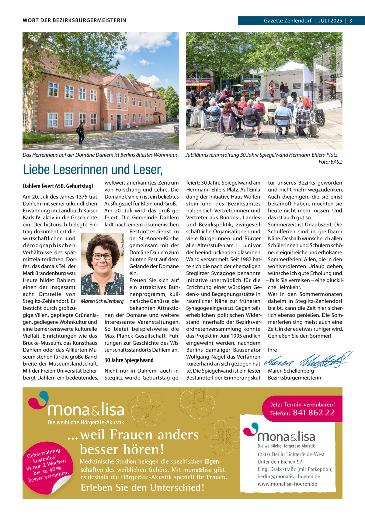 WORT DER BEZIRKSBÜRGERMEISTERIN  Das Herrenhaus auf der Domäne Dahlem ist Berlins ältestes Wohnhaus.  Liebe Leserinnen und Leser, weltweit anerkanntes Zentrum von Forschung und lehre. Die Am 20. Juli des Jahres 1375 trat Domäne Dahlem ist ein beliebtes Dahlem mit seiner urkundlichen Ausflugsziel für Klein und Groß. Erwähnung im landbuch Kaiser Am 20.  Juli wird das groß geKarls iV. aktiv in die Geschichte feiert. Die Gemeinde Dahlem ein. Der historisch belegte Ein- lädt nach einem ökumenischen trag dokumentiert die Festgottesdienst in wirtschaftlichen und der St.-Annen-Kirche gemeinsam mit der demographischen Domäne Dahlem zum Verhältnisse des spätbunten Fest auf dem mittelalterlichen Dorfes, das damals Teil der Gelände der Domäne Mark Brandenburg war. ein. Heute bildet Dahlem Freuen Sie sich auf einen der insgesamt ein attraktives Bühacht Ortsteile von nenprogramm, kuliSteglitz-Zehlendorf. Er Maren Schellenberg narische Genüsse, die besticht durch großzübekannten Attraktiogige Villen, gepflegte Grünanla- nen der Domäne und weitere gen, gediegene Wohnkultur und interessante Veranstaltungen. eine bemerkenswerte kulturelle So bietet beispielsweise die Vielfalt. Einrichtungen wie das Max-Planck-Gesellschaft FühBrücke-Museum, das Kunsthaus rungen zur Geschichte des WisDahlem oder das Alliierten-Mu- senschaftsstandorts Dahlem an. seum stehen für die große Band30 Jahre Spiegelwand breite der Museumslandschaft. Mit der Freien universität beher- Nicht nur in Dahlem, auch in bergt Dahlem ein bedeutendes, Steglitz wurde Geburtstag geFoto: Uwe Steinert  Dahlem feiert 650. Geburtstag!  Gazette Zehlendorf  |  Juli 2025  |  3 2025  |  1  Jubiläumsveranstaltung 30 Jahre Spiegelwand Hermann-Ehlers-Platz. Foto: BASZ  feiert: 30 Jahre Spiegelwand am tur unseres Bezirks geworden Herrmann-Ehlers-Platz. Auf Einla- und nicht mehr wegzudenken. dung der initiative Haus Wolfen- Auch diejenigen, die sie einst stein und des Bezirksamtes bekämpft haben, möchten sie haben sich Vertreterinnen und heute nicht mehr missen. und Vertreter aus Bundes-, landes- das ist auch gut so. und Bezirkspolitik, zivilgesell- Sommerzeit ist urlaubszeit. Die schaftliche Organisationen und Schulferien sind in greifbarer viele Bürgerinnen und Bürger Nähe. Deshalb wünsche ich allen aller Altersstufen am 11. Juni vor Schülerinnen und Schülern schöder beeindruckenden gläsernen ne, ereignisreiche und erholsame Wand versammelt. Seit 1987 hat- Sommerferien! Allen, die in den te sich die nach der ehemaligen wohlverdienten urlaub gehen, Steglitzer Synagoge benannte wünsche ich gute Erholung und initiative unermüdlich für die – falls Sie verreisen – eine glückliErrichtung einer würdigen Ge- che Heimkehr. denk- und Begegnungsstätte in Wer in den Sommermonaten räumlicher Nähe zur früheren daheim in Steglitz-Zehlendorf Synagoge eingesetzt. Gegen teils bleibt, kann die Zeit hier sichererheblichen politischen Wider- lich ebenso genießen. Die Somstand innerhalb der Bezirksver- merferien sind meist auch eine ordnetenversammlung konnte Zeit, in der es etwas ruhiger wird. das Projekt im Juni 1995 endlich Genießen Sie den Sommer! eingeweiht werden, nachdem   Berlins damaliger Bausenator ihre Wolfgang Nagel das Verfahren   kurzerhand an sich gezogen hat-   te. Die Spiegelwand ist ein fester Maren Schellenberg Bestandteil der Erinnerungskul- Bezirksbürgermeisterin  Jetzt Termin vereinbaren! Telefon: 841 862 22  Die weibliche Hörgeräte-Akustik  ...weil Frauen anders besser hören!  g trainin Gehör enlos: kost hen 2 Woc In nur zu 40 % bis hen. verste besser  Medizinische Studien belegen die spezifischen Eigenschaften des weiblichen Gehörs. Mit mona&lisa gibt es deshalb die Hörgeräte-Akustik speziell für Frauen.  Erleben Sie den Unterschied!  Die weibliche Hörgeräte-Akustik  12203 Berlin Lichterfelde-West Unter den Eichen 97 Eing. Drakestraße (mit Parkoption) berlin@monalisa-hoeren.de www.monalisa-hoeren.de