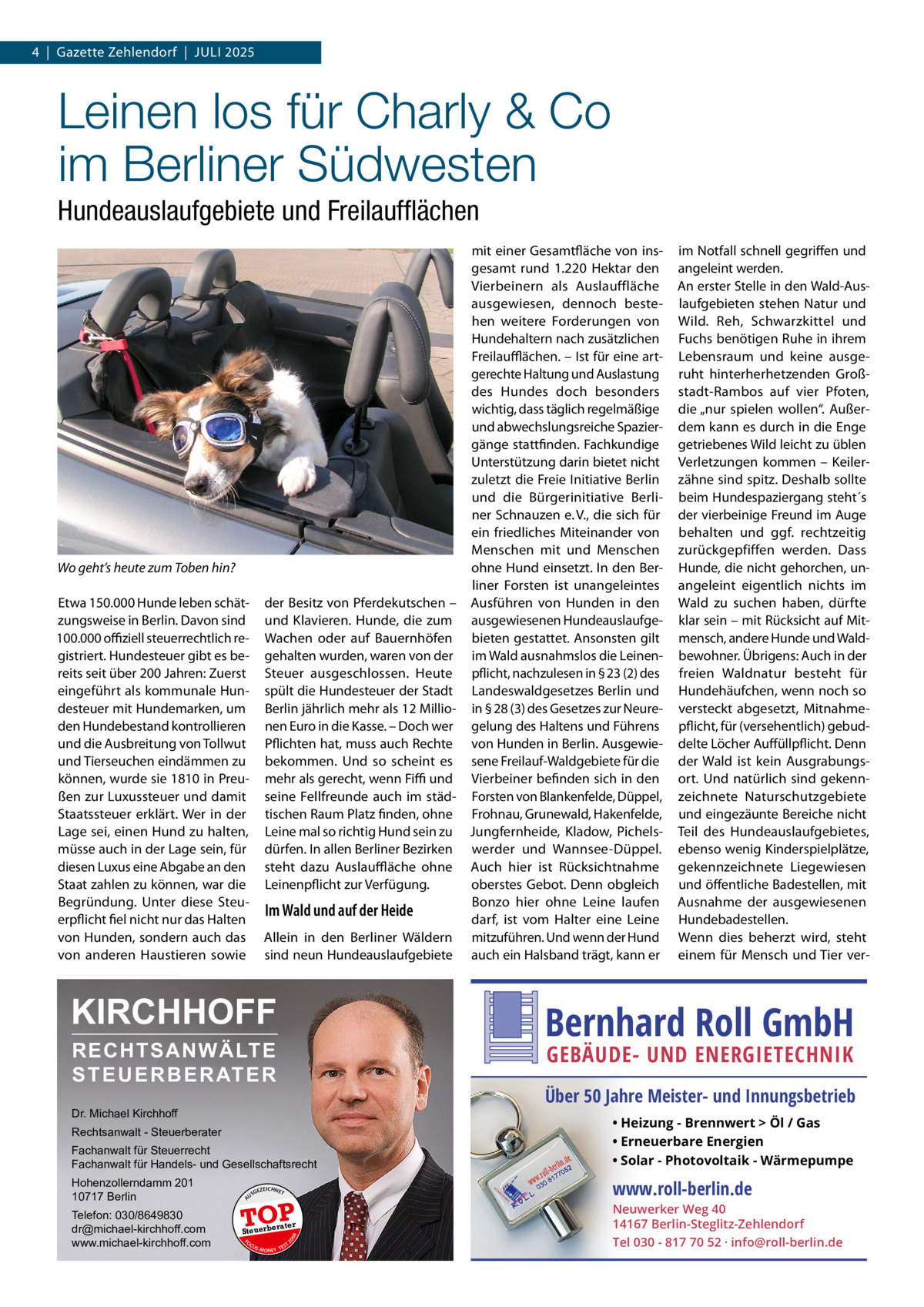 4  |  Gazette Zehlendorf  |  Juli 2025  Leinen los für Charly & Co im Berliner Südwesten Hundeauslaufgebiete und Freilaufflächen mit einer Gesamtfläche von insgesamt rund 1.220  Hektar den Vierbeinern als Auslauffläche ausgewiesen, dennoch bestehen weitere Forderungen von Hundehaltern nach zusätzlichen Freilaufflächen. – Ist für eine artgerechte Haltung und Auslastung des Hundes doch besonders wichtig, dass täglich regelmäßige und abwechslungsreiche Spaziergänge stattfinden. Fachkundige Unterstützung darin bietet nicht zuletzt die Freie Initiative Berlin und die Bürgerinitiative Berliner Schnauzen e. V., die sich für ein friedliches Miteinander von Menschen mit und Menschen ohne Hund einsetzt. In den Berliner Forsten ist unangeleintes der Besitz von Pferdekutschen – Ausführen von Hunden in den und Klavieren. Hunde, die zum ausgewiesenen HundeauslaufgeWachen oder auf Bauernhöfen bieten gestattet. Ansonsten gilt gehalten wurden, waren von der im Wald ausnahmslos die LeinenSteuer ausgeschlossen. Heute pflicht, nachzulesen in § 23 (2) des spült die Hundesteuer der Stadt Landeswaldgesetzes Berlin und Berlin jährlich mehr als 12 Millio- in § 28 (3) des Gesetzes zur Neurenen Euro in die Kasse. – Doch wer gelung des Haltens und Führens Pflichten hat, muss auch Rechte von Hunden in Berlin. Ausgewiebekommen. Und so scheint es sene Freilauf-Waldgebiete für die mehr als gerecht, wenn Fiffi und Vierbeiner befinden sich in den seine Fellfreunde auch im städ- Forsten von Blankenfelde, Düppel, tischen Raum Platz finden, ohne Frohnau, Grunewald, Hakenfelde, Leine mal so richtig Hund sein zu Jungfernheide, Kladow, Pichelsdürfen. In allen Berliner Bezirken werder und Wannsee-Düppel. steht dazu Auslauffläche ohne Auch hier ist Rücksichtnahme Leinenpflicht zur Verfügung. oberstes Gebot. Denn obgleich Bonzo hier ohne Leine laufen Im Wald und auf der Heide darf, ist vom Halter eine Leine Allein in den Berliner Wäldern mitzuführen. Und wenn der Hund sind neun Hundeauslaufgebiete auch ein Halsband trägt, kann er  Wo geht’s heute zum Toben hin? Etwa 150.000 Hunde leben schätzungsweise in Berlin. Davon sind 100.000 offiziell steuerrechtlich registriert. Hundesteuer gibt es bereits seit über 200 Jahren: Zuerst eingeführt als kommunale Hundesteuer mit Hundemarken, um den Hundebestand kontrollieren und die Ausbreitung von Tollwut und Tierseuchen eindämmen zu können, wurde sie 1810 in Preußen zur Luxussteuer und damit Staatssteuer erklärt. Wer in der Lage sei, einen Hund zu halten, müsse auch in der Lage sein, für diesen Luxus eine Abgabe an den Staat zahlen zu können, war die Begründung. Unter diese Steuerpflicht fiel nicht nur das Halten von Hunden, sondern auch das von anderen Haustieren sowie  KIRCHHOFF  im Notfall schnell gegriffen und angeleint werden. An erster Stelle in den Wald-Auslaufgebieten stehen Natur und Wild. Reh, Schwarzkittel und Fuchs benötigen Ruhe in ihrem Lebensraum und keine ausgeruht hinterherhetzenden Großstadt-Rambos auf vier Pfoten, die „nur spielen wollen“. Außerdem kann es durch in die Enge getriebenes Wild leicht zu üblen Verletzungen kommen – Keilerzähne sind spitz. Deshalb sollte beim Hundespaziergang steht´s der vierbeinige Freund im Auge behalten und ggf. rechtzeitig zurückgepfiffen werden. Dass Hunde, die nicht gehorchen, unangeleint eigentlich nichts im Wald zu suchen haben, dürfte klar sein – mit Rücksicht auf Mitmensch, andere Hunde und Waldbewohner. Übrigens: Auch in der freien Waldnatur besteht für Hundehäufchen, wenn noch so versteckt abgesetzt, Mitnahmepflicht, für (versehentlich) gebuddelte Löcher Auffüllpflicht. Denn der Wald ist kein Ausgrabungsort. Und natürlich sind gekennzeichnete Naturschutzgebiete und eingezäunte Bereiche nicht Teil des Hundeauslaufgebietes, ebenso wenig Kinderspielplätze, gekennzeichnete Liegewiesen und öffentliche Badestellen, mit Ausnahme der ausgewiesenen Hundebadestellen. Wenn dies beherzt wird, steht einem für Mensch und Tier ver Bernhard Roll GmbH  RECHTSANWÄLTE S T E U E R B E R AT E R  GEBÄUDE- UND ENERGIETECHNIK  Über 50 Jahre Meister- und Innungsbetrieb  Dr. Michael Kirchhoff Fachanwalt für Steuerrecht Fachanwalt für Handels- und Gesellschaftsrecht  • Heizung - Brennwert  Öl / Gas • Erneuerbare Energien • Solar - Photovoltaik - Wärmepumpe  Hohenzollerndamm 201 10717 Berlin  www.roll-berlin.de  Rechtsanwalt - Steuerberater  GEZ  EICHNET  A  TOP rater  FO CU S  08  Steuerbe  20  Telefon: 030/8649830 dr@michael-kirchhoff.com www.michael-kirchhoff.com  US  S -MONEY TE  T  Neuwerker Weg 40 14167 Berlin-Steglitz-Zehlendorf Tel 030 - 817 70 52 · info@roll-berlin.de