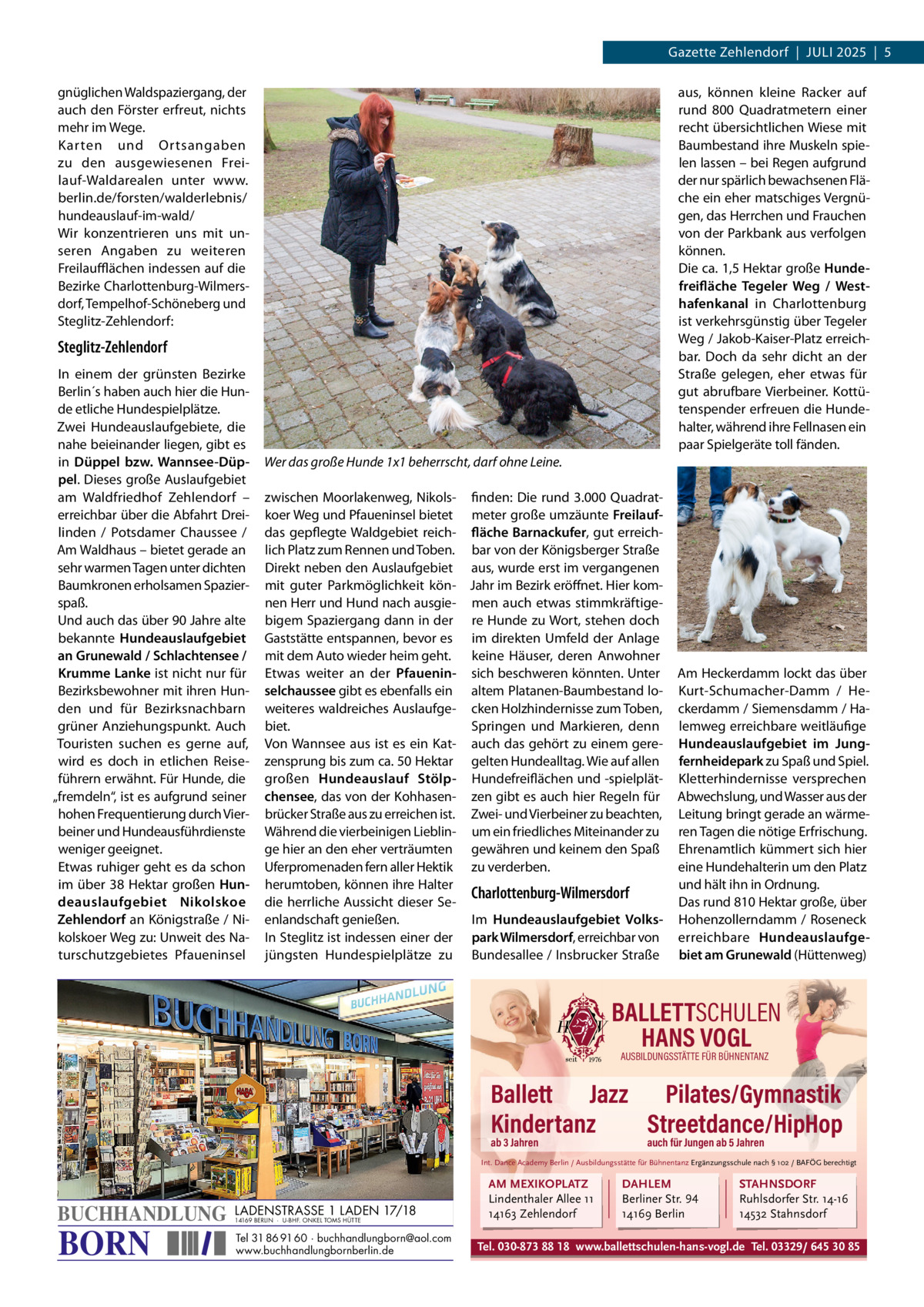 Gazette Zehlendorf  |  Juli 2025  |  5 gnüglichen Waldspaziergang, der auch den Förster erfreut, nichts mehr im Wege. Karten und Ortsangaben zu den ausgewiesenen Freilauf-Waldarealen unter www. berlin.de/forsten/walderlebnis/ hundeauslauf-im-wald/ Wir konzentrieren uns mit unseren Angaben zu weiteren Freilaufflächen indessen auf die Bezirke Charlottenburg-Wilmersdorf, Tempelhof-Schöneberg und Steglitz-Zehlendorf:  aus, können kleine Racker auf rund 800  Quadratmetern einer recht übersichtlichen Wiese mit Baumbestand ihre Muskeln spielen lassen – bei Regen aufgrund der nur spärlich bewachsenen Fläche ein eher matschiges Vergnügen, das Herrchen und Frauchen von der Parkbank aus verfolgen können. Die ca. 1,5 Hektar große Hundefreifläche Tegeler Weg / Westhafenkanal in Charlottenburg ist verkehrsgünstig über Tegeler Weg / Jakob-Kaiser-Platz erreichbar. Doch da sehr dicht an der Straße gelegen, eher etwas für gut abrufbare Vierbeiner. Kottütenspender erfreuen die Hundehalter, während ihre Fellnasen ein paar Spielgeräte toll fänden.  Steglitz-Zehlendorf in einem der grünsten Bezirke Berlin´s haben auch hier die Hunde etliche Hundespielplätze. Zwei Hundeauslaufgebiete, die nahe beieinander liegen, gibt es in Düppel bzw. Wannsee-Düppel. Dieses große Auslaufgebiet am Waldfriedhof Zehlendorf – erreichbar über die Abfahrt Dreilinden / Potsdamer Chaussee / Am Waldhaus – bietet gerade an sehr warmen Tagen unter dichten Baumkronen erholsamen Spazierspaß. und auch das über 90 Jahre alte bekannte Hundeauslaufgebiet an Grunewald / Schlachtensee / Krumme Lanke ist nicht nur für Bezirksbewohner mit ihren Hunden und für Bezirksnachbarn grüner Anziehungspunkt. Auch Touristen suchen es gerne auf, wird es doch in etlichen Reiseführern erwähnt. Für Hunde, die „fremdeln“, ist es aufgrund seiner hohen Frequentierung durch Vierbeiner und Hundeausführdienste weniger geeignet. Etwas ruhiger geht es da schon im über 38  Hektar großen Hundeauslaufgebiet Nikolskoe Zehlendorf an Königstraße / Nikolskoer Weg zu: unweit des Naturschutzgebietes Pfaueninsel  Wer das große Hunde 1x1 beherrscht, darf ohne Leine. zwischen Moorlakenweg, Nikols- finden: Die rund 3.000 Quadratkoer Weg und Pfaueninsel bietet meter große umzäunte Freilaufdas gepflegte Waldgebiet reich- fläche Barnackufer, gut erreichlich Platz zum Rennen und Toben. bar von der Königsberger Straße Direkt neben den Auslaufgebiet aus, wurde erst im vergangenen mit guter Parkmöglichkeit kön- Jahr im Bezirk eröffnet. Hier komnen Herr und Hund nach ausgie- men auch etwas stimmkräftigebigem Spaziergang dann in der re Hunde zu Wort, stehen doch Gaststätte entspannen, bevor es im direkten umfeld der Anlage mit dem Auto wieder heim geht. keine Häuser, deren Anwohner Etwas weiter an der Pfauenin- sich beschweren könnten. unter selchaussee gibt es ebenfalls ein altem Platanen-Baumbestand loweiteres waldreiches Auslaufge- cken Holzhindernisse zum Toben, biet. Springen und Markieren, denn Von Wannsee aus ist es ein Kat- auch das gehört zu einem gerezensprung bis zum ca. 50 Hektar gelten Hundealltag. Wie auf allen großen Hundeauslauf Stölp- Hundefreiflächen und -spielplätchensee, das von der Kohhasen- zen gibt es auch hier Regeln für brücker Straße aus zu erreichen ist. Zwei- und Vierbeiner zu beachten, Während die vierbeinigen lieblin- um ein friedliches Miteinander zu ge hier an den eher verträumten gewähren und keinem den Spaß uferpromenaden fern aller Hektik zu verderben. herumtoben, können ihre Halter Charlottenburg-Wilmersdorf die herrliche Aussicht dieser Seenlandschaft genießen. im Hundeauslaufgebiet Volksin Steglitz ist indessen einer der park Wilmersdorf, erreichbar von jüngsten Hundespielplätze zu Bundesallee / insbrucker Straße  Am Heckerdamm lockt das über Kurt-Schumacher-Damm / Heckerdamm / Siemensdamm / Halemweg erreichbare weitläufige Hundeauslaufgebiet im Jungfernheidepark zu Spaß und Spiel. Kletterhindernisse versprechen Abwechslung, und Wasser aus der leitung bringt gerade an wärmeren Tagen die nötige Erfrischung. Ehrenamtlich kümmert sich hier eine Hundehalterin um den Platz und hält ihn in Ordnung. Das rund 810 Hektar große, über Hohenzollerndamm / Roseneck erreichbare Hundeauslaufgebiet am Grunewald (Hüttenweg)  BALLETTSCHULEN HANS VOGL AUSBILDUNGSSTÄTTE FÜR BÜHNENTANZ  Ballett Jazz Pilates/Gymnastik Kindertanz Streetdance/HipHop ab 3 Jahren  auch für Jungen ab 5 Jahren  Int. Dance Academy Berlin / Ausbildungsstätte für Bühnentanz Ergänzungsschule nach § 102 / BAFÖG berechtigt  BUCHHANDLUNG  BORN  LADENSTRASSE 1 LADEN 17/18 14169 BERLIN · U-BHF. ONKEL TOMS HÜTTE  Tel 31 86 91 60 · buchhandlungborn@aol.com www.buchhandlungbornberlin.de  AM MEXIKOPLATZ Lindenthaler Allee 11 14163 Zehlendorf  DAHLEM Berliner Str. 94 14169 Berlin  STAHNSDORF Ruhlsdorfer Str. 14-16 14532 Stahnsdorf  Tel. 030-873 88 18 www.ballettschulen-hans-vogl.de Tel. 03329/ 645 30 85