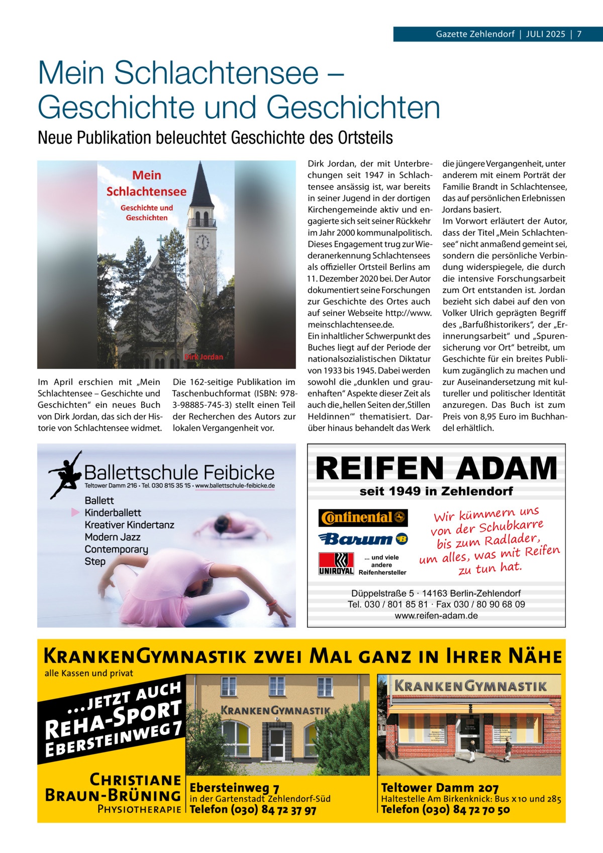 Gazette Zehlendorf  |  Juli 2025  |  7  Mein Schlachtensee – Geschichte und Geschichten Neue Publikation beleuchtet Geschichte des Ortsteils  Im April erschien mit „Mein Schlachtensee – Geschichte und Geschichten“ ein neues Buch von Dirk Jordan, das sich der Historie von Schlachtensee widmet.  Dirk Jordan, der mit Unterbre- die jüngere Vergangenheit, unter chungen seit 1947 in Schlach- anderem mit einem Porträt der tensee ansässig ist, war bereits Familie Brandt in Schlachtensee, in seiner Jugend in der dortigen das auf persönlichen Erlebnissen Kirchengemeinde aktiv und en- Jordans basiert. gagierte sich seit seiner Rückkehr Im Vorwort erläutert der Autor, im Jahr 2000 kommunalpolitisch. dass der Titel „Mein SchlachtenDieses Engagement trug zur Wie- see“ nicht anmaßend gemeint sei, deranerkennung Schlachtensees sondern die persönliche Verbinals offizieller Ortsteil Berlins am dung widerspiegele, die durch 11. Dezember 2020 bei. Der Autor die intensive Forschungsarbeit dokumentiert seine Forschungen zum Ort entstanden ist. Jordan zur Geschichte des Ortes auch bezieht sich dabei auf den von auf seiner Webseite http://www. Volker Ulrich geprägten Begriff meinschlachtensee.de. des „Barfußhistorikers“, der „ErEin inhaltlicher Schwerpunkt des innerungsarbeit“ und „SpurenBuches liegt auf der Periode der sicherung vor Ort“ betreibt, um nationalsozialistischen Diktatur Geschichte für ein breites Publivon 1933 bis 1945. Dabei werden kum zugänglich zu machen und Die 162-seitige Publikation im sowohl die „dunklen und grau- zur Auseinandersetzung mit kulTaschenbuchformat (ISBN: 978- enhaften“ Aspekte dieser Zeit als tureller und politischer Identität 3-98885-745-3) stellt einen Teil auch die „hellen Seiten der ‚Stillen anzuregen. Das Buch ist zum der Recherchen des Autors zur Heldinnen‘“ thematisiert. Dar- Preis von 8,95 Euro im Buchhanlokalen Vergangenheit vor. über hinaus behandelt das Werk del erhältlich.  REIFEN ADAM seit 1949 in Zehlendorf  ... und viele andere Reifenhersteller  uns Wir kümmern bkarre von der Schu der, bis zum Radla mit Reifen um alles, was zu tun hat.  Düppelstraße 5 · 14163 Berlin-Zehlendorf Tel. 030 / 801 85 81 · Fax 030 / 80 90 68 09 www.reifen-adam.de