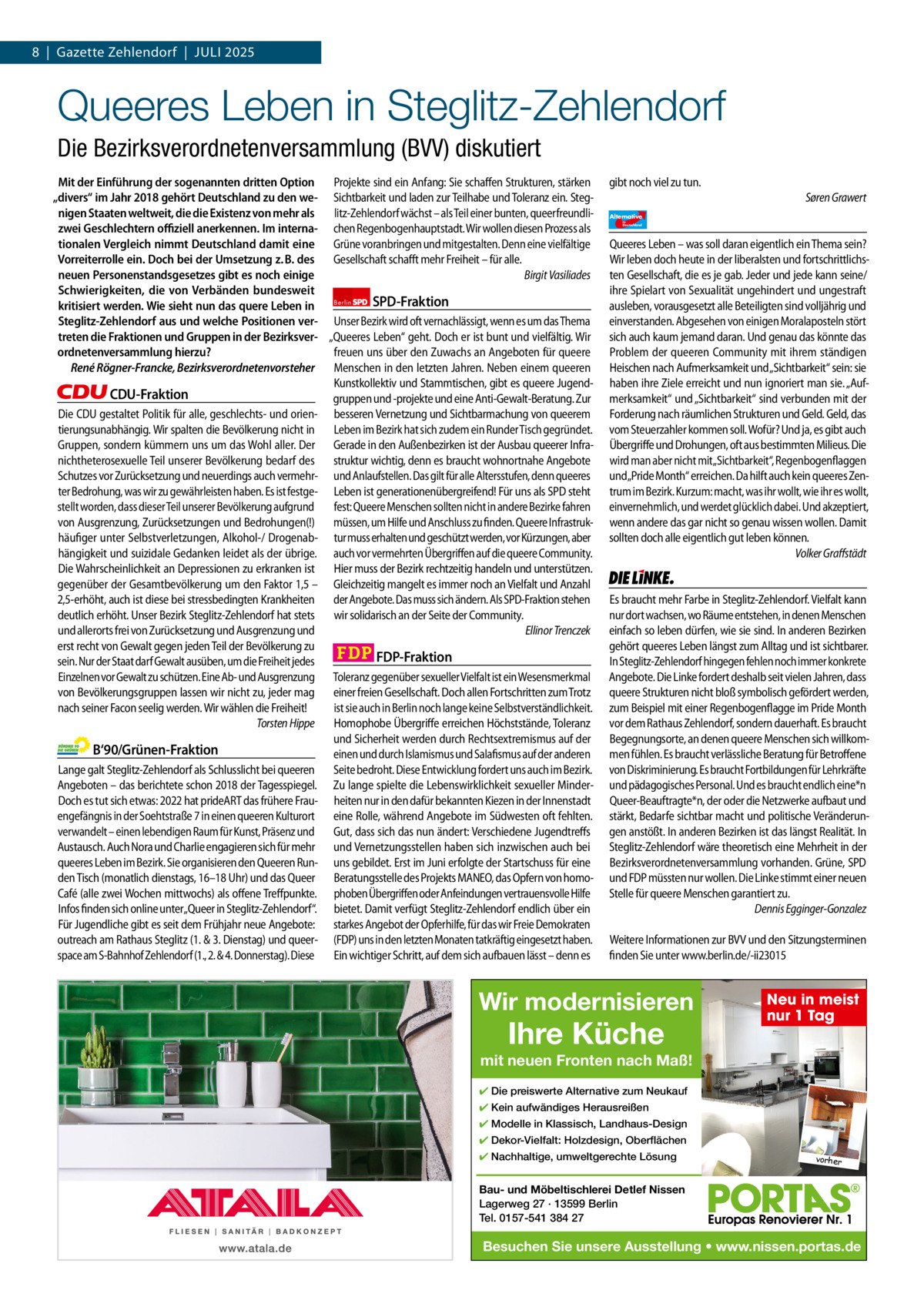 8  |  Gazette Zehlendorf  |  Juli 2025 1 | Gazette Zehlendorf | Juli 2025  Queeres Leben in Steglitz-Zehlendorf Die Bezirksverordnetenversammlung (BVV) diskutiert Mit der Einführung der sogenannten dritten Option Projekte sind ein Anfang: Sie schaffen Strukturen, stärken „divers“ im Jahr 2018 gehört Deutschland zu den we- Sichtbarkeit und laden zur Teilhabe und Toleranz ein. Stegnigen Staaten weltweit, die die Existenz von mehr als litz-Zehlendorf wächst – als Teil einer bunten, queerfreundlizwei Geschlechtern oﬃziell anerkennen. Im interna- chen Regenbogenhauptstadt. Wir wollen diesen Prozess als tionalen Vergleich nimmt Deutschland damit eine Grüne voranbringen und mitgestalten. Denn eine vielfältige Vorreiterrolle ein. Doch bei der Umsetzung z. B. des Gesellschaft schafft mehr Freiheit – für alle. neuen Personenstandsgesetzes gibt es noch einige Birgit Vasiliades Schwierigkeiten, die von Verbänden bundesweit SPD-Fraktion kritisiert werden. Wie sieht nun das quere Leben in Berlin Steglitz-Zehlendorf aus und welche Positionen ver- Unser Bezirk wird oft vernachlässigt, wenn es um das Thema treten die Fraktionen und Gruppen in der Bezirksver- „Queeres Leben“ geht. Doch er ist bunt und vielfältig. Wir freuen uns über den Zuwachs an Angeboten für queere ordnetenversammlung hierzu? René Rögner-Francke, Bezirksverordnetenvorsteher Menschen in den letzten Jahren. Neben einem queeren Kunstkollektiv und Stammtischen, gibt es queere JugendCDU-Fraktion gruppen und -projekte und eine Anti-Gewalt-Beratung. Zur Die CDU gestaltet Politik für alle, geschlechts- und orien- besseren Vernetzung und Sichtbarmachung von queerem tierungsunabhängig. Wir spalten die Bevölkerung nicht in Leben im Bezirk hat sich zudem ein Runder Tisch gegründet. Gruppen, sondern kümmern uns um das Wohl aller. Der Gerade in den Außenbezirken ist der Ausbau queerer Infranichtheterosexuelle Teil unserer Bevölkerung bedarf des struktur wichtig, denn es braucht wohnortnahe Angebote Schutzes vor Zurücksetzung und neuerdings auch vermehr- und Anlaufstellen. Das gilt für alle Altersstufen, denn queeres ter Bedrohung, was wir zu gewährleisten haben. Es ist festge- Leben ist generationenübergreifend! Für uns als SPD steht stellt worden, dass dieser Teil unserer Bevölkerung aufgrund fest: Queere Menschen sollten nicht in andere Bezirke fahren von Ausgrenzung, Zurücksetzungen und Bedrohungen(!) müssen, um Hilfe und Anschluss zu finden. Queere Infrastrukhäufiger unter Selbstverletzungen, Alkohol-/ Drogenab- tur muss erhalten und geschützt werden, vor Kürzungen, aber hängigkeit und suizidale Gedanken leidet als der übrige. auch vor vermehrten Übergriffen auf die queere Community. Die Wahrscheinlichkeit an Depressionen zu erkranken ist Hier muss der Bezirk rechtzeitig handeln und unterstützen. gegenüber der Gesamtbevölkerung um den Faktor 1,5 – Gleichzeitig mangelt es immer noch an Vielfalt und Anzahl 2,5-erhöht, auch ist diese bei stressbedingten Krankheiten der Angebote. Das muss sich ändern. Als SPD-Fraktion stehen deutlich erhöht. Unser Bezirk Steglitz-Zehlendorf hat stets wir solidarisch an der Seite der Community. Ellinor Trenczek und allerorts frei von Zurücksetzung und Ausgrenzung und erst recht von Gewalt gegen jeden Teil der Bevölkerung zu FDP-Fraktion sein. Nur der Staat darf Gewalt ausüben, um die Freiheit jedes Einzelnen vor Gewalt zu schützen. Eine Ab- und Ausgrenzung Toleranz gegenüber sexueller Vielfalt ist ein Wesensmerkmal von Bevölkerungsgruppen lassen wir nicht zu, jeder mag einer freien Gesellschaft. Doch allen Fortschritten zum Trotz nach seiner Facon seelig werden. Wir wählen die Freiheit! ist sie auch in Berlin noch lange keine Selbstverständlichkeit. Torsten Hippe Homophobe Übergriffe erreichen Höchststände, Toleranz und Sicherheit werden durch Rechtsextremismus auf der B‘90/Grünen-Fraktion einen und durch Islamismus und Salafismus auf der anderen Lange galt Steglitz-Zehlendorf als Schlusslicht bei queeren Seite bedroht. Diese Entwicklung fordert uns auch im Bezirk. Angeboten – das berichtete schon 2018 der Tagesspiegel. Zu lange spielte die Lebenswirklichkeit sexueller MinderDoch es tut sich etwas: 2022 hat prideART das frühere Frau- heiten nur in den dafür bekannten Kiezen in der Innenstadt engefängnis in der Soehtstraße 7 in einen queeren Kulturort eine Rolle, während Angebote im Südwesten oft fehlten. verwandelt – einen lebendigen Raum für Kunst, Präsenz und Gut, dass sich das nun ändert: Verschiedene Jugendtreffs Austausch. Auch Nora und Charlie engagieren sich für mehr und Vernetzungsstellen haben sich inzwischen auch bei queeres Leben im Bezirk. Sie organisieren den Queeren Run- uns gebildet. Erst im Juni erfolgte der Startschuss für eine den Tisch (monatlich dienstags, 16–18 Uhr) und das Queer Beratungsstelle des Projekts MANEO, das Opfern von homoCafé (alle zwei Wochen mittwochs) als offene Treffpunkte. phoben Übergriffen oder Anfeindungen vertrauensvolle Hilfe Infos finden sich online unter„Queer in Steglitz-Zehlendorf“. bietet. Damit verfügt Steglitz-Zehlendorf endlich über ein Für Jugendliche gibt es seit dem Frühjahr neue Angebote: starkes Angebot der Opferhilfe, für das wir Freie Demokraten outreach am Rathaus Steglitz (1. & 3. Dienstag) und queer- (FDP) uns in den letzten Monaten tatkräftig eingesetzt haben. space am S-Bahnhof Zehlendorf (1., 2. & 4. Donnerstag). Diese Ein wichtiger Schritt, auf dem sich aufbauen lässt – denn es  gibt noch viel zu tun. Søren Grawert Alternative für  Deutschland  AfD   Queeres Leben – was soll daran eigentlich ein Thema sein? Wir leben doch heute in der liberalsten und fortschrittlichsten Gesellschaft, die es je gab. Jeder und jede kann seine/ ihre Spielart von Sexualität ungehindert und ungestraft ausleben, vorausgesetzt alle Beteiligten sind volljährig und einverstanden. Abgesehen von einigen Moralaposteln stört sich auch kaum jemand daran. Und genau das könnte das Problem der queeren Community mit ihrem ständigen Heischen nach Aufmerksamkeit und „Sichtbarkeit“ sein: sie haben ihre Ziele erreicht und nun ignoriert man sie. „Aufmerksamkeit“ und „Sichtbarkeit“ sind verbunden mit der Forderung nach räumlichen Strukturen und Geld. Geld, das vom Steuerzahler kommen soll. Wofür? Und ja, es gibt auch Übergriffe und Drohungen, oft aus bestimmten Milieus. Die wird man aber nicht mit„Sichtbarkeit“, Regenbogenflaggen und„Pride Month“ erreichen. Da hilft auch kein queeres Zentrum im Bezirk. Kurzum: macht, was ihr wollt, wie ihr es wollt, einvernehmlich, und werdet glücklich dabei. Und akzeptiert, wenn andere das gar nicht so genau wissen wollen. Damit sollten doch alle eigentlich gut leben können. Volker Graffstädt  Die Linke  Es braucht mehr Farbe in Steglitz-Zehlendorf. Vielfalt kann nur dort wachsen, wo Räume entstehen, in denen Menschen einfach so leben dürfen, wie sie sind. In anderen Bezirken gehört queeres Leben längst zum Alltag und ist sichtbarer. In Steglitz-Zehlendorf hingegen fehlen noch immer konkrete Angebote. Die Linke fordert deshalb seit vielen Jahren, dass queere Strukturen nicht bloß symbolisch gefördert werden, zum Beispiel mit einer Regenbogenflagge im Pride Month vor dem Rathaus Zehlendorf, sondern dauerhaft. Es braucht Begegnungsorte, an denen queere Menschen sich willkommen fühlen. Es braucht verlässliche Beratung für Betroffene von Diskriminierung. Es braucht Fortbildungen für Lehrkräfte und pädagogisches Personal. Und es braucht endlich eine*n Queer-Beauftragte*n, der oder die Netzwerke aufbaut und stärkt, Bedarfe sichtbar macht und politische Veränderungen anstößt. In anderen Bezirken ist das längst Realität. In Steglitz-Zehlendorf wäre theoretisch eine Mehrheit in der Bezirksverordnetenversammlung vorhanden. Grüne, SPD und FDP müssten nur wollen. Die Linke stimmt einer neuen Stelle für queere Menschen garantiert zu. Dennis Egginger-Gonzalez Weitere Informationen zur BVV und den Sitzungsterminen finden Sie unter www.berlin.de/-ii23015  Wir modernisieren 1.140 Zeichen pro Fraktion   Vorwort 583 CDu 1.137 Grüne 1.101 SPD 1.135 FDP 1.134 AfD 1.141 linke 1.138  Ihre Küche  Neu in meist nur 1 Tag  mit neuen Fronten nach Maß! ✔ Die preiswerte Alternative zum Neukauf ✔ Kein aufwändiges Herausreißen ✔ Modelle in Klassisch, Landhaus-Design ✔ Dekor-Vielfalt: Holzdesign, Oberflächen ✔ Nachhaltige, umweltgerechte Lösung  vorher  Bau- und Möbeltischlerei Detlef Nissen Lagerweg 27 · 13599 Berlin Tel. 0157-541 384 27  Besuchen Sie unsere Ausstellung • www.nissen.portas.de
