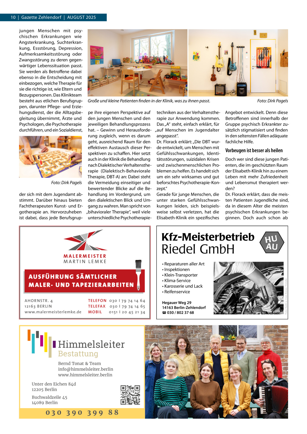 10  |  Gazette Zehlendorf  |  August 2025  �  Foto: Dirk Pagels  der sich mit dem Jugendamt abstimmt. Darüber hinaus bieten Fachtherapeuten Kunst- und Ergotherapie an. Hervorzuheben ist dabei, dass jede Berufsgrup Große und kleine Patienten finden in der Klinik, was zu ihnen passt. � pe ihre eigenen Perspektive auf techniken aus der Verhaltenstheden jungen Menschen und den rapie zur Anwendung kommen. jeweiligen Behandlungsprozess Das „A“ steht, einfach erklärt, für hat. – Gewinn und Herausforde- „auf Menschen im Jugendalter rung zugleich, wenn es darum angepasst“. geht, ausreichend Raum für den Dr. Florack erklärt: „Die DBT wureffektiven Austausch dieser Per- de entwickelt, um Menschen mit spektiven zu schaffen. Hier setzt Gefühlsschwankungen, Identiauch in der Klinik die Behandlung tätsstörungen, suizidalen Krisen nach Dialektischer Verhaltensthe- und zwischenmenschlichen Prorapie (Dialektisch-Behaviorale blemen zu helfen. Es handelt sich Therapie, DBT-A) an: Dabei steht um ein sehr wirksames und gut die Vermeidung einseitiger und beforschtes Psychotherapie-Konbewertender Blicke auf die Be- zept.“ handlung im Vordergrund, um Gerade für junge Menschen, die den dialektischen Blick und Um- unter starken Gefühlsschwangang zu wahren. Man spricht von kungen leiden, sich beispiels„bihavioraler Therapie“, weil viele weise selbst verletzen, hat die unterschiedliche Psychotherapie- Elisabeth-Klinik ein spezifisches  Foto: Dirk Pagels Angebot entwickelt. Denn diese Betroffenen sind innerhalb der Gruppe psychisch Erkrankter zusätzlich stigmatisiert und finden in den seltensten Fällen adäquate fachliche Hilfe.  Vorbeugen ist besser als heilen Doch wer sind diese jungen Patienten, die im geschützten Raum der Elisabeth-Klinik hin zu einem Leben mit mehr Zufriedenheit und Lebensmut therapiert werden? Dr. Florack erklärt, dass die meisten Patienten Jugendliche sind, da in diesem Alter die meisten psychischen Erkrankungen beginnen. Doch auch schon ab  Kfz-Meisterbetrieb  Riedel GmbH AUS FÜ H R U N G SÄ MTL I CH E R M ALE R- U N D TA P E Z I E R AR B E ITE N AHOR NSTR . 4 1 21 63 B E R LI N www.malermeisterlemke.de  TEL EFON 030 I 7 9 74 14 6 4 TEL EFAX 030 I 7 9 74 14 6 5 MOB I L 01 51 I 2 0 4 5 2 1 3 4  Himmelsleiter Bestattung  Bernd Tonat & Team info@himmelsleiter.berlin www.himmelsleiter.berlin Unter den Eichen 84d 12205 Berlin Buchwaldzeile 45 14089 Berlin  030 390 399 88  • Reparaturen aller Art • Inspektionen • Klein-Transporter • Klima-Service • Karosserie und Lack • Reifenservice Hegauer Weg 29 14163 Berlin-Zehlendorf ☎ 030 / 802 37 68  HU AU  Foto: Karin u. Uwe Annas / Fotolia  jungen Menschen mit psychischen Erkrankungen wie Angsterkrankung, Suchterkrankung, Essstörung, Depression, Aufmerksamkeitsstörung oder Zwangsstörung zu deren gegenwärtiger Lebenssituation passt. Sie werden als Betroffene dabei ebenso in die Entscheidung mit einbezogen, welche Therapie für sie die richtige ist, wie Eltern und Bezugspersonen. Das Klinikteam besteht aus etlichen Berufsgruppen, darunter Pflege- und Erziehungsdienst, der die Alltagsbegleitung übernimmt, Ärzte und Psychologen, die Psychotherapie durchführen, und ein Sozialdienst,