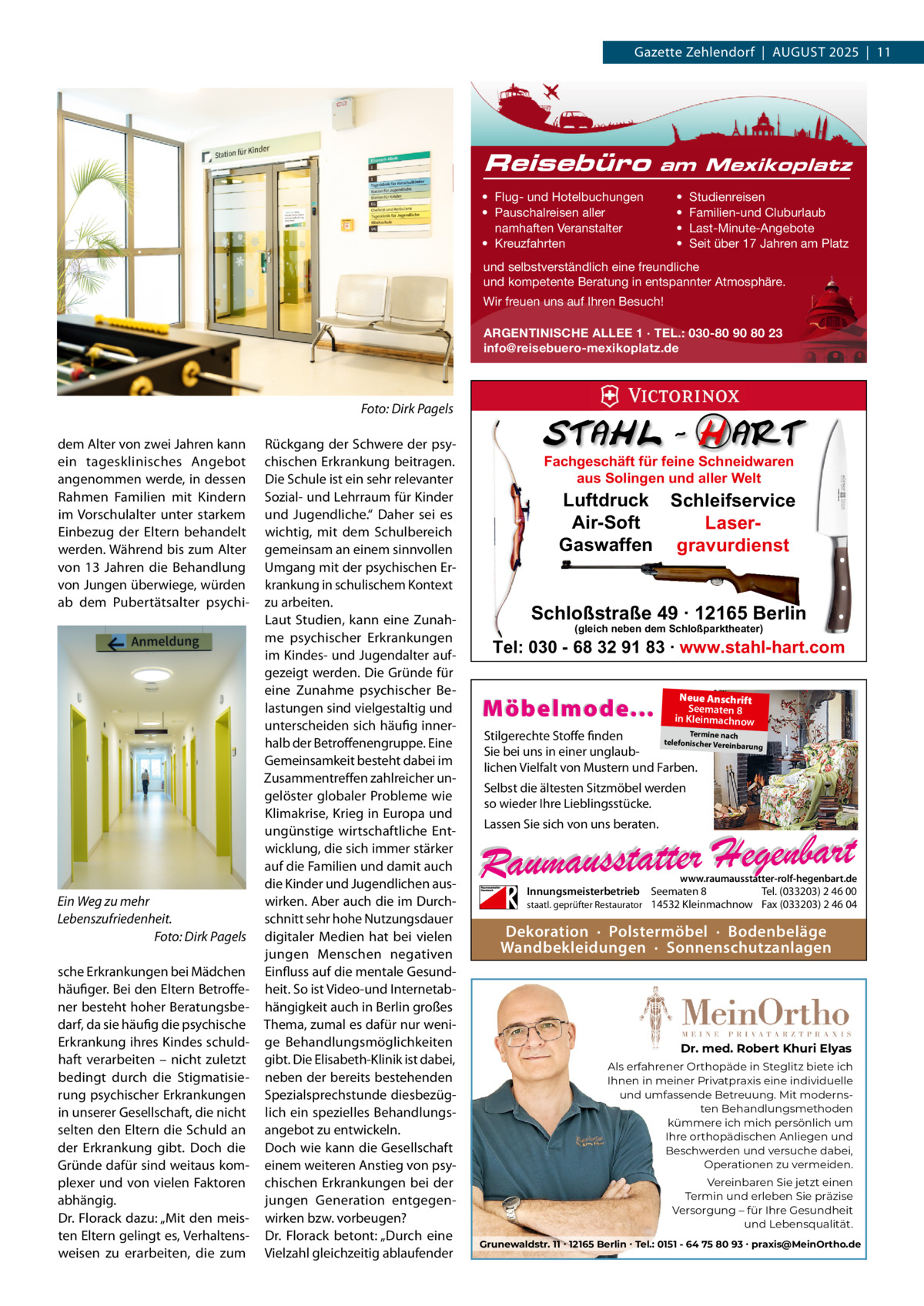 Gazette Zehlendorf  |  AuGust 2025  |  11  Reisebüro  am Mexikoplatz  • Flug- und Hotelbuchungen • Pauschalreisen aller namhaften Veranstalter • Kreuzfahrten  • • • •  Studienreisen Familien-und Cluburlaub Last-Minute-Angebote Seit über 17 Jahren am Platz  und selbstverständlich eine freundliche und kompetente Beratung in entspannter Atmosphäre. Wir freuen uns auf Ihren Besuch! ARGENTINISCHE ALLEE 1 · TEL.: 030-80 90 80 23 info@reisebuero-mexikoplatz.de  Foto: Dirk Pagels dem Alter von zwei Jahren kann ein tagesklinisches Angebot angenommen werde, in dessen Rahmen Familien mit Kindern im Vorschulalter unter starkem Einbezug der Eltern behandelt werden. Während bis zum Alter von 13  Jahren die Behandlung von Jungen überwiege, würden ab dem Pubertätsalter psychi Ein Weg zu mehr Lebenszufriedenheit. Foto: Dirk Pagels sche Erkrankungen bei Mädchen häufiger. Bei den Eltern Betroffener besteht hoher Beratungsbedarf, da sie häufig die psychische Erkrankung ihres Kindes schuldhaft verarbeiten – nicht zuletzt bedingt durch die stigmatisierung psychischer Erkrankungen in unserer Gesellschaft, die nicht selten den Eltern die schuld an der Erkrankung gibt. Doch die Gründe dafür sind weitaus komplexer und von vielen Faktoren abhängig. Dr. Florack dazu: „Mit den meisten Eltern gelingt es, Verhaltensweisen zu erarbeiten, die zum  Rückgang der schwere der psychischen Erkrankung beitragen. Die schule ist ein sehr relevanter sozial- und Lehrraum für Kinder und Jugendliche.“ Daher sei es wichtig, mit dem schulbereich gemeinsam an einem sinnvollen umgang mit der psychischen Erkrankung in schulischem Kontext zu arbeiten. Laut studien, kann eine Zunahme psychischer Erkrankungen im Kindes- und Jugendalter aufgezeigt werden. Die Gründe für eine Zunahme psychischer Belastungen sind vielgestaltig und unterscheiden sich häufig innerhalb der Betroffenengruppe. Eine Gemeinsamkeit besteht dabei im Zusammentreffen zahlreicher ungelöster globaler Probleme wie Klimakrise, Krieg in Europa und ungünstige wirtschaftliche Entwicklung, die sich immer stärker auf die Familien und damit auch die Kinder und Jugendlichen auswirken. Aber auch die im Durchschnitt sehr hohe Nutzungsdauer digitaler Medien hat bei vielen jungen Menschen negativen Einfluss auf die mentale Gesundheit. so ist Video-und Internetabhängigkeit auch in Berlin großes thema, zumal es dafür nur wenige Behandlungsmöglichkeiten gibt. Die Elisabeth-Klinik ist dabei, neben der bereits bestehenden spezialsprechstunde diesbezüglich ein spezielles Behandlungsangebot zu entwickeln. Doch wie kann die Gesellschaft einem weiteren Anstieg von psychischen Erkrankungen bei der jungen Generation entgegenwirken bzw. vorbeugen? Dr.  Florack betont: „Durch eine Vielzahl gleichzeitig ablaufender  Fachgeschäft für feine Schneidwaren aus Solingen und aller Welt  Luftdruck Schleifservice Air-Soft LaserGaswaffen gravurdienst  Schloßstraße 49 · 12165 Berlin (gleich neben dem Schloßparktheater)  Tel: 030 - 68 32 91 83 · www.stahl-hart.com  Möbelmode...  Neue Anschrift Seematen 8 in Kleinmachnow  Termine nach Stilgerechte Stoffe finden telefonischer Vereinba rung Sie bei uns in einer unglaublichen Vielfalt von Mustern und Farben.  Selbst die ältesten Sitzmöbel werden so wieder Ihre Lieblingsstücke. Lassen Sie sich von uns beraten.  www.raumausstatter-rolf-hegenbart.de  Innungsmeisterbetrieb Seematen 8 Tel. (033203) 2 46 00 staatl. geprüfter Restaurator 14532 Kleinmachnow Fax (033203) 2 46 04  Dekoration · Polstermöbel · Bodenbeläge Wandbekleidungen · Sonnenschutzanlagen  Dr. med. Robert Khuri Elyas Als erfahrener Orthopäde in Steglitz biete ich Ihnen in meiner Privatpraxis eine individuelle und umfassende Betreuung. Mit modernsten Behandlungsmethoden kümmere ich mich persönlich um Ihre orthopädischen Anliegen und Beschwerden und versuche dabei, Operationen zu vermeiden. Vereinbaren Sie jetzt einen Termin und erleben Sie präzise Versorgung – für Ihre Gesundheit und Lebensqualität. Grunewaldstr. 11 ∙ 12165 Berlin ∙ Tel.: 0151 - 64 75 80 93 ∙ praxis@MeinOrtho.de