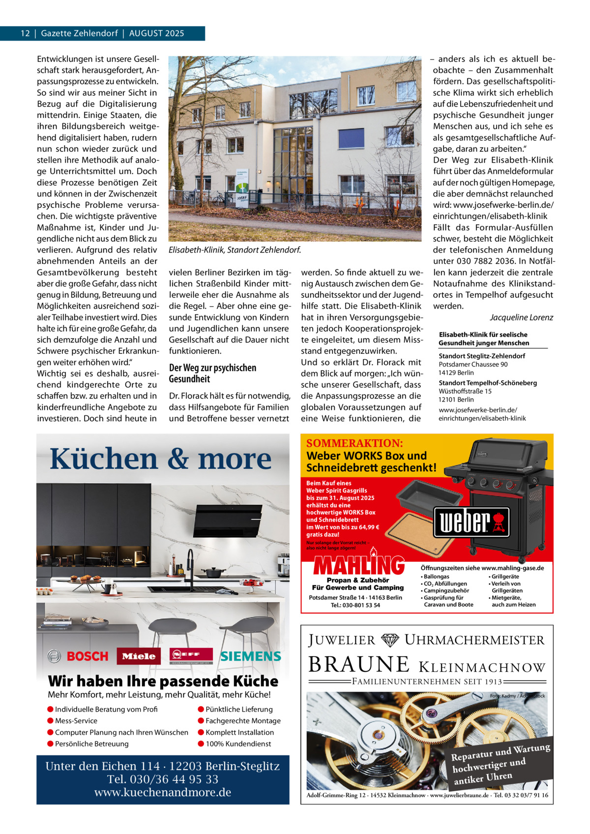 12  |  Gazette Zehlendorf  |  AuGust 2025 Entwicklungen ist unsere Gesellschaft stark herausgefordert, Anpassungsprozesse zu entwickeln. so sind wir aus meiner sicht in Bezug auf die Digitalisierung mittendrin. Einige staaten, die ihren Bildungsbereich weitgehend digitalisiert haben, rudern nun schon wieder zurück und stellen ihre Methodik auf analoge unterrichtsmittel um. Doch diese Prozesse benötigen Zeit und können in der Zwischenzeit psychische Probleme verursachen. Die wichtigste präventive Maßnahme ist, Kinder und Jugendliche nicht aus dem Blick zu verlieren. Aufgrund des relativ abnehmenden Anteils an der Gesamtbevölkerung besteht aber die große Gefahr, dass nicht genug in Bildung, Betreuung und Möglichkeiten ausreichend sozialer teilhabe investiert wird. Dies halte ich für eine große Gefahr, da sich demzufolge die Anzahl und schwere psychischer Erkrankungen weiter erhöhen wird.“ Wichtig sei es deshalb, ausreichend kindgerechte Orte zu schaffen bzw. zu erhalten und in kinderfreundliche Angebote zu investieren. Doch sind heute in  Elisabeth-Klinik, Standort Zehlendorf. vielen Berliner Bezirken im täglichen straßenbild Kinder mittlerweile eher die Ausnahme als die Regel. – Aber ohne eine gesunde Entwicklung von Kindern und Jugendlichen kann unsere Gesellschaft auf die Dauer nicht funktionieren.  Der Weg zur psychischen Gesundheit Dr. Florack hält es für notwendig, dass Hilfsangebote für Familien und Betroffene besser vernetzt  Küchen & more  werden. so finde aktuell zu wenig Austausch zwischen dem Gesundheitssektor und der Jugendhilfe statt. Die Elisabeth-Klinik hat in ihren Versorgungsgebieten jedoch Kooperationsprojekte eingeleitet, um diesem Missstand entgegenzuwirken. und so erklärt Dr.  Florack mit dem Blick auf morgen: „Ich wünsche unserer Gesellschaft, dass die Anpassungsprozesse an die globalen Voraussetzungen auf eine Weise funktionieren, die  – anders als ich es aktuell beobachte – den Zusammenhalt fördern. Das gesellschaftspolitische Klima wirkt sich erheblich auf die Lebenszufriedenheit und psychische Gesundheit junger Menschen aus, und ich sehe es als gesamtgesellschaftliche Aufgabe, daran zu arbeiten.“ Der Weg zur Elisabeth-Klinik führt über das Anmeldeformular auf der noch gültigen Homepage, die aber demnächst relaunched wird: www.josefwerke-berlin.de/ einrichtungen/elisabeth-klinik Fällt das Formular-Ausfüllen schwer, besteht die Möglichkeit der telefonischen Anmeldung unter 030 7882 2036. In Notfällen kann jederzeit die zentrale Notaufnahme des Klinikstandortes in tempelhof aufgesucht werden. Jacqueline Lorenz Elisabeth-Klinik für seelische Gesundheit junger Menschen Standort Steglitz-Zehlendorf Potsdamer Chaussee 90 14129 Berlin Standort Tempelhof-Schöneberg Wüsthoffstraße 15 12101 Berlin www.josefwerke-berlin.de/ einrichtungen/elisabeth-klinik  SOMMERAKTION:  Weber WORKS Box und Schneidebre� geschenkt! Beim Kauf eines Weber Spirit Gasgrills bis zum 31. August 2025 erhältst du eine hochwertige WORKS Box und Schneidebrett im Wert von bis zu 64,99 € gratis dazu! Nur solange der Vorrat reicht – also nicht lange zögern!  MAHLING  Propan & Zubehör Für Gewerbe und Camping Potsdamer Straße 14 · 14163 Berlin Tel.: 030-801 53 54  J UWELIER  Wir haben Ihre passende Küche Mehr Komfort, mehr Leistung, mehr Qualität, mehr Küche! ● Individuelle Beratung vom Profi  ● Pünktliche Lieferung  ● Mess-Service  ● Fachgerechte Montage  ● Computer Planung nach Ihren Wünschen  ● Komplett Installation  ● Persönliche Betreuung  ● 100% Kundendienst  Unter den Eichen 114 · 12203 Berlin-Steglitz Tel. 030/36 44 95 33 www.kuechenandmore.de  Öffnungszeiten siehe www.mahling-gase.de • Ballongas • CO2 Abfüllungen • Campingzubehör • Gasprüfung für Caravan und Boote  • Grillgeräte • Verleih von Grillgeräten • Mietgeräte, auch zum Heizen  UHRMACHERMEISTER  BRAUNE  K L E I N M A C H N OW  F AMILIENUNTERNEHMEN SEIT 1913  Foto: Kadmy / AdobeStock  ng und Wartu Reparatur d er un hochwertig ren h antiker U Adolf-Grimme-Ring 12 · 14532 Kleinmachnow · www.juwelierbraune.de · Tel. 03 32 03/7 91 16