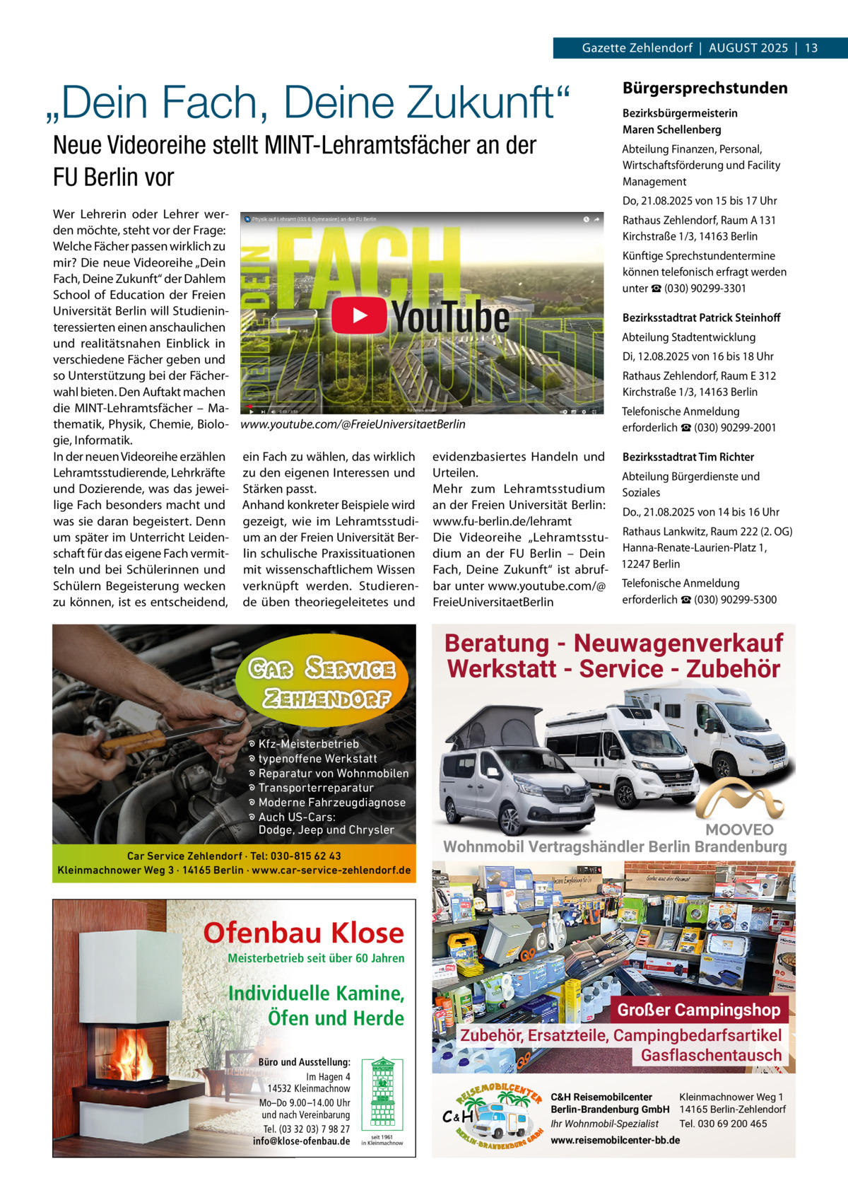 Gazette Zehlendorf  |  AuGust 2025  |  13  „Dein Fach, Deine Zukunft“ Neue Videoreihe stellt MINT-Lehramtsfächer an der FU Berlin vor  Bürgersprechstunden Bezirksbürgermeisterin Maren Schellenberg Abteilung Finanzen, Personal, Wirtschaftsförderung und Facility Management Do, 21.08.2025 von 15 bis 17 uhr  Wer Lehrerin oder Lehrer werRathaus Zehlendorf, Raum A 131 den möchte, steht vor der Frage: Kirchstraße 1/3, 14163 Berlin Welche Fächer passen wirklich zu Künftige sprechstundentermine mir? Die neue Videoreihe „Dein können telefonisch erfragt werden Fach, Deine Zukunft“ der Dahlem unter ☎ (030) 90299-3301 school of Education der Freien universität Berlin will studieninBezirksstadtrat Patrick Steinhoﬀ teressierten einen anschaulichen Abteilung stadtentwicklung und realitätsnahen Einblick in Di, 12.08.2025 von 16 bis 18 uhr verschiedene Fächer geben und Rathaus Zehlendorf, Raum E 312 so unterstützung bei der FächerKirchstraße 1/3, 14163 Berlin wahl bieten. Den Auftakt machen die MINt-Lehramtsfächer – Matelefonische Anmeldung thematik, Physik, Chemie, Biolo- www.youtube.com/@FreieUniversitaetBerlin erforderlich ☎ (030) 90299-2001 gie, Informatik. In der neuen Videoreihe erzählen ein Fach zu wählen, das wirklich evidenzbasiertes Handeln und Bezirksstadtrat Tim Richter Lehramtsstudierende, Lehrkräfte zu den eigenen Interessen und urteilen. Abteilung Bürgerdienste und und Dozierende, was das jewei- stärken passt. Mehr zum Lehramtsstudium soziales lige Fach besonders macht und Anhand konkreter Beispiele wird an der Freien universität Berlin: Do., 21.08.2025 von 14 bis 16 uhr was sie daran begeistert. Denn gezeigt, wie im Lehramtsstudi- www.fu-berlin.de/lehramt um später im unterricht Leiden- um an der Freien universität Ber- Die Videoreihe „Lehramtsstu- Rathaus Lankwitz, Raum 222 (2. OG) schaft für das eigene Fach vermit- lin schulische Praxissituationen dium an der Fu Berlin – Dein Hanna-Renate-Laurien-Platz 1, teln und bei schülerinnen und mit wissenschaftlichem Wissen Fach, Deine Zukunft“ ist abruf- 12247 Berlin schülern Begeisterung wecken verknüpft werden. studieren- bar unter www.youtube.com/@ telefonische Anmeldung erforderlich ☎ (030) 90299-5300 zu können, ist es entscheidend, de üben theoriegeleitetes und FreieuniversitaetBerlin  Beratung - Neuwagenverkauf Werkstatt - Service - Zubehör � Kfz-Meisterbetrieb � typenoffene Werkstatt � Reparatur von Wohnmobilen � Transporterreparatur � Moderne Fahrzeugdiagnose � Auch US-Cars: Dodge, Jeep und Chrysler Car Service Zehlendorf · Tel: 030-815 62 43 Kleinmachnower Weg 3 · 14165 Berlin · www.car-service-zehlendorf.de  Wohnmobil Vertragshändler Berlin Brandenburg  Ofenbau Klose Meisterbetrieb seit über 60 Jahren  Individuelle Kamine, Öfen und Herde Büro und Ausstellung: Im Hagen 4 14532 Kleinmachnow Mo–Do 9.00 –14.00 Uhr und nach Vereinbarung Tel. (03 32 03) 7 98 27 info@klose-ofenbau.de  Großer Campingshop Zubehör, Ersatzteile, Campingbedarfsartikel Gasflaschentausch C&H  seit 1961 in Kleinmachnow  C&H Reisemobilcenter Kleinmachnower Weg 1 Berlin-Brandenburg GmbH 14165 Berlin-Zehlendorf Ihr Wohnmobil-Spezialist Tel. 030 69 200 465 www.reisemobilcenter-bb.de