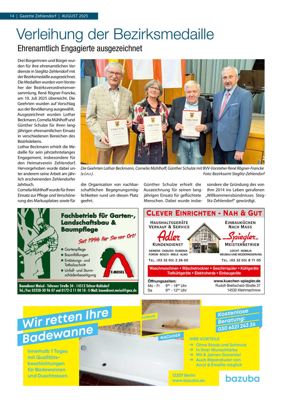 14  |  Gazette Zehlendorf  |  AuGust 2025  Verleihung der Bezirksmedaille Ehrenamtlich Engagierte ausgezeichnet Drei Bürgerinnen und Bürger wurden für ihre ehrenamtlichen Verdienste in steglitz-Zehlendorf mit der Bezirksmedaille ausgezeichnet. Die Medaillen wurden vom Vorsteher der Bezirksverordnetenversammlung, René Rögner-Francke, am 10. Juli 2025 überreicht. Die Geehrten wurden auf Vorschlag aus der Bevölkerung ausgewählt. Ausgezeichnet wurden Lothar Beckmann, Cornelia Mühlhoff und Günther schulze für ihren langjährigen ehrenamtlichen Einsatz in verschiedenen Bereichen des Bezirkslebens. Lothar Beckmann erhielt die Medaille für sein jahrzehntelanges Engagement, insbesondere für den Heimatverein Zehlendorf. Hervorgehoben wurde dabei unter anderem seine Arbeit am jährlich erscheinenden Zehlendorfer Jahrbuch. Cornelia Mühlhoff wurde für ihren Einsatz zur Pflege und Verschönerung des Markusplatzes sowie für  Die Geehrten Lothar Beckmann, Cornelia Mühlhoﬀ, Günther Schulze mit BVV-Vorsteher René Rögner-Francke (v.l.n.r.). Foto: Bezirksamt Steglitz-Zehlendorf die Organisation von nachbarschaftlichen Begegnungsmöglichkeiten rund um diesen Platz geehrt.  Fachbetrieb für Garten-, Landschaftsbau & Baumpflege  Sie vor Ort! r fü 6 9 19 t ei S  ▪ Gartenpflege ▪ Baumfällungen ▪ Entästungs- und Totholzschnitt ▪ Unfall- und Sturmschädenbeseitigung  F.MEISEL  Baumdienst Meisel · Teltower Straße 34 · 14513 Teltow-Ruhlsdorf Tel./Fax 03328-30 96 07 und 0172-3 11 00 10 · E-Mail: baumdienst.meisel@gmx.de  e r h I n e t Wir ret e n n a w e Bad Innerhalb 1 Tages mit Qualitäts­ beschichtungen für Badewannen und Duschtassen.  Günther schulze erhielt die sondere die Gründung des von Auszeichnung für seinen lang- ihm 2014 ins Leben gerufenen jährigen Einsatz für geflüchtete „Willkommensbündnisses stegMenschen. Dabei wurde insbe- litz-Zehlendorf“ gewürdigt.  Clever Einrichten - Nah & Gut Haushaltsgeräte Verkauf & Service  Einbauküchen Nach Mass  Adler  Kundendienst  - Spiegler SIEMENS · ZANUSSI · EUMENIA FORON · BOSCH · MIELE · ALNO  LEICHT · NOBILIA NEUBAU UND MODERNISIERUNG  Tel. (03 32 03) 2 26 00  Tel. (03 32 03) 8 71 05  Meisterbetrieb  Waschmaschinen • Wäschetrockner • Geschirrspüler • Kühlgeräte Tiefkühlgeräte • Elektroherde • Einbaugeräte www.kuechen-spiegler.de Rudolf-Breitscheid-Straße 37 14532 Kleinmachnow  Öffnungszeiten: Mo - Fr 900 - 1800 Uhr Sa 900 - 1200 Uhr  se Kostenlo g: B e r at un 243 26 030 6521  VORHER  NACHH  ER  IHRE VORTEILE Ohne Staub und Schmutz In Ihrer Wunschfarbe Mit 8 Jahren Garantie! Auch Reparaturen von Acryl & Emaille möglich  12207 Berlin www.bazuba.de