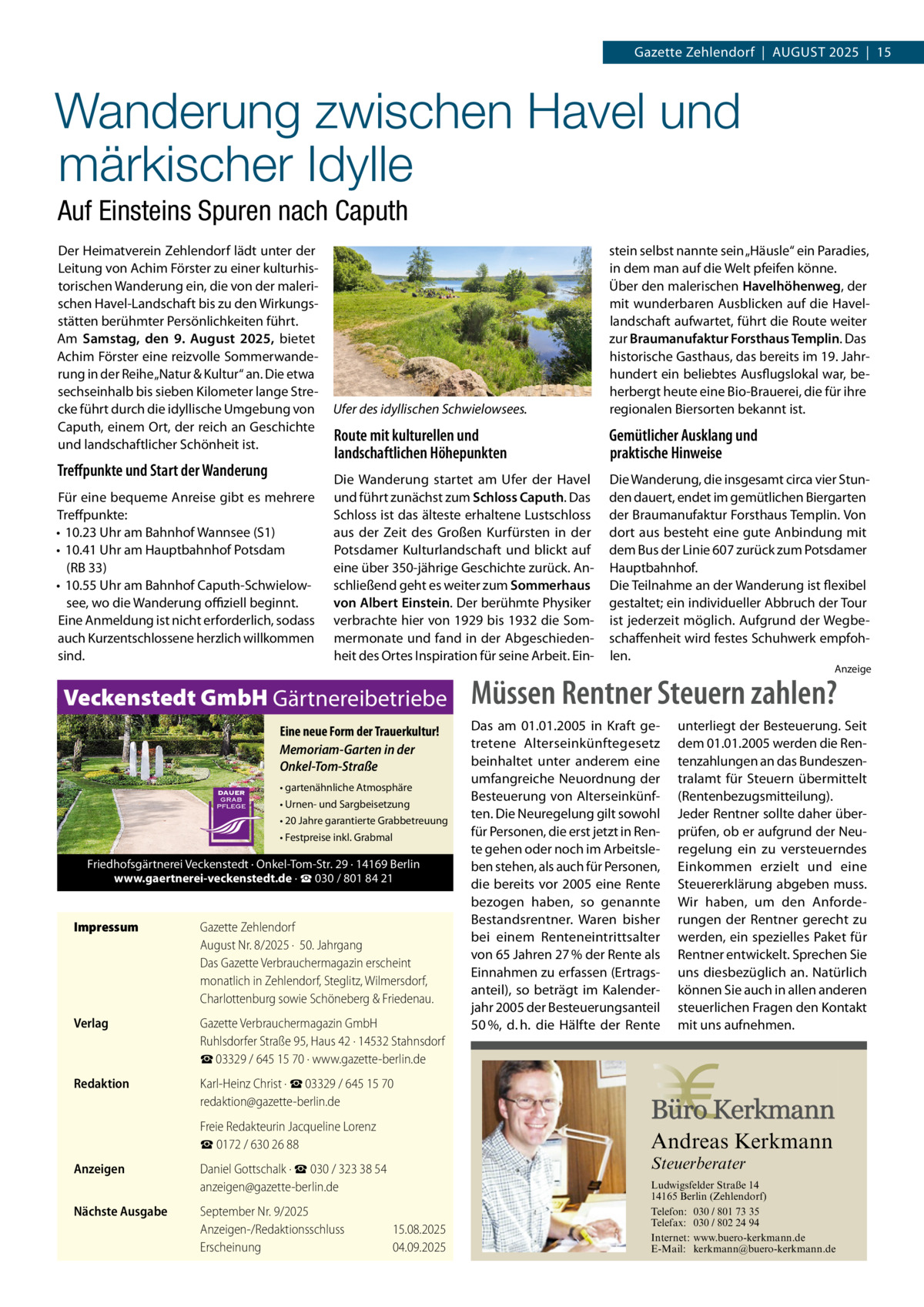 Gazette Zehlendorf  |  AuGust 2025  |  15  Wanderung zwischen Havel und märkischer Idylle Auf Einsteins Spuren nach Caputh Der Heimatverein Zehlendorf lädt unter der Leitung von Achim Förster zu einer kulturhistorischen Wanderung ein, die von der malerischen Havel-Landschaft bis zu den Wirkungsstätten berühmter Persönlichkeiten führt. Am Samstag, den 9.  August 2025, bietet Achim Förster eine reizvolle sommerwanderung in der Reihe „Natur & Kultur“ an. Die etwa sechseinhalb bis sieben Kilometer lange strecke führt durch die idyllische umgebung von Caputh, einem Ort, der reich an Geschichte und landschaftlicher schönheit ist.  Treﬀpunkte und Start der Wanderung Für eine bequeme Anreise gibt es mehrere treffpunkte: • 10.23 uhr am Bahnhof Wannsee (s1) • 10.41 uhr am Hauptbahnhof Potsdam (RB 33) • 10.55 uhr am Bahnhof Caputh-schwielowsee, wo die Wanderung oﬃziell beginnt. Eine Anmeldung ist nicht erforderlich, sodass auch Kurzentschlossene herzlich willkommen sind.  Ufer des idyllischen Schwielowsees.  stein selbst nannte sein „Häusle“ ein Paradies, in dem man auf die Welt pfeifen könne. Über den malerischen Havelhöhenweg, der mit wunderbaren Ausblicken auf die Havellandschaft aufwartet, führt die Route weiter zur Braumanufaktur Forsthaus Templin. Das historische Gasthaus, das bereits im 19. Jahrhundert ein beliebtes Ausflugslokal war, beherbergt heute eine Bio-Brauerei, die für ihre regionalen Biersorten bekannt ist.  Route mit kulturellen und landschaftlichen Höhepunkten  Gemütlicher Ausklang und praktische Hinweise  Die Wanderung startet am ufer der Havel und führt zunächst zum Schloss Caputh. Das schloss ist das älteste erhaltene Lustschloss aus der Zeit des Großen Kurfürsten in der Potsdamer Kulturlandschaft und blickt auf eine über 350-jährige Geschichte zurück. Anschließend geht es weiter zum Sommerhaus von Albert Einstein. Der berühmte Physiker verbrachte hier von 1929 bis 1932 die sommermonate und fand in der Abgeschiedenheit des Ortes Inspiration für seine Arbeit. Ein Die Wanderung, die insgesamt circa vier stunden dauert, endet im gemütlichen Biergarten der Braumanufaktur Forsthaus templin. Von dort aus besteht eine gute Anbindung mit dem Bus der Linie 607 zurück zum Potsdamer Hauptbahnhof. Die teilnahme an der Wanderung ist flexibel gestaltet; ein individueller Abbruch der tour ist jederzeit möglich. Aufgrund der Wegbeschaffenheit wird festes schuhwerk empfohlen.  Veckenstedt GmbH Gärtnereibetriebe Eine neue Form der Trauerkultur! Memoriam-Garten in der Onkel-Tom-Straße • gartenähnliche Atmosphäre • Urnen- und Sargbeisetzung • 20 Jahre garantierte Grabbetreuung • Festpreise inkl. Grabmal  Friedhofsgärtnerei Veckenstedt · Onkel-Tom-Str. 29 · 14169 Berlin www.gaertnerei-veckenstedt.de · ☎ 030 / 801 84 21  Impressum  Gazette Zehlendorf August Nr. 8/2025 ·  50. Jahrgang Das Gazette Verbrauchermagazin erscheint monatlich in Zehlendorf, Steglitz, Wilmersdorf, Charlottenburg sowie Schöneberg & Friedenau.  Verlag  Gazette Verbrauchermagazin GmbH Ruhlsdorfer Straße 95, Haus 42 · 14532 Stahnsdorf ☎ 03329 / 645 15 70 · www.gazette-berlin.de  Redaktion  Karl-Heinz Christ · ☎ 03329 / 645 15 70 redaktion@gazette-berlin.de  Müssen Rentner Steuern zahlen? Das am 01.01.2005 in Kraft getretene Alterseinkünftegesetz beinhaltet unter anderem eine umfangreiche Neuordnung der Besteuerung von Alterseinkünften. Die Neuregelung gilt sowohl für Personen, die erst jetzt in Rente gehen oder noch im Arbeitsleben stehen, als auch für Personen, die bereits vor 2005 eine Rente bezogen haben, so genannte Bestandsrentner. Waren bisher bei einem Renteneintrittsalter von 65 Jahren 27 % der Rente als Einnahmen zu erfassen (Ertragsanteil), so beträgt im Kalenderjahr 2005 der Besteuerungsanteil 50 %, d. h. die Hälfte der Rente  Freie Redakteurin Jacqueline Lorenz ☎ 0172 / 630 26 88 Anzeigen Nächste Ausgabe  unterliegt der Besteuerung. Seit dem 01.01.2005 werden die Rentenzahlungen an das Bundeszentralamt für Steuern übermittelt (Rentenbezugsmitteilung). Jeder Rentner sollte daher überprüfen, ob er aufgrund der Neuregelung ein zu versteuerndes Einkommen erzielt und eine Steuererklärung abgeben muss. Wir haben, um den Anforderungen der Rentner gerecht zu werden, ein spezielles Paket für Rentner entwickelt. Sprechen Sie uns diesbezüglich an. Natürlich können Sie auch in allen anderen steuerlichen Fragen den Kontakt mit uns aufnehmen.  Andreas Kerkmann Steuerberater  Daniel Gottschalk · ☎ 030 / 323 38 54 anzeigen@gazette-berlin.de September Nr. 9/2025 Anzeigen-/Redaktionsschluss Erscheinung  Anzeige  15.08.2025 04.09.2025 Foto: Denis Junker / Fotolia  Ludwigsfelder Straße 14 14165 Berlin (Zehlendorf) Telefon: 030 / 801 73 35 Telefax: 030 / 802 24 94 Internet: www.buero-kerkmann.de E-Mail: kerkmann@buero-kerkmann.de Mandantenportal https://buero-kerkmann.portalbereich.de