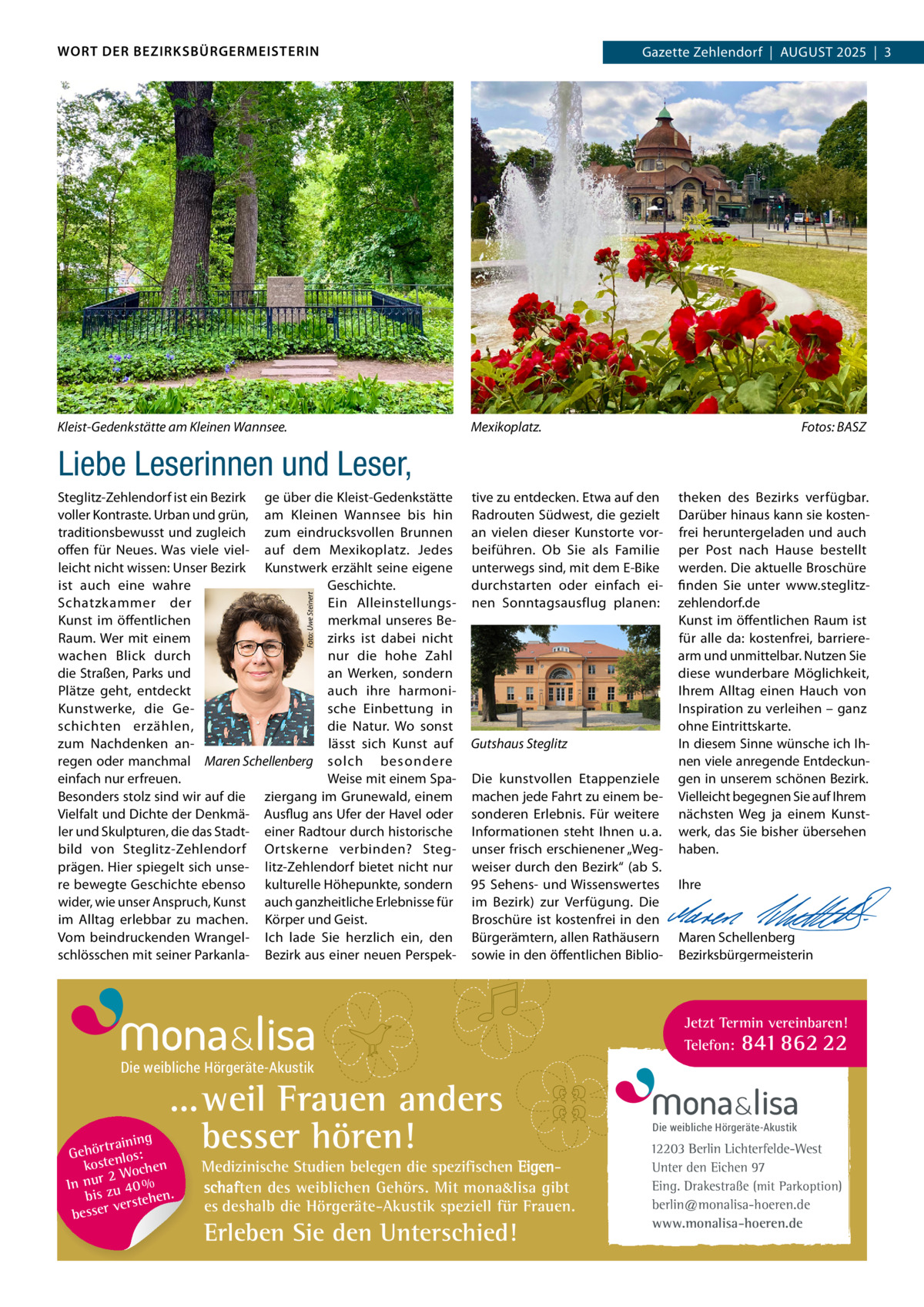 WORT DER BEZIRKSBÜRGERMEISTERIN  Kleist-Gedenkstätte am Kleinen Wannsee.  Gazette Zehlendorf  |  August Zehlendorf  |  AuGust 2025  |  3 2025  |  1  Mexikoplatz.  Fotos: BASZ  Liebe Leserinnen und Leser,  Foto: Uwe Steinert  steglitz-Zehlendorf ist ein Bezirk ge über die Kleist-Gedenkstätte voller Kontraste. urban und grün, am Kleinen Wannsee bis hin traditionsbewusst und zugleich zum eindrucksvollen Brunnen offen für Neues. Was viele viel- auf dem Mexikoplatz. Jedes leicht nicht wissen: unser Bezirk Kunstwerk erzählt seine eigene ist auch eine wahre Geschichte. Ein Alleinstellungsschatzkammer der merkmal unseres BeKunst im öffentlichen zirks ist dabei nicht Raum. Wer mit einem nur die hohe Zahl wachen Blick durch die straßen, Parks und an Werken, sondern Plätze geht, entdeckt auch ihre harmoniKunstwerke, die Gesche Einbettung in schichten erzählen, die Natur. Wo sonst zum Nachdenken anlässt sich Kunst auf regen oder manchmal Maren Schellenberg solch besondere einfach nur erfreuen. Weise mit einem spaBesonders stolz sind wir auf die ziergang im Grunewald, einem Vielfalt und Dichte der Denkmä- Ausflug ans ufer der Havel oder ler und skulpturen, die das stadt- einer Radtour durch historische bild von steglitz-Zehlendorf Ortskerne verbinden? stegprägen. Hier spiegelt sich unse- litz-Zehlendorf bietet nicht nur re bewegte Geschichte ebenso kulturelle Höhepunkte, sondern wider, wie unser Anspruch, Kunst auch ganzheitliche Erlebnisse für im Alltag erlebbar zu machen. Körper und Geist. Vom beindruckenden Wrangel- Ich lade sie herzlich ein, den schlösschen mit seiner Parkanla- Bezirk aus einer neuen Perspek tive zu entdecken. Etwa auf den Radrouten südwest, die gezielt an vielen dieser Kunstorte vorbeiführen. Ob sie als Familie unterwegs sind, mit dem E-Bike durchstarten oder einfach einen sonntagsausflug planen:  Gutshaus Steglitz Die kunstvollen Etappenziele machen jede Fahrt zu einem besonderen Erlebnis. Für weitere Informationen steht Ihnen u. a. unser frisch erschienener „Wegweiser durch den Bezirk“ (ab s. 95 sehens- und Wissenswertes im Bezirk) zur Verfügung. Die Broschüre ist kostenfrei in den Bürgerämtern, allen Rathäusern sowie in den öffentlichen Biblio theken des Bezirks verfügbar. Darüber hinaus kann sie kostenfrei heruntergeladen und auch per Post nach Hause bestellt werden. Die aktuelle Broschüre finden sie unter www.steglitzzehlendorf.de Kunst im öffentlichen Raum ist für alle da: kostenfrei, barrierearm und unmittelbar. Nutzen sie diese wunderbare Möglichkeit, Ihrem Alltag einen Hauch von Inspiration zu verleihen – ganz ohne Eintrittskarte. In diesem sinne wünsche ich Ihnen viele anregende Entdeckungen in unserem schönen Bezirk. Vielleicht begegnen sie auf Ihrem nächsten Weg ja einem Kunstwerk, das sie bisher übersehen haben.   Ihre     Maren schellenberg Bezirksbürgermeisterin  Jetzt Termin vereinbaren! Telefon: 841 862 22  Die weibliche Hörgeräte-Akustik  ...weil Frauen anders besser hören!  g trainin Gehör enlos: kost hen 2 Woc In nur zu 40 % bis hen. verste besser  Medizinische Studien belegen die spezifischen Eigenschaften des weiblichen Gehörs. Mit mona&lisa gibt es deshalb die Hörgeräte-Akustik speziell für Frauen.  Erleben Sie den Unterschied!  Die weibliche Hörgeräte-Akustik  12203 Berlin Lichterfelde-West Unter den Eichen 97 Eing. Drakestraße (mit Parkoption) berlin@monalisa-hoeren.de www.monalisa-hoeren.de