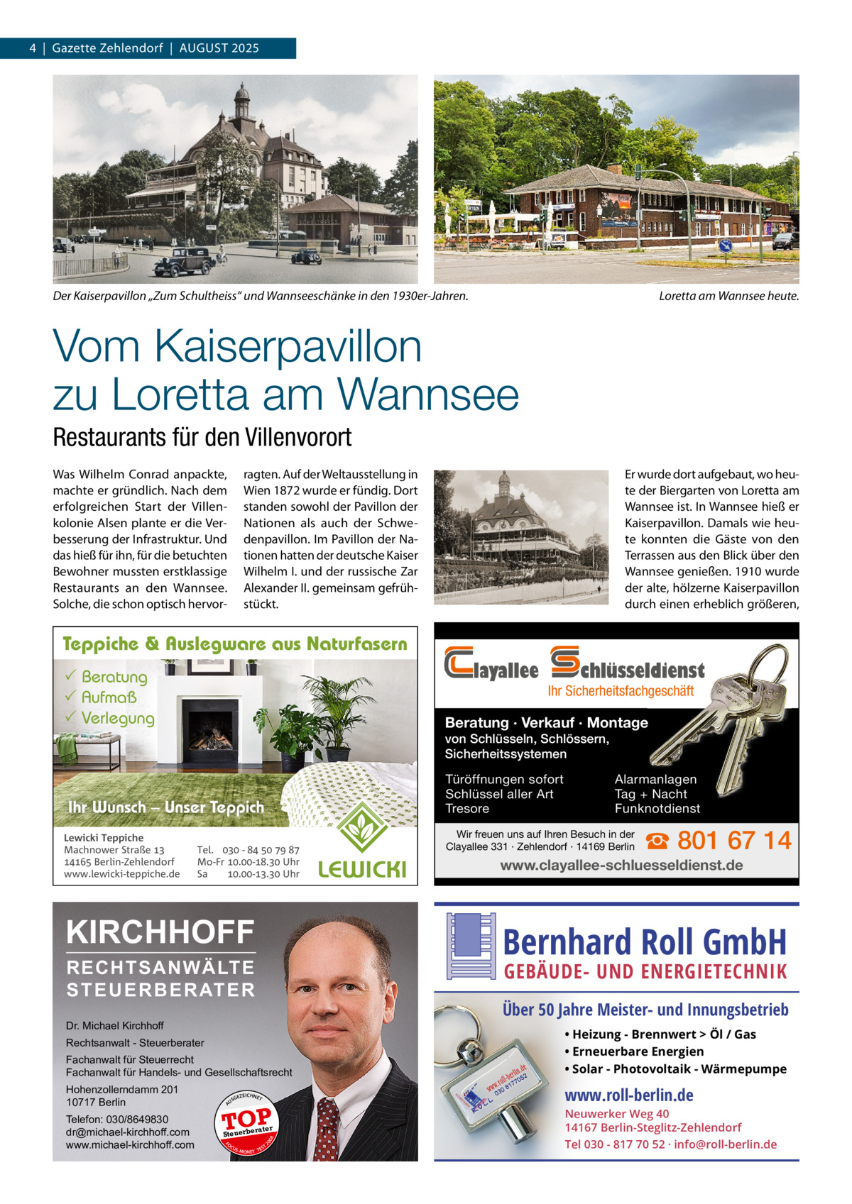 4  |  Gazette Zehlendorf  |  AuGust 2025  Der Kaiserpavillon „Zum Schultheiss“ und Wannseeschänke in den 1930er-Jahren.  Loretta am Wannsee heute.  Vom Kaiserpavillon zu Loretta am Wannsee Restaurants für den Villenvorort Was Wilhelm Conrad anpackte, machte er gründlich. Nach dem erfolgreichen start der Villenkolonie Alsen plante er die Verbesserung der Infrastruktur. und das hieß für ihn, für die betuchten Bewohner mussten erstklassige Restaurants an den Wannsee. solche, die schon optisch hervor ragten. Auf der Weltausstellung in Wien 1872 wurde er fündig. Dort standen sowohl der Pavillon der Nationen als auch der schwedenpavillon. Im Pavillon der Nationen hatten der deutsche Kaiser Wilhelm I. und der russische Zar Alexander II. gemeinsam gefrühstückt.  Er wurde dort aufgebaut, wo heute der Biergarten von Loretta am Wannsee ist. In Wannsee hieß er Kaiserpavillon. Damals wie heute konnten die Gäste von den terrassen aus den Blick über den Wannsee genießen. 1910 wurde der alte, hölzerne Kaiserpavillon durch einen erheblich größeren,  Teppiche & Auslegware aus Naturfasern  layallee   Beratung  Aufmaß  Verlegung  chlüsseldienst  Ihr Sicherheitsfachgeschäft  Beratung · Verkauf · Montage von Schlüsseln, Schlössern, Sicherheitssystemen Türöffnungen sofort Schlüssel aller Art Tresore  Ihr Wunsch – Unser Teppich Lewicki Teppiche Machnower Straße   Berlin-Zehlendorf www.lewicki-teppiche.de  Tel.  -     Mo-Fr .-. Uhr Sa .-. Uhr  KIRCHHOFF  Alarmanlagen Tag + Nacht Funknotdienst  Wir freuen uns auf Ihren Besuch in der Clayallee 331 · Zehlendorf · 14169 Berlin  ☎ 801 67 14  www.clayallee-schluesseldienst.de  Bernhard Roll GmbH  RECHTSANWÄLTE S T E U E R B E R AT E R  GEBÄUDE- UND ENERGIETECHNIK  Über 50 Jahre Meister- und Innungsbetrieb  Dr. Michael Kirchhoff Fachanwalt für Steuerrecht Fachanwalt für Handels- und Gesellschaftsrecht  • Heizung - Brennwert  Öl / Gas • Erneuerbare Energien • Solar - Photovoltaik - Wärmepumpe  Hohenzollerndamm 201 10717 Berlin  www.roll-berlin.de  Rechtsanwalt - Steuerberater  GEZ  EICHNET  A  TOP rater  FO CU S  08  Steuerbe  20  Telefon: 030/8649830 dr@michael-kirchhoff.com www.michael-kirchhoff.com  US  S -MONEY TE  T  Neuwerker Weg 40 14167 Berlin-Steglitz-Zehlendorf Tel 030 - 817 70 52 · info@roll-berlin.de