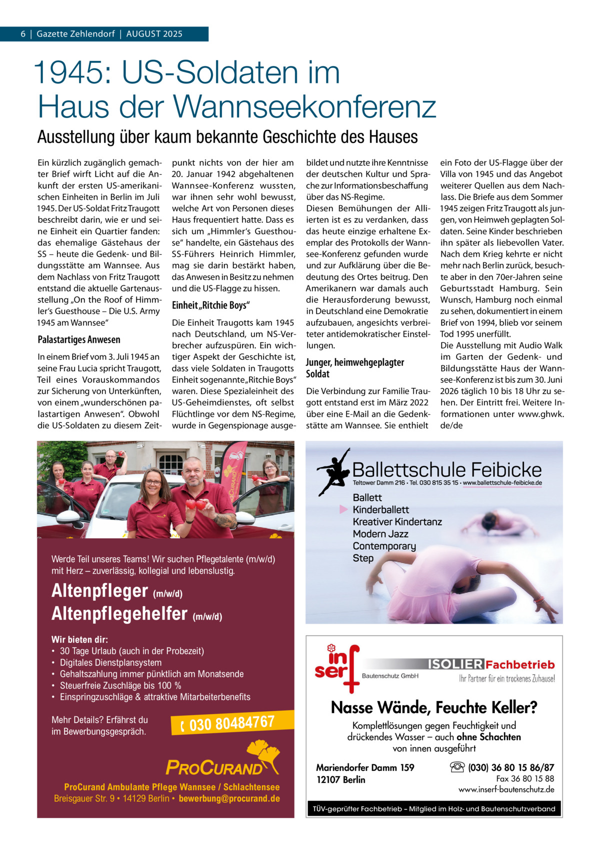 6  |  Gazette Zehlendorf  |  August 2025  1945: US-Soldaten im Haus der Wannseekonferenz Ausstellung über kaum bekannte Geschichte des Hauses Ein kürzlich zugänglich gemachter Brief wirft Licht auf die Ankunft der ersten US-amerikanischen Einheiten in Berlin im Juli 1945. Der US-Soldat Fritz Traugott beschreibt darin, wie er und seine Einheit ein Quartier fanden: das ehemalige Gästehaus der SS – heute die Gedenk- und Bildungsstätte am Wannsee. Aus dem Nachlass von Fritz Traugott entstand die aktuelle Gartenausstellung „On the Roof of Himmler‘s Guesthouse – Die U.S. Army 1945 am Wannsee“  Palastartiges Anwesen In einem Brief vom 3. Juli 1945 an seine Frau Lucia spricht Traugott, Teil eines Vorauskommandos zur Sicherung von Unterkünften, von einem „wunderschönen palastartigen Anwesen“. Obwohl die US-Soldaten zu diesem Zeit punkt nichts von der hier am 20.  Januar 1942 abgehaltenen Wannsee-Konferenz wussten, war ihnen sehr wohl bewusst, welche Art von Personen dieses Haus frequentiert hatte. Dass es sich um „Himmler‘s Guesthouse“ handelte, ein Gästehaus des SS-Führers Heinrich Himmler, mag sie darin bestärkt haben, das Anwesen in Besitz zu nehmen und die US-Flagge zu hissen.  Einheit „Ritchie Boys“ Die Einheit Traugotts kam 1945 nach Deutschland, um NS-Verbrecher aufzuspüren. Ein wichtiger Aspekt der Geschichte ist, dass viele Soldaten in Traugotts Einheit sogenannte „Ritchie Boys“ waren. Diese Spezialeinheit des US-Geheimdienstes, oft selbst Flüchtlinge vor dem NS-Regime, wurde in Gegenspionage ausge bildet und nutzte ihre Kenntnisse ein Foto der US-Flagge über der der deutschen Kultur und Spra- Villa von 1945 und das Angebot che zur Informationsbeschaffung weiterer Quellen aus dem Nachüber das NS-Regime. lass. Die Briefe aus dem Sommer Diesen Bemühungen der Alli- 1945 zeigen Fritz Traugott als junierten ist es zu verdanken, dass gen, von Heimweh geplagten Soldas heute einzige erhaltene Ex- daten. Seine Kinder beschrieben emplar des Protokolls der Wann- ihn später als liebevollen Vater. see-Konferenz gefunden wurde Nach dem Krieg kehrte er nicht und zur Aufklärung über die Be- mehr nach Berlin zurück, besuchdeutung des Ortes beitrug. Den te aber in den 70er-Jahren seine Amerikanern war damals auch Geburtsstadt Hamburg. Sein die Herausforderung bewusst, Wunsch, Hamburg noch einmal in Deutschland eine Demokratie zu sehen, dokumentiert in einem aufzubauen, angesichts verbrei- Brief von 1994, blieb vor seinem teter antidemokratischer Einstel- Tod 1995 unerfüllt. Die Ausstellung mit Audio Walk lungen. im Garten der Gedenk- und Junger, heimwehgeplagter Bildungsstätte Haus der WannSoldat see-Konferenz ist bis zum 30. Juni Die Verbindung zur Familie Trau- 2026 täglich 10 bis 18 Uhr zu segott entstand erst im März 2022 hen. Der Eintritt frei. Weitere Inüber eine E-Mail an die Gedenk- formationen unter www.ghwk. stätte am Wannsee. Sie enthielt de/de  Werde Teil unseres Teams! Wir suchen Pflegetalente (m/w/d) mit Herz – zuverlässig, kollegial und lebenslustig.  Altenpfleger (m/w/d) Altenpflegehelfer (m/w/d) Wir bieten dir: • 30 Tage Urlaub (auch in der Probezeit) • Digitales Dienstplansystem • Gehaltszahlung immer pünktlich am Monatsende • Steuerfreie Zuschläge bis 100 % • Einspringzuschläge & attraktive Mitarbeiterbenefits Mehr Details? Erfährst du im Bewerbungsgespräch.   030 80484767  ProCurand Ambulante Pflege Wannsee / Schlachtensee Breisgauer Str. 9 • 14129 Berlin • bewerbung@procurand.de  Nasse Wände, Feuchte Keller? Komplettlösungen gegen Feuchtigkeit und drückendes Wasser – auch ohne Schachten von innen ausgeführt Mariendorfer Damm 159 12107 Berlin  (030) 36 80 15 86/87 Fax 36 80 15 88 www.inserf-bautenschutz.de  TÜV-geprüfter Fachbetrieb – Mitglied im Holz- und Bautenschutzverband