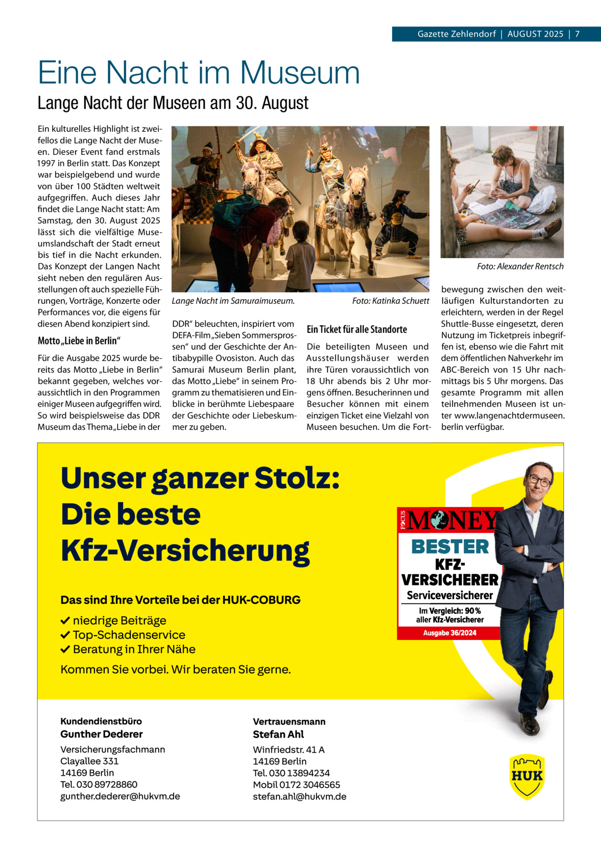 Gazette Zehlendorf  |  August 2025  |  7  Eine Nacht im Museum Lange Nacht der Museen am 30. August Ein kulturelles Highlight ist zweifellos die Lange Nacht der Museen. Dieser Event fand erstmals 1997 in Berlin statt. Das Konzept war beispielgebend und wurde von über 100 Städten weltweit aufgegriffen. Auch dieses Jahr findet die Lange Nacht statt: Am Samstag, den 30.  August 2025 lässt sich die vielfältige Museumslandschaft der Stadt erneut bis tief in die Nacht erkunden. Das Konzept der Langen Nacht sieht neben den regulären Ausstellungen oft auch spezielle Führungen, Vorträge, Konzerte oder Performances vor, die eigens für diesen Abend konzipiert sind.  Motto „Liebe in Berlin“ Für die Ausgabe 2025 wurde bereits das Motto „Liebe in Berlin“ bekannt gegeben, welches voraussichtlich in den Programmen einiger Museen aufgegriffen wird. So wird beispielsweise das DDR Museum das Thema „Liebe in der  �  Lange Nacht im Samuraimuseum. �  Foto: Katinka Schuett  DDR“ beleuchten, inspiriert vom Ein Ticket für alle Standorte DEFA-Film „Sieben Sommersprossen“ und der Geschichte der An- Die beteiligten Museen und tibabypille Ovosiston. Auch das Ausstellungshäuser werden Samurai Museum Berlin plant, ihre Türen voraussichtlich von das Motto „Liebe“ in seinem Pro- 18  Uhr abends bis 2  Uhr morgramm zu thematisieren und Ein- gens öffnen. Besucherinnen und blicke in berühmte Liebespaare Besucher können mit einem der Geschichte oder Liebeskum- einzigen Ticket eine Vielzahl von mer zu geben. Museen besuchen. Um die Fort Foto: Alexander Rentsch  bewegung zwischen den weitläufigen Kulturstandorten zu erleichtern, werden in der Regel Shuttle-Busse eingesetzt, deren Nutzung im Ticketpreis inbegriffen ist, ebenso wie die Fahrt mit dem öffentlichen Nahverkehr im ABC-Bereich von 15  Uhr nachmittags bis 5 Uhr morgens. Das gesamte Programm mit allen teilnehmenden Museen ist unter www.langenachtdermuseen. berlin verfügbar.