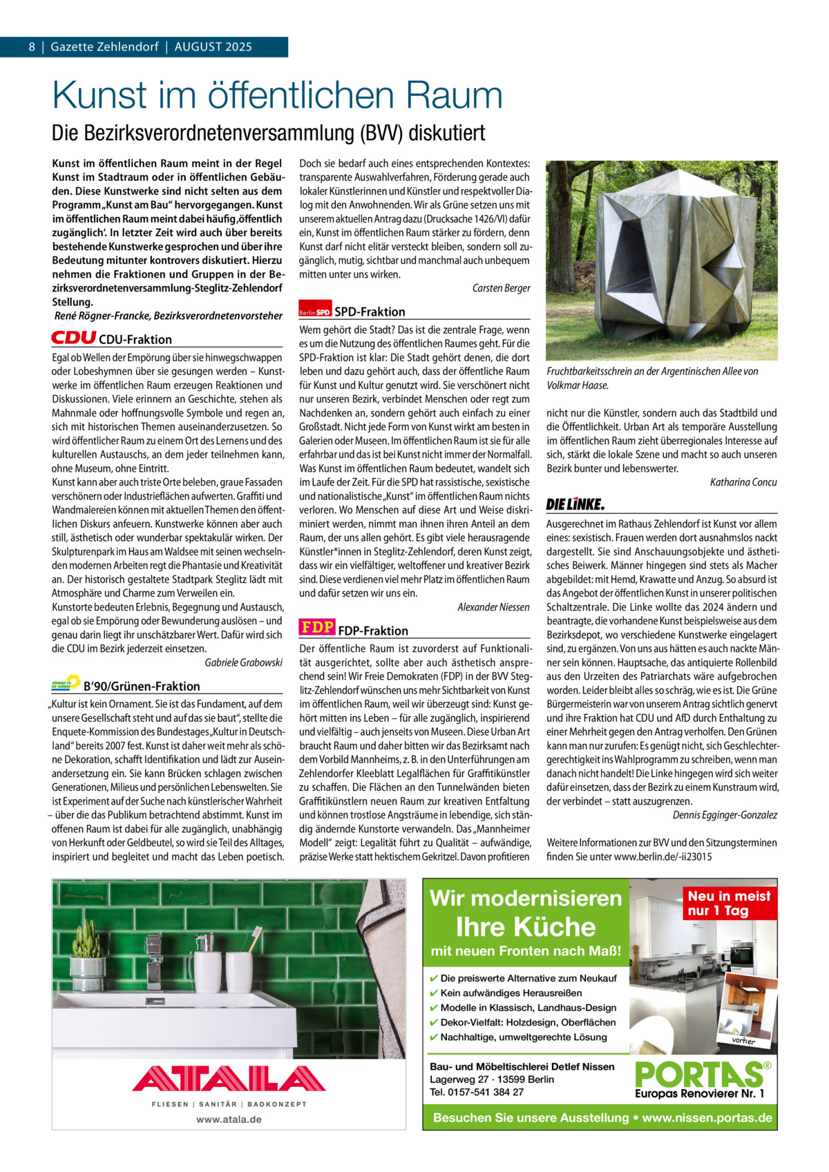 8  |  Gazette Zehlendorf  |  AuGust 2025 1 | Gazette Zehlendorf | AuGust 2025  Kunst im öffentlichen Raum Die Bezirksverordnetenversammlung (BVV) diskutiert Kunst im öffentlichen Raum meint in der Regel Kunst im Stadtraum oder in öffentlichen Gebäuden. Diese Kunstwerke sind nicht selten aus dem Programm „Kunst am Bau“ hervorgegangen. Kunst im öffentlichen Raum meint dabei häufig ‚öffentlich zugänglich‘. In letzter Zeit wird auch über bereits bestehende Kunstwerke gesprochen und über ihre Bedeutung mitunter kontrovers diskutiert. Hierzu nehmen die Fraktionen und Gruppen in der Bezirksverordnetenversammlung-Steglitz-Zehlendorf Stellung. René Rögner-Francke, Bezirksverordnetenvorsteher  CDU-Fraktion Egal ob Wellen der Empörung über sie hinwegschwappen oder Lobeshymnen über sie gesungen werden – Kunstwerke im öffentlichen Raum erzeugen Reaktionen und Diskussionen. Viele erinnern an Geschichte, stehen als Mahnmale oder hoffnungsvolle Symbole und regen an, sich mit historischen Themen auseinanderzusetzen. So wird öffentlicher Raum zu einem Ort des Lernens und des kulturellen Austauschs, an dem jeder teilnehmen kann, ohne Museum, ohne Eintritt. Kunst kann aber auch triste Orte beleben, graue Fassaden verschönern oder Industrieflächen aufwerten. Graffiti und Wandmalereien können mit aktuellen Themen den öffentlichen Diskurs anfeuern. Kunstwerke können aber auch still, ästhetisch oder wunderbar spektakulär wirken. Der Skulpturenpark im Haus am Waldsee mit seinen wechselnden modernen Arbeiten regt die Phantasie und Kreativität an. Der historisch gestaltete Stadtpark Steglitz lädt mit Atmosphäre und Charme zum Verweilen ein. Kunstorte bedeuten Erlebnis, Begegnung und Austausch, egal ob sie Empörung oder Bewunderung auslösen – und genau darin liegt ihr unschätzbarer Wert. Dafür wird sich die CDU im Bezirk jederzeit einsetzen. Gabriele Grabowski  B‘90/Grünen-Fraktion „Kultur ist kein Ornament. Sie ist das Fundament, auf dem unsere Gesellschaft steht und auf das sie baut“, stellte die Enquete-Kommission des Bundestages „Kultur in Deutschland“ bereits 2007 fest. Kunst ist daher weit mehr als schöne Dekoration, schafft Identifikation und lädt zur Auseinandersetzung ein. Sie kann Brücken schlagen zwischen Generationen, Milieus und persönlichen Lebenswelten. Sie ist Experiment auf der Suche nach künstlerischer Wahrheit – über die das Publikum betrachtend abstimmt. Kunst im offenen Raum ist dabei für alle zugänglich, unabhängig von Herkunft oder Geldbeutel, so wird sie Teil des Alltages, inspiriert und begleitet und macht das Leben poetisch.  Doch sie bedarf auch eines entsprechenden Kontextes: transparente Auswahlverfahren, Förderung gerade auch lokaler Künstlerinnen und Künstler und respektvoller Dialog mit den Anwohnenden. Wir als Grüne setzen uns mit unserem aktuellen Antrag dazu (Drucksache 1426/VI) dafür ein, Kunst im öffentlichen Raum stärker zu fördern, denn Kunst darf nicht elitär versteckt bleiben, sondern soll zugänglich, mutig, sichtbar und manchmal auch unbequem mitten unter uns wirken. Carsten Berger Berlin  SPD-Fraktion  Wem gehört die Stadt? Das ist die zentrale Frage, wenn es um die Nutzung des öffentlichen Raumes geht. Für die SPD-Fraktion ist klar: Die Stadt gehört denen, die dort leben und dazu gehört auch, dass der öffentliche Raum für Kunst und Kultur genutzt wird. Sie verschönert nicht nur unseren Bezirk, verbindet Menschen oder regt zum Nachdenken an, sondern gehört auch einfach zu einer Großstadt. Nicht jede Form von Kunst wirkt am besten in Galerien oder Museen. Im öffentlichen Raum ist sie für alle erfahrbar und das ist bei Kunst nicht immer der Normalfall. Was Kunst im öffentlichen Raum bedeutet, wandelt sich im Laufe der Zeit. Für die SPD hat rassistische, sexistische und nationalistische „Kunst“ im öffentlichen Raum nichts verloren. Wo Menschen auf diese Art und Weise diskriminiert werden, nimmt man ihnen ihren Anteil an dem Raum, der uns allen gehört. Es gibt viele herausragende Künstler*innen in Steglitz-Zehlendorf, deren Kunst zeigt, dass wir ein vielfältiger, weltoffener und kreativer Bezirk sind. Diese verdienen viel mehr Platz im öffentlichen Raum und dafür setzen wir uns ein. Alexander Niessen  FDP-Fraktion Der öffentliche Raum  ist  zuvorderst  auf Funktionalität ausgerichtet,  sollte aber  auch ästhetisch  ansprechend sein! Wir Freie Demokraten (FDP) in der BVV Steglitz-Zehlendorf wünschen uns mehr Sichtbarkeit von Kunst im öffentlichen Raum, weil wir überzeugt sind: Kunst gehört mitten ins Leben – für alle zugänglich, inspirierend und vielfältig – auch jenseits von Museen. Diese Urban Art braucht Raum und daher bitten wir das Bezirksamt nach dem Vorbild Mannheims, z. B. in den Unterführungen am Zehlendorfer Kleeblatt Legalflächen für Graffitikünstler zu schaffen. Die Flächen an den Tunnelwänden bieten Graffitikünstlern neuen Raum zur kreativen Entfaltung und können trostlose Angsträume in lebendige, sich ständig ändernde Kunstorte verwandeln. Das „Mannheimer Modell“ zeigt: Legalität führt zu Qualität – aufwändige, präzise Werke statt hektischem Gekritzel. Davon profitieren  Fruchtbarkeitsschrein an der Argentinischen Allee von Volkmar Haase. nicht nur die Künstler, sondern auch das Stadtbild und die Öffentlichkeit. Urban Art als temporäre Ausstellung im öffentlichen Raum zieht überregionales Interesse auf sich, stärkt die lokale Szene und macht so auch unseren Bezirk bunter und lebenswerter. Katharina Concu  Die Linke  Ausgerechnet im Rathaus Zehlendorf ist Kunst vor allem eines: sexistisch. Frauen werden dort ausnahmslos nackt dargestellt. Sie sind Anschauungsobjekte und ästhetisches Beiwerk. Männer hingegen sind stets als Macher abgebildet: mit Hemd, Krawatte und Anzug. So absurd ist das Angebot der öffentlichen Kunst in unserer politischen Schaltzentrale. Die Linke wollte das 2024 ändern und beantragte, die vorhandene Kunst beispielsweise aus dem Bezirksdepot, wo verschiedene Kunstwerke eingelagert sind, zu ergänzen. Von uns aus hätten es auch nackte Männer sein können. Hauptsache, das antiquierte Rollenbild aus den Urzeiten des Patriarchats wäre aufgebrochen worden. Leider bleibt alles so schräg, wie es ist. Die Grüne Bürgermeisterin war von unserem Antrag sichtlich genervt und ihre Fraktion hat CDU und AfD durch Enthaltung zu einer Mehrheit gegen den Antrag verholfen. Den Grünen kann man nur zurufen: Es genügt nicht, sich Geschlechtergerechtigkeit ins Wahlprogramm zu schreiben, wenn man danach nicht handelt! Die Linke hingegen wird sich weiter dafür einsetzen, dass der Bezirk zu einem Kunstraum wird, der verbindet – statt auszugrenzen. Dennis Egginger-Gonzalez Weitere Informationen zur BVV und den Sitzungsterminen finden Sie unter www.berlin.de/-ii23015  Wir modernisieren 1.140 Zeichen pro Fraktion   Vorwort CDu 1.139 Grüne 1.147 sPD 1.097 FDP 1.133 AfD Linke 1.143  Ihre Küche  Neu in meist nur 1 Tag  mit neuen Fronten nach Maß! ✔ Die preiswerte Alternative zum Neukauf ✔ Kein aufwändiges Herausreißen ✔ Modelle in Klassisch, Landhaus-Design ✔ Dekor-Vielfalt: Holzdesign, Oberflächen ✔ Nachhaltige, umweltgerechte Lösung  vorher  Bau- und Möbeltischlerei Detlef Nissen Lagerweg 27 · 13599 Berlin Tel. 0157-541 384 27  Besuchen Sie unsere Ausstellung • www.nissen.portas.de