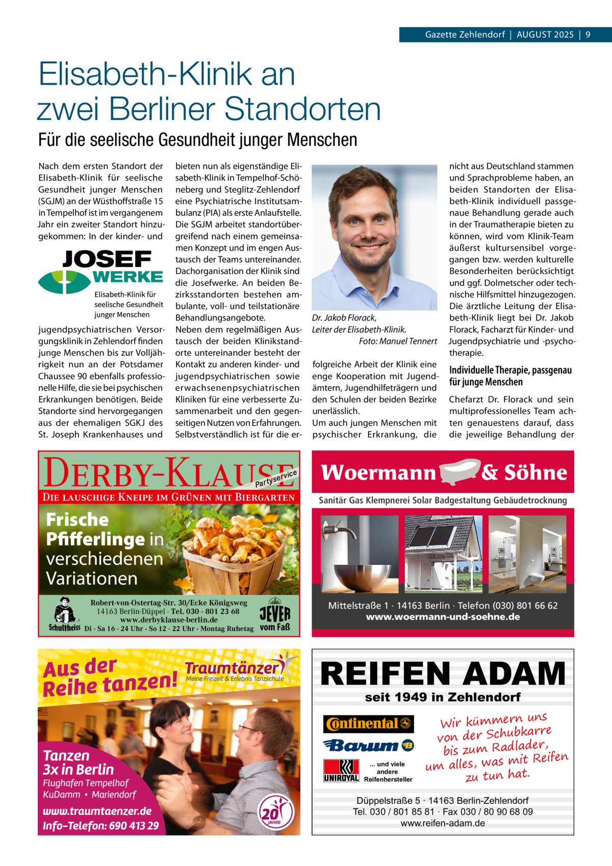 Gazette Zehlendorf  |  AuGust 2025  |  9  Elisabeth-Klinik an zwei Berliner Standorten Für die seelische Gesundheit junger Menschen Nach dem ersten standort der Elisabeth-Klinik für seelische Gesundheit junger Menschen (sGJM) an der Wüsthoffstraße 15 in tempelhof ist im vergangenem Jahr ein zweiter standort hinzugekommen: In der kinder- und  jugendpsychiatrischen Versorgungsklinik in Zehlendorf finden junge Menschen bis zur Volljährigkeit nun an der Potsdamer Chaussee 90 ebenfalls professionelle Hilfe, die sie bei psychischen Erkrankungen benötigen. Beide standorte sind hervorgegangen aus der ehemaligen sGKJ des st. Joseph Krankenhauses und  bieten nun als eigenständige Elisabeth-Klinik in tempelhof-schöneberg und steglitz-Zehlendorf eine Psychiatrische Institutsambulanz (PIA) als erste Anlaufstelle. Die sGJM arbeitet standortübergreifend nach einem gemeinsamen Konzept und im engen Austausch der teams untereinander. Dachorganisation der Klinik sind die Josefwerke. An beiden Bezirksstandorten bestehen ambulante, voll- und teilstationäre Behandlungsangebote. Neben dem regelmäßigen Austausch der beiden Klinikstandorte untereinander besteht der Kontakt zu anderen kinder- und jugendpsychiatrischen sowie erwachsenenpsychiatrischen Kliniken für eine verbesserte Zusammenarbeit und den gegenseitigen Nutzen von Erfahrungen. selbstverständlich ist für die er Derby-Klause P ar t  yser  Individuelle Therapie, passgenau für junge Menschen Chefarzt Dr.  Florack und sein multiprofessionelles team achten genauestens darauf, dass die jeweilige Behandlung der  Sanitär Gas Klempnerei Solar Badgestaltung Gebäudetrocknung  foto: sarsmis / fotolia  Frische Pfifferlinge in verschiedenen Variationen Di - Sa 16 - 24 Uhr · So 12 - 22 Uhr · Montag Ruhetag  folgreiche Arbeit der Klinik eine enge Kooperation mit Jugendämtern, Jugendhilfeträgern und den schulen der beiden Bezirke unerlässlich. um auch jungen Menschen mit psychischer Erkrankung, die  vi c e  Die lauschige Kneipe im Grünen mit Biergarten  Robert-von-Ostertag-Str. 30/Ecke Königsweg 14163 Berlin-Düppel · Tel. 030 - 801 23 68 www.derbyklause-berlin.de  Dr. Jakob Florack, Leiter der Elisabeth-Klinik. Foto: Manuel Tennert  nicht aus Deutschland stammen und sprachprobleme haben, an beiden standorten der Elisabeth-Klinik individuell passgenaue Behandlung gerade auch in der traumatherapie bieten zu können, wird vom Klinik-team äußerst kultursensibel vorgegangen bzw. werden kulturelle Besonderheiten berücksichtigt und ggf. Dolmetscher oder technische Hilfsmittel hinzugezogen. Die ärztliche Leitung der Elisabeth-Klinik liegt bei Dr.  Jakob Florack, Facharzt für Kinder- und Jugendpsychiatrie und -psychotherapie.  vom Faß  Mittelstraße 1 · 14163 Berlin · Telefon (030) 801 66 62 www.woermann-und-soehne.de  REIFEN ADAM seit 1949 in Zehlendorf  ... und viele andere Reifenhersteller  uns Wir kümmern re ar bk von der Schu er d , bis zum Radla mit Reifen um alles, was zu tun hat.  Düppelstraße 5 · 14163 Berlin-Zehlendorf Tel. 030 / 801 85 81 · Fax 030 / 80 90 68 09 www.reifen-adam.de