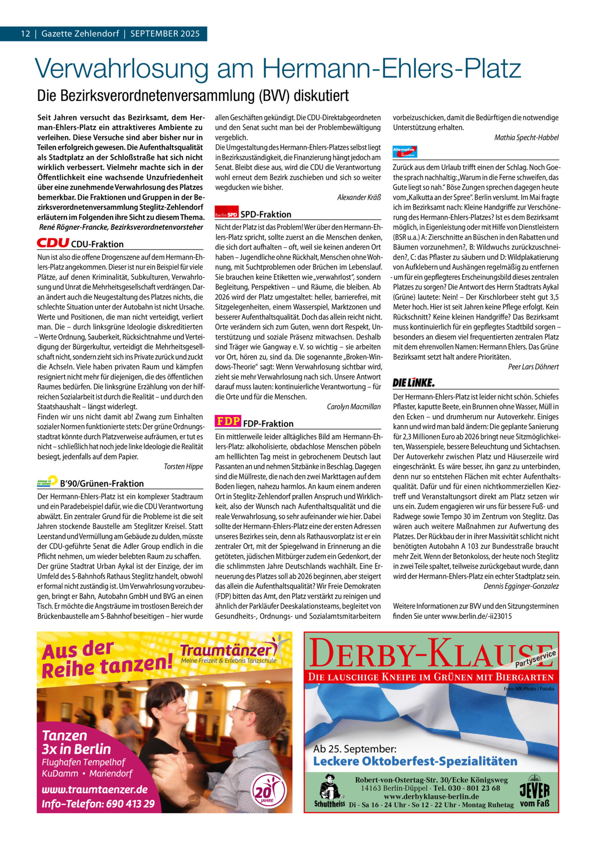 12  |  Gazette Zehlendorf  |  September 2025 1 | Gazette Zehlendorf | September 2025  Verwahrlosung am Hermann-Ehlers-Platz Die Bezirksverordnetenversammlung (BVV) diskutiert Seit Jahren versucht das Bezirksamt, dem Herman-Ehlers-Platz ein attraktiveres Ambiente zu verleihen. Diese Versuche sind aber bisher nur in Teilen erfolgreich gewesen. Die Aufenthaltsqualität als Stadtplatz an der Schloßstraße hat sich nicht wirklich verbessert. Vielmehr machte sich in der Öﬀentlichkeit eine wachsende Unzufriedenheit über eine zunehmende Verwahrlosung des Platzes bemerkbar. Die Fraktionen und Gruppen in der Bezirksverordnetenversammlung Steglitz-Zehlendorf erläutern im Folgenden ihre Sicht zu diesem Thema. René Rögner-Francke, Bezirksverordnetenvorsteher  CDU-Fraktion Nun ist also die offene Drogenszene auf dem Hermann-Ehlers-Platz angekommen. Dieser ist nur ein Beispiel für viele Plätze, auf denen Kriminalität, Subkulturen, Verwahrlosung und Unrat die Mehrheitsgesellschaft verdrängen. Daran ändert auch die Neugestaltung des Platzes nichts, die schlechte Situation unter der Autobahn ist nicht Ursache. Werte und Positionen, die man nicht verteidigt, verliert man. Die – durch linksgrüne Ideologie diskreditierten – Werte Ordnung, Sauberkeit, Rücksichtnahme und Verteidigung der Bürgerkultur, verteidigt die Mehrheitsgesellschaft nicht, sondern zieht sich ins Private zurück und zuckt die Achseln. Viele haben privaten Raum und kämpfen resigniert nicht mehr für diejenigen, die des öffentlichen Raumes bedürfen. Die linksgrüne Erzählung von der hilfreichen Sozialarbeit ist durch die Realität – und durch den Staatshaushalt – längst widerlegt. Finden wir uns nicht damit ab! Zwang zum Einhalten sozialer Normen funktionierte stets: Der grüne Ordnungsstadtrat könnte durch Platzverweise aufräumen, er tut es nicht – schließlich hat noch jede linke Ideologie die Realität besiegt, jedenfalls auf dem Papier. Torsten Hippe  B‘90/Grünen-Fraktion Der Hermann-Ehlers-Platz ist ein komplexer Stadtraum und ein Paradebeispiel dafür, wie die CDU Verantwortung abwälzt. Ein zentraler Grund für die Probleme ist die seit Jahren stockende Baustelle am Steglitzer Kreisel. Statt Leerstand und Vermüllung am Gebäude zu dulden, müsste der CDU-geführte Senat die Adler Group endlich in die Pflicht nehmen, um wieder belebten Raum zu schaffen. Der grüne Stadtrat Urban Aykal ist der Einzige, der im Umfeld des S-Bahnhofs Rathaus Steglitz handelt, obwohl er formal nicht zuständig ist. Um Verwahrlosung vorzubeugen, bringt er Bahn, Autobahn GmbH und BVG an einen Tisch. Er möchte die Angsträume im trostlosen Bereich der Brückenbaustelle am S-Bahnhof beseitigen – hier wurde  1.140 Zeichen pro Fraktion   Vorwort CDU 1142 Grüne 1078 SpD 969 FDp 1134 AfD 1110 Linke 1140  allen Geschäften gekündigt. Die CDU-Direktabgeordneten und den Senat sucht man bei der Problembewältigung vergeblich. Die Umgestaltung des Hermann-Ehlers-Platzes selbst liegt in Bezirkszuständigkeit, die Finanzierung hängt jedoch am Senat. Bleibt diese aus, wird die CDU die Verantwortung wohl erneut dem Bezirk zuschieben und sich so weiter wegducken wie bisher. Alexander Kräß Berlin  SPD-Fraktion  Nicht der Platz ist das Problem! Wer über den Hermann-Ehlers-Platz spricht, sollte zuerst an die Menschen denken, die sich dort aufhalten – oft, weil sie keinen anderen Ort haben – Jugendliche ohne Rückhalt, Menschen ohne Wohnung, mit Suchtproblemen oder Brüchen im Lebenslauf. Sie brauchen keine Etiketten wie „verwahrlost“, sondern Begleitung, Perspektiven – und Räume, die bleiben. Ab 2026 wird der Platz umgestaltet: heller, barrierefrei, mit Sitzgelegenheiten, einem Wasserspiel, Marktzonen und besserer Aufenthaltsqualität. Doch das allein reicht nicht. Orte verändern sich zum Guten, wenn dort Respekt, Unterstützung und soziale Präsenz mitwachsen. Deshalb sind Träger wie Gangway e. V. so wichtig – sie arbeiten vor Ort, hören zu, sind da. Die sogenannte „Broken-Windows-Theorie“ sagt: Wenn Verwahrlosung sichtbar wird, zieht sie mehr Verwahrlosung nach sich. Unsere Antwort darauf muss lauten: kontinuierliche Verantwortung – für die Orte und für die Menschen. Carolyn Macmillan  FDP-Fraktion Ein mittlerweile leider alltägliches Bild am Hermann-Ehlers-Platz: alkoholisierte, obdachlose Menschen pöbeln am helllichten Tag meist in gebrochenem Deutsch laut Passanten an und nehmen Sitzbänke in Beschlag. Dagegen sind die Müllreste, die nach den zwei Markttagen auf dem Boden liegen, nahezu harmlos. An kaum einem anderen Ort in Steglitz-Zehlendorf prallen Anspruch und Wirklichkeit, also der Wunsch nach Aufenthaltsqualität und die reale Verwahrlosung, so sehr aufeinander wie hier. Dabei sollte der Hermann-Ehlers-Platz eine der ersten Adressen unseres Bezirkes sein, denn als Rathausvorplatz ist er ein zentraler Ort, mit der Spiegelwand in Erinnerung an die getöteten, jüdischen Mitbürger zudem ein Gedenkort, der die schlimmsten Jahre Deutschlands wachhält. Eine Erneuerung des Platzes soll ab 2026 beginnen, aber steigert das allein die Aufenthaltsqualität? Wir Freie Demokraten (FDP) bitten das Amt, den Platz verstärkt zu reinigen und ähnlich der Parkläufer Deeskalationsteams, begleitet von Gesundheits-, Ordnungs- und Sozialamtsmitarbeitern  vorbeizuschicken, damit die Bedürftigen die notwendige Unterstützung erhalten. Mathia Specht-Habbel Alternative für  Deutschland  AfD   Zurück aus dem Urlaub trifft einen der Schlag. Noch Goethe sprach nachhaltig: „Warum in die Ferne schweifen, das Gute liegt so nah.“ Böse Zungen sprechen dagegen heute vom „Kalkutta an der Spree“. Berlin verslumt. Im Mai fragte ich im Bezirksamt nach: Kleine Handgriffe zur Verschönerung des Hermann-Ehlers-Platzes? Ist es dem Bezirksamt möglich, in Eigenleistung oder mit Hilfe von Dienstleistern (BSR u.a.) A: Zierschnitte an Büschen in den Rabatten und Bäumen vorzunehmen?, B: Wildwuchs zurückzuschneiden?, C: das Pflaster zu säubern und D: Wildplakatierung von Aufklebern und Aushängen regelmäßig zu entfernen - um für ein gepflegteres Erscheinungsbild dieses zentralen Platzes zu sorgen? Die Antwort des Herrn Stadtrats Aykal (Grüne) lautete: Nein! – Der Kirschlorbeer steht gut 3,5 Meter hoch. Hier ist seit Jahren keine Pflege erfolgt. Kein Rückschnitt? Keine kleinen Handgriffe? Das Bezirksamt muss kontinuierlich für ein gepflegtes Stadtbild sorgen – besonders an diesem viel frequentierten zentralen Platz mit dem ehrenvollen Namen: Hermann Ehlers. Das Grüne Bezirksamt setzt halt andere Prioritäten. Peer Lars Döhnert  Die Linke  Der Hermann-Ehlers-Platz ist leider nicht schön. Schiefes Pflaster, kaputte Beete, ein Brunnen ohne Wasser, Müll in den Ecken – und drumherum nur Autoverkehr. Einiges kann und wird man bald ändern: Die geplante Sanierung für 2,3 Millionen Euro ab 2026 bringt neue Sitzmöglichkeiten, Wasserspiele, bessere Beleuchtung und Sichtachsen. Der Autoverkehr zwischen Platz und Häuserzeile wird eingeschränkt. Es wäre besser, ihn ganz zu unterbinden, denn nur so entstehen Flächen mit echter Aufenthaltsqualität. Dafür und für einen nichtkommerziellen Kieztreff und Veranstaltungsort direkt am Platz setzen wir uns ein. Zudem engagieren wir uns für bessere Fuß- und Radwege sowie Tempo 30 im Zentrum von Steglitz. Das wären auch weitere Maßnahmen zur Aufwertung des Platzes. Der Rückbau der in ihrer Massivität schlicht nicht benötigten Autobahn A 103 zur Bundesstraße braucht mehr Zeit. Wenn der Betonkoloss, der heute noch Steglitz in zwei Teile spaltet, teilweise zurückgebaut wurde, dann wird der Hermann-Ehlers-Platz ein echter Stadtplatz sein. Dennis Egginger-Gonzalez Weitere Informationen zur BVV und den Sitzungsterminen finden Sie unter www.berlin.de/-ii23015  Derby-Klause P ar t  yser  vi c e  Die lauschige Kneipe im Grünen mit Biergarten  Foto: MK-Photo / Fotolia  Ab 25. September:  Leckere Oktoberfest-Spezialitäten Robert-von-Ostertag-Str. 30/Ecke Königsweg  Fruchtbarkeitsschrein an der Argentinischen Allee von · Tel. 030 - 801 23 68 14163 Berlin-Düppel Volkmar Haase. www.derbyklause-berlin.de  Di - Sa 16 - 24 Uhr · So 12 - 22 Uhr · Montag Ruhetag  vom Faß