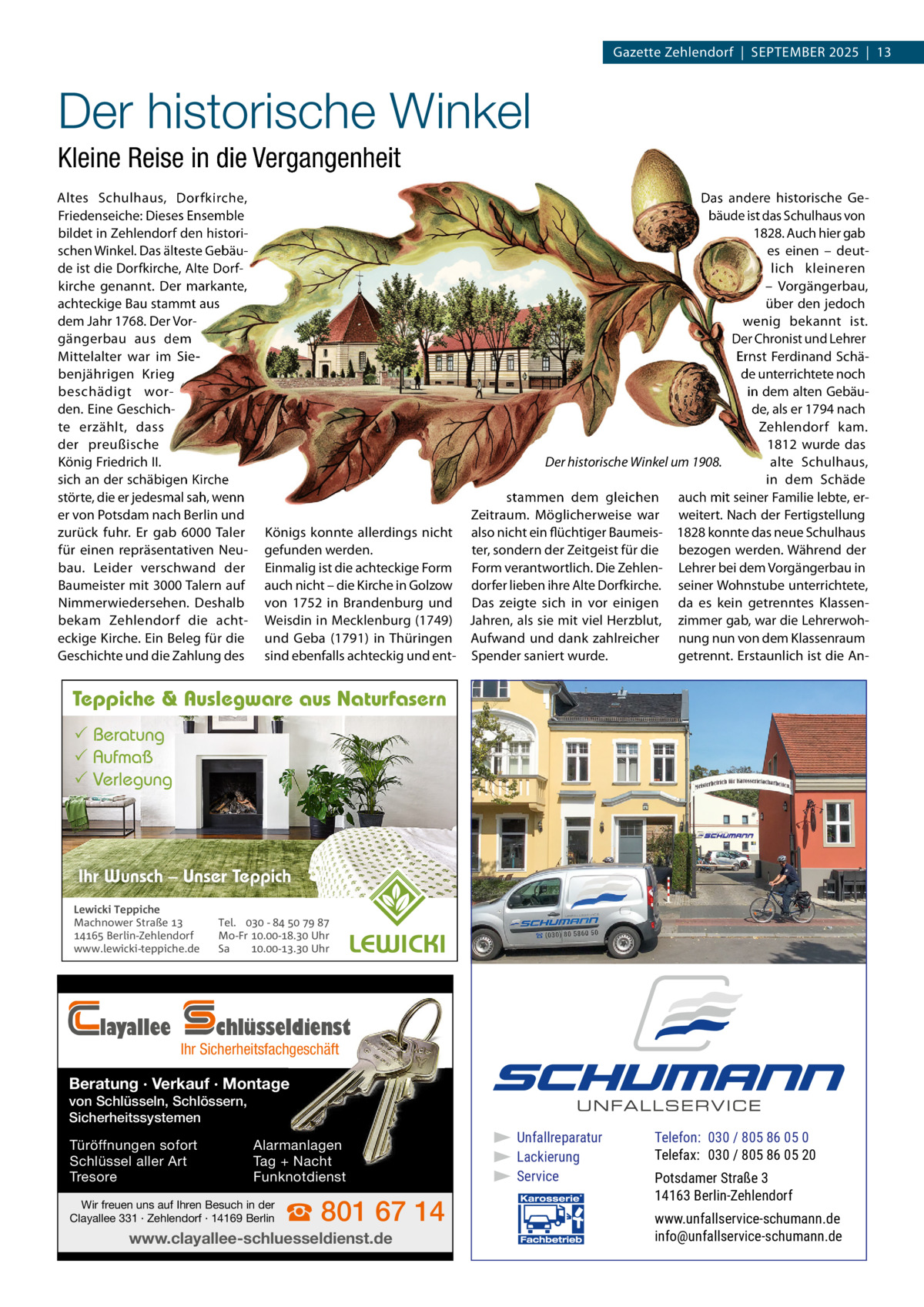 Gazette Zehlendorf  |  September 2025  |  13  Der historische Winkel Kleine Reise in die Vergangenheit Altes Schulhaus, Dorfkirche, Friedenseiche: Dieses ensemble bildet in Zehlendorf den historischen Winkel. Das älteste Gebäude ist die Dorfkirche, Alte Dorfkirche genannt. Der markante, achteckige bau stammt aus dem Jahr 1768. Der Vorgängerbau aus dem mittelalter war im Siebenjährigen Krieg beschädigt worden. eine Geschichte erzählt, dass der preußische König Friedrich II. sich an der schäbigen Kirche störte, die er jedesmal sah, wenn er von potsdam nach berlin und zurück fuhr. er gab 6000  taler für einen repräsentativen Neubau. Leider verschwand der baumeister mit 3000 talern auf Nimmerwiedersehen. Deshalb bekam Zehlendorf die achteckige Kirche. ein beleg für die Geschichte und die Zahlung des  Königs konnte allerdings nicht gefunden werden. einmalig ist die achteckige Form auch nicht – die Kirche in Golzow von 1752 in brandenburg und Weisdin in mecklenburg (1749) und Geba (1791) in thüringen sind ebenfalls achteckig und ent Das andere historische Gebäude ist das Schulhaus von 1828. Auch hier gab es einen – deutlich kleineren – Vorgängerbau, über den jedoch wenig bekannt ist. Der Chronist und Lehrer ernst Ferdinand Schäde unterrichtete noch in dem alten Gebäude, als er 1794 nach Zehlendorf kam. 1812 wurde das Der historische Winkel um 1908. alte Schulhaus, in dem Schäde stammen dem gleichen auch mit seiner Familie lebte, erZeitraum. möglicherweise war weitert. Nach der Fertigstellung also nicht ein flüchtiger baumeis- 1828 konnte das neue Schulhaus ter, sondern der Zeitgeist für die bezogen werden. Während der Form verantwortlich. Die Zehlen- Lehrer bei dem Vorgängerbau in dorfer lieben ihre Alte Dorfkirche. seiner Wohnstube unterrichtete, Das zeigte sich in vor einigen da es kein getrenntes KlassenJahren, als sie mit viel Herzblut, zimmer gab, war die LehrerwohAufwand und dank zahlreicher nung nun von dem Klassenraum Spender saniert wurde. getrennt. erstaunlich ist die An Teppiche & Auslegware aus Naturfasern  Beratung  Aufmaß  Verlegung  Ihr Wunsch – Unser Teppich Lewicki Teppiche Machnower Straße   Berlin-Zehlendorf www.lewicki-teppiche.de  layallee  Tel.  -     Mo-Fr .-. Uhr Sa .-. Uhr  chlüsseldienst  Ihr Sicherheitsfachgeschäft  Beratung · Verkauf · Montage von Schlüsseln, Schlössern, Sicherheitssystemen Türöffnungen sofort Schlüssel aller Art Tresore  Alarmanlagen Tag + Nacht Funknotdienst  Wir freuen uns auf Ihren Besuch in der Clayallee 331 · Zehlendorf · 14169 Berlin  ☎ 801 67 14  www.clayallee-schluesseldienst.de  ▶ Unfallreparatur ▶ Lackierung ▶ Service  Telefon: 030 / 805 86 05 0 Telefax: 030 / 805 86 05 20 Potsdamer Straße 3 14163 Berlin-Zehlendorf www.unfallservice-schumann.de info@unfallservice-schumann.de