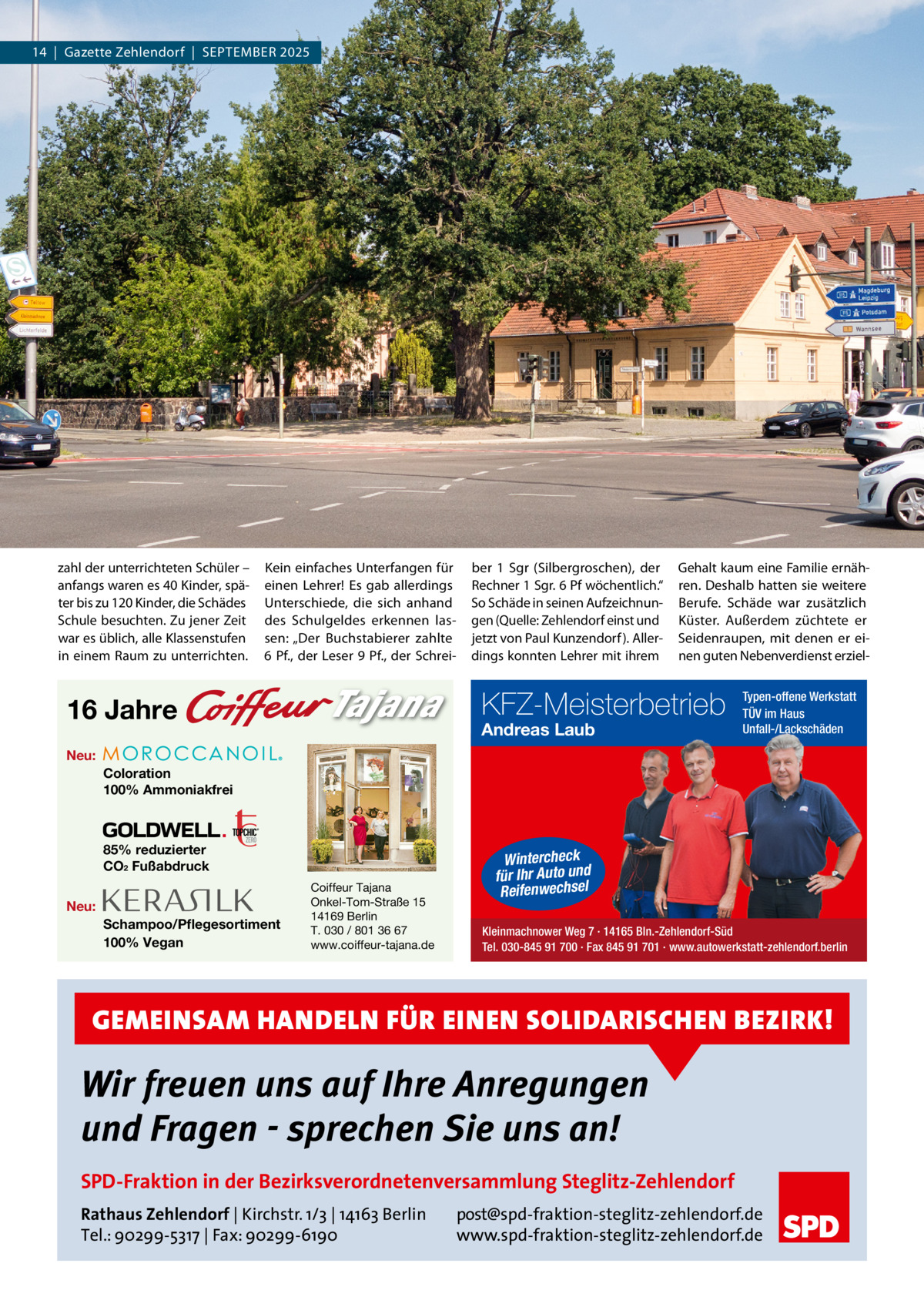 14  |  Gazette Zehlendorf  |  September 2025  zahl der unterrichteten Schüler – anfangs waren es 40 Kinder, später bis zu 120 Kinder, die Schädes Schule besuchten. Zu jener Zeit war es üblich, alle Klassenstufen in einem raum zu unterrichten.  Kein einfaches Unterfangen für einen Lehrer! es gab allerdings Unterschiede, die sich anhand des Schulgeldes erkennen lassen: „Der buchstabierer zahlte 6 pf., der Leser 9 pf., der Schrei ber 1  Sgr (Silbergroschen), der rechner 1 Sgr. 6 pf wöchentlich.“ So Schäde in seinen Aufzeichnungen (Quelle: Zehlendorf einst und jetzt von paul Kunzendorf ). Allerdings konnten Lehrer mit ihrem  Gehalt kaum eine Familie ernähren. Deshalb hatten sie weitere berufe. Schäde war zusätzlich Küster. Außerdem züchtete er Seidenraupen, mit denen er einen guten Nebenverdienst erziel KFZ-Meisterbetrieb  16 Jahre  Andreas Laub  Typen-offene Werkstatt TÜV im Haus Unfall-/Lackschäden  Neu: Coloration 100% Ammoniakfrei  85% reduzierter CO2 Fußabdruck Neu: Schampoo/Pflegesortiment 100% Vegan  Coiffeur Tajana Onkel-Tom-Straße 15 14169 Berlin T. 030 / 801 36 67 www.coiffeur-tajana.de  Wintercheck für Ihr Auto und Reifenwechsel Kleinmachnower Weg 7 · 14165 Bln.-Zehlendorf-Süd Tel. 030-845 91 700 · Fax 845 91 701 · www.autowerkstatt-zehlendorf.berlin  GEMEINSAM HANDELN FÜR EINEN SOLIDARISCHEN BEZIRK!  Wir freuen uns auf Ihre Anregungen und Fragen - sprechen Sie uns an! SPD-Fraktion in der Bezirksverordnetenversammlung Steglitz-Zehlendorf Rathaus Zehlendorf | Kirchstr. 1/3 | 14163 Berlin Tel.: 90299-5317 | Fax: 90299-6190  post@spd-fraktion-steglitz-zehlendorf.de www.spd-fraktion-steglitz-zehlendorf.de