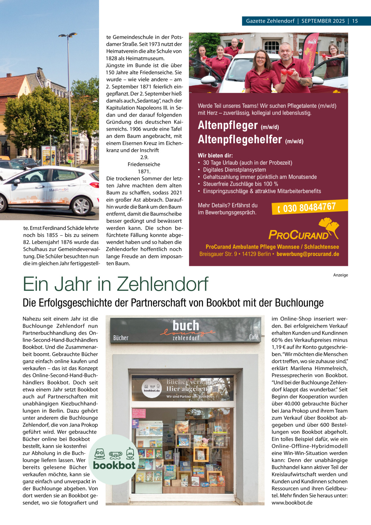 Gazette Zehlendorf  |  September 2025  |  15 te Gemeindeschule in der Potsdamer Straße. Seit 1973 nutzt der Heimatverein die alte Schule von 1828 als Heimatmuseum. Jüngste im Bunde ist die über 150 Jahre alte Friedenseiche. Sie wurde – wie viele andere – am 2. September 1871 feierlich eingepflanzt. Der 2. September hieß damals auch „Sedantag“, nach der Kapitulation Napoleons III. in Sedan und der darauf folgenden Gründung des deutschen Kaiserreichs. 1906 wurde eine Tafel an dem Baum angebracht, mit einem Eisernen Kreuz im Eichenkranz und der Inschrift 2.9. Friedenseiche 1871. Die trockenen Sommer der letzten Jahre machten dem alten Baum zu schaffen, sodass 2021 ein großer Ast abbrach. Daraufhin wurde die Bank um den Baum entfernt, damit die Baumscheibe besser gedüngt und bewässert te. Ernst Ferdinand Schäde lehrte werden kann. Die schon benoch bis 1855 – bis zu seinem fürchtete Fällung konnte abge82. Lebensjahr! 1876 wurde das wendet haben und so haben die Schulhaus zur Gemeindeverwal- Zehlendorfer hoffentlich noch tung. Die Schüler besuchten nun lange Freude an dem imposandie im gleichen Jahr fertiggestell- ten Baum.  Werde Teil unseres Teams! Wir suchen Pflegetalente (m/w/d) mit Herz – zuverlässig, kollegial und lebenslustig.  Altenpfleger (m/w/d) Altenpflegehelfer (m/w/d) Wir bieten dir: • 30 Tage Urlaub (auch in der Probezeit) • Digitales Dienstplansystem • Gehaltszahlung immer pünktlich am Monatsende • Steuerfreie Zuschläge bis 100 % • Einspringzuschläge & attraktive Mitarbeiterbenefits Mehr Details? Erfährst du im Bewerbungsgespräch.   030 80484767  ProCurand Ambulante Pflege Wannsee / Schlachtensee Breisgauer Str. 9 • 14129 Berlin • bewerbung@procurand.de  Ein Jahr in Zehlendorf  Anzeige  Die Erfolgsgeschichte der Partnerschaft von Bookbot mit der Buchlounge Nahezu seit einem Jahr ist die Buchlounge Zehlendorf nun Partnerbuchhandlung des Online-Second-Hand-Buchhändlers Bookbot. Und die Zusammenarbeit boomt. Gebrauchte Bücher ganz einfach online kaufen und verkaufen – das ist das Konzept des Online-Second-Hand-Buchhändlers Bookbot. Doch seit etwa einem Jahr setzt Bookbot auch auf Partnerschaften mit unabhängigen Kiezbuchhandlungen in Berlin. Dazu gehört unter anderem die Buchlounge Zehlendorf, die von Jana Prokop geführt wird. Wer gebrauchte Bücher online bei Bookbot bestellt, kann sie kostenfrei zur Abholung in die Buchlounge liefern lassen. Wer bereits gelesene Bücher verkaufen möchte, kann sie ganz einfach und unverpackt in der Buchlounge abgeben. Von dort werden sie an Bookbot gesendet, wo sie fotografiert und  im Online-Shop inseriert werden. Bei erfolgreichem Verkauf erhalten Kunden und Kundinnen 60 % des Verkaufspreises minus 1,19 € auf ihr Konto gutgeschrieben. “Wir möchten die Menschen dort treffen, wo sie zuhause sind,” erklärt Marilena Himmelreich, Pressesprecherin von Bookbot. “Und bei der Buchlounge Zehlendorf klappt das wunderbar.” Seit Beginn der Kooperation wurden über 40.000 gebrauchte Bücher bei Jana Prokop und ihrem Team zum Verkauf über Bookbot abgegeben und über 600  Bestellungen von Bookbot abgeholt. Ein tolles Beispiel dafür, wie ein Online-Offline-Hybridmodell eine Win-Win-Situation werden kann: Denn der unabhängige Buchhandel kann aktiver Teil der Kreislaufwirtschaft werden und Kunden und Kundinnen schonen Ressourcen und ihren Geldbeutel. Mehr finden Sie heraus unter: www.bookbot.de