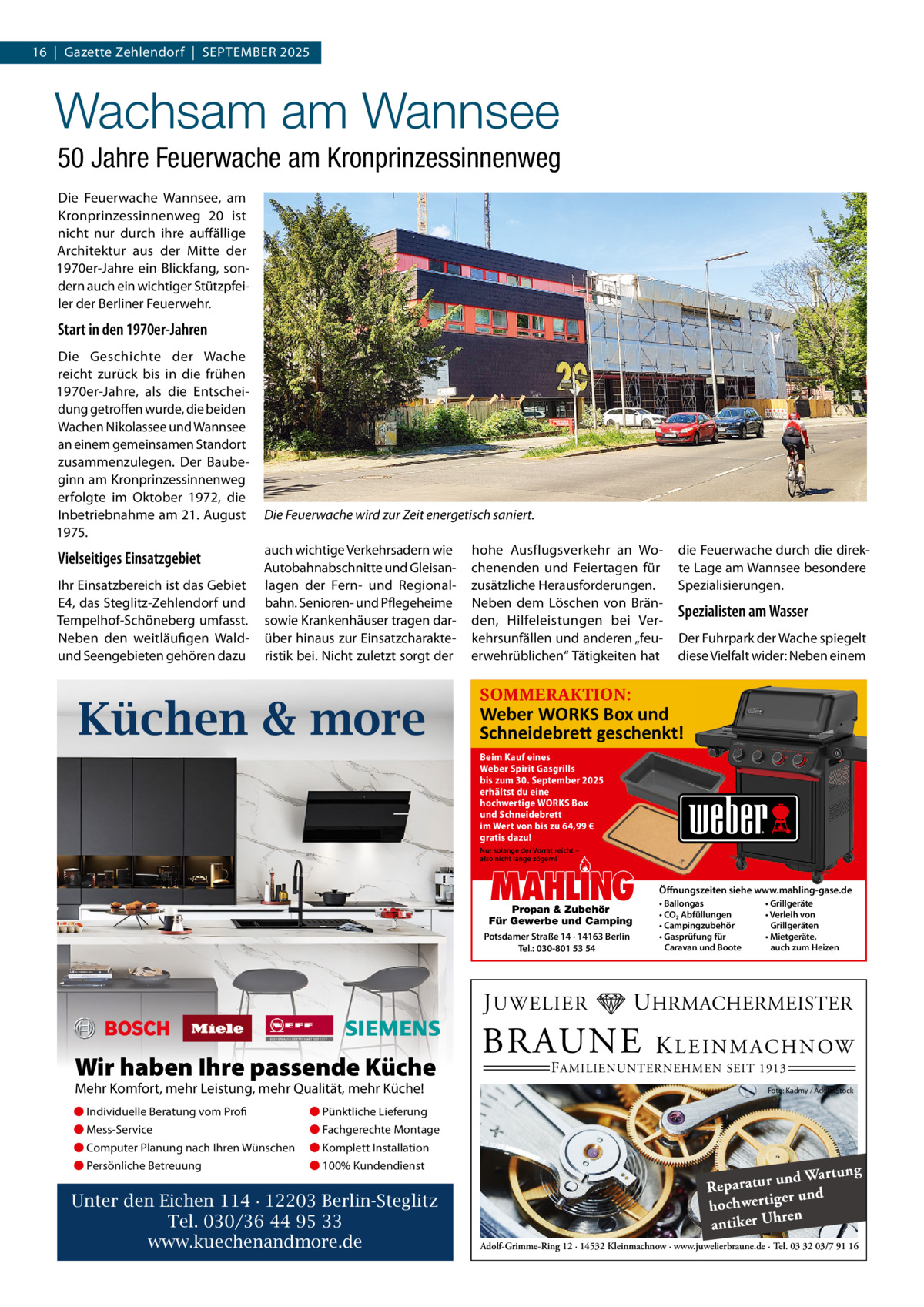 16  |  Gazette Zehlendorf  |  September 2025  Wachsam am Wannsee 50 Jahre Feuerwache am Kronprinzessinnenweg Die Feuerwache Wannsee, am Kronprinzessinnenweg  20 ist nicht nur durch ihre auffällige Architektur aus der mitte der 1970er-Jahre ein blickfang, sondern auch ein wichtiger Stützpfeiler der berliner Feuerwehr.  Start in den 1970er-Jahren Die Geschichte der Wache reicht zurück bis in die frühen 1970er-Jahre, als die entscheidung getroffen wurde, die beiden Wachen Nikolassee und Wannsee an einem gemeinsamen Standort zusammenzulegen. Der baubeginn am Kronprinzessinnenweg erfolgte im Oktober 1972, die Inbetriebnahme am 21. August 1975.  Vielseitiges Einsatzgebiet Ihr einsatzbereich ist das Gebiet e4, das Steglitz-Zehlendorf und tempelhof-Schöneberg umfasst. Neben den weitläufigen Waldund Seengebieten gehören dazu  Die Feuerwache wird zur Zeit energetisch saniert. auch wichtige Verkehrsadern wie Autobahnabschnitte und Gleisanlagen der Fern- und regionalbahn. Senioren- und pflegeheime sowie Krankenhäuser tragen darüber hinaus zur einsatzcharakteristik bei. Nicht zuletzt sorgt der  Küchen & more  hohe Ausflugsverkehr an Wochenenden und Feiertagen für zusätzliche Herausforderungen. Neben dem Löschen von bränden, Hilfeleistungen bei Verkehrsunfällen und anderen „feuerwehrüblichen“ tätigkeiten hat  die Feuerwache durch die direkte Lage am Wannsee besondere Spezialisierungen.  Spezialisten am Wasser Der Fuhrpark der Wache spiegelt diese Vielfalt wider: Neben einem  SOMMERAKTION:  Weber WORKS Box und Schneidebre� geschenkt! Beim Kauf eines Weber Spirit Gasgrills bis zum 30. September 2025 erhältst du eine hochwertige WORKS Box und Schneidebrett im Wert von bis zu 64,99 € gratis dazu! Nur solange der Vorrat reicht – also nicht lange zögern!  MAHLING  Propan & Zubehör Für Gewerbe und Camping Potsdamer Straße 14 · 14163 Berlin Tel.: 030-801 53 54  J UWELIER  Wir haben Ihre passende Küche Mehr Komfort, mehr Leistung, mehr Qualität, mehr Küche! ● Individuelle Beratung vom Profi  ● Pünktliche Lieferung  ● Mess-Service  ● Fachgerechte Montage  ● Computer Planung nach Ihren Wünschen  ● Komplett Installation  ● Persönliche Betreuung  ● 100% Kundendienst  Unter den Eichen 114 · 12203 Berlin-Steglitz Tel. 030/36 44 95 33 www.kuechenandmore.de  Öffnungszeiten siehe www.mahling-gase.de • Ballongas • CO2 Abfüllungen • Campingzubehör • Gasprüfung für Caravan und Boote  • Grillgeräte • Verleih von Grillgeräten • Mietgeräte, auch zum Heizen  UHRMACHERMEISTER  BRAUNE  K L E I N M A C H N OW  F AMILIENUNTERNEHMEN SEIT 1913  Foto: Kadmy / AdobeStock  ng und Wartu Reparatur d er un hochwertig ren h antiker U Adolf-Grimme-Ring 12 · 14532 Kleinmachnow · www.juwelierbraune.de · Tel. 03 32 03/7 91 16
