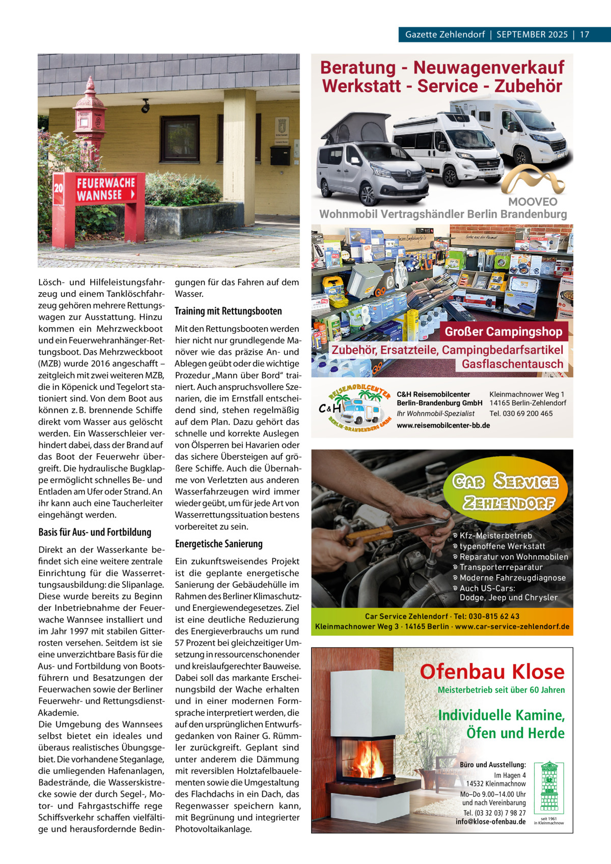 Gazette Zehlendorf  |  September 2025  |  17  Beratung - Neuwagenverkauf Werkstatt - Service - Zubehör  Wohnmobil Vertragshändler Berlin Brandenburg  Lösch- und Hilfeleistungsfahrzeug und einem tanklöschfahrzeug gehören mehrere rettungswagen zur Ausstattung. Hinzu kommen ein mehrzweckboot und ein Feuerwehranhänger-rettungsboot. Das mehrzweckboot (mZb) wurde 2016 angeschafft – zeitgleich mit zwei weiteren mZb, die in Köpenick und tegelort stationiert sind. Von dem boot aus können z. b. brennende Schiffe direkt vom Wasser aus gelöscht werden. ein Wasserschleier verhindert dabei, dass der brand auf das boot der Feuerwehr übergreift. Die hydraulische bugklappe ermöglicht schnelles be- und entladen am Ufer oder Strand. An ihr kann auch eine taucherleiter eingehängt werden.  Basis für Aus- und Fortbildung Direkt an der Wasserkante befindet sich eine weitere zentrale einrichtung für die Wasserrettungsausbildung: die Slipanlage. Diese wurde bereits zu beginn der Inbetriebnahme der Feuerwache Wannsee installiert und im Jahr 1997 mit stabilen Gitterrosten versehen. Seitdem ist sie eine unverzichtbare basis für die Aus- und Fortbildung von bootsführern und besatzungen der Feuerwachen sowie der berliner Feuerwehr- und rettungsdienstAkademie. Die Umgebung des Wannsees selbst bietet ein ideales und überaus realistisches Übungsgebiet. Die vorhandene Steganlage, die umliegenden Hafenanlagen, badestrände, die Wasserskistrecke sowie der durch Segel-, motor- und Fahrgastschiffe rege Schiffsverkehr schaffen vielfältige und herausfordernde bedin gungen für das Fahren auf dem Wasser.  Training mit Rettungsbooten mit den rettungsbooten werden hier nicht nur grundlegende manöver wie das präzise An- und Ablegen geübt oder die wichtige prozedur „mann über bord“ trainiert. Auch anspruchsvollere Szenarien, die im ernstfall entscheidend sind, stehen regelmäßig auf dem plan. Dazu gehört das schnelle und korrekte Auslegen von Ölsperren bei Havarien oder das sichere Übersteigen auf größere Schiffe. Auch die Übernahme von Verletzten aus anderen Wasserfahrzeugen wird immer wieder geübt, um für jede Art von Wasserrettungssituation bestens vorbereitet zu sein.  Energetische Sanierung ein zukunftsweisendes projekt ist die geplante energetische Sanierung der Gebäudehülle im rahmen des berliner Klimaschutzund energiewendegesetzes. Ziel ist eine deutliche reduzierung des energieverbrauchs um rund 57 prozent bei gleichzeitiger Umsetzung in ressourcenschonender und kreislaufgerechter bauweise. Dabei soll das markante erscheinungsbild der Wache erhalten und in einer modernen Formsprache interpretiert werden, die auf den ursprünglichen entwurfsgedanken von rainer G. rümmler zurückgreift. Geplant sind unter anderem die Dämmung mit reversiblen Holztafelbauelementen sowie die Umgestaltung des Flachdachs in ein Dach, das regenwasser speichern kann, mit begrünung und integrierter photovoltaikanlage.  Großer Campingshop Zubehör, Ersatzteile, Campingbedarfsartikel Gasflaschentausch C&H  C&H Reisemobilcenter Kleinmachnower Weg 1 Berlin-Brandenburg GmbH 14165 Berlin-Zehlendorf Ihr Wohnmobil-Spezialist Tel. 030 69 200 465 www.reisemobilcenter-bb.de  � Kfz-Meisterbetrieb � typenoffene Werkstatt � Reparatur von Wohnmobilen � Transporterreparatur � Moderne Fahrzeugdiagnose � Auch US-Cars: Dodge, Jeep und Chrysler Car Service Zehlendorf · Tel: 030-815 62 43 Kleinmachnower Weg 3 · 14165 Berlin · www.car-service-zehlendorf.de  Ofenbau Klose Meisterbetrieb seit über 60 Jahren  Individuelle Kamine, Öfen und Herde Büro und Ausstellung: Im Hagen 4 14532 Kleinmachnow Mo–Do 9.00 –14.00 Uhr und nach Vereinbarung Tel. (03 32 03) 7 98 27 info@klose-ofenbau.de  seit 1961 in Kleinmachnow