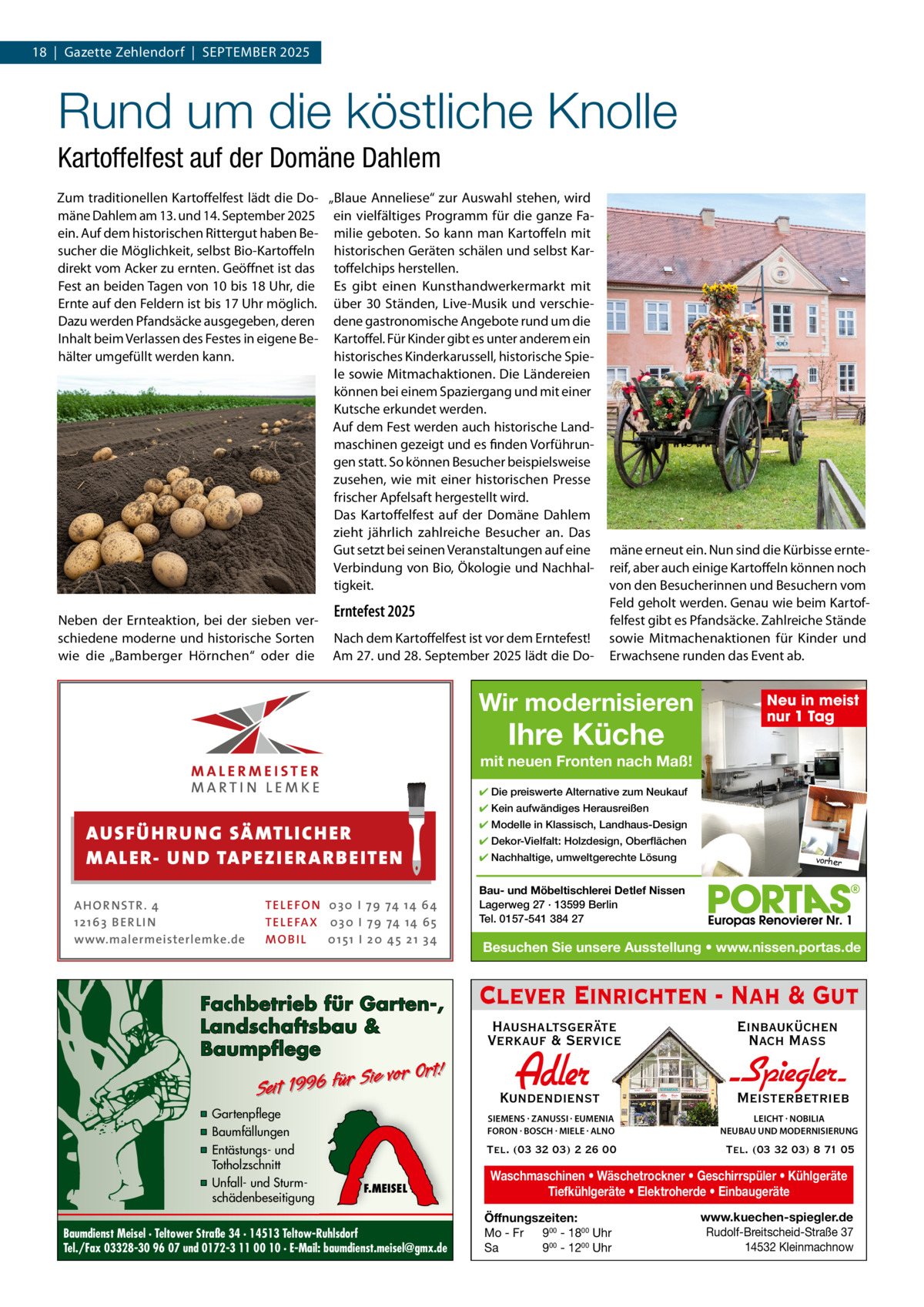 18  |  Gazette Zehlendorf  |  September 2025  Rund um die köstliche Knolle Kartoffelfest auf der Domäne Dahlem Zum traditionellen Kartoffelfest lädt die Do- „blaue Anneliese“ zur Auswahl stehen, wird mäne Dahlem am 13. und 14. September 2025 ein vielfältiges programm für die ganze Faein. Auf dem historischen rittergut haben be- milie geboten. So kann man Kartoffeln mit sucher die möglichkeit, selbst bio-Kartoffeln historischen Geräten schälen und selbst Kardirekt vom Acker zu ernten. Geöffnet ist das toffelchips herstellen. Fest an beiden tagen von 10 bis 18 Uhr, die es gibt einen Kunsthandwerkermarkt mit ernte auf den Feldern ist bis 17 Uhr möglich. über 30 Ständen, Live-musik und verschieDazu werden pfandsäcke ausgegeben, deren dene gastronomische Angebote rund um die Inhalt beim Verlassen des Festes in eigene be- Kartoffel. Für Kinder gibt es unter anderem ein hälter umgefüllt werden kann. historisches Kinderkarussell, historische Spiele sowie mitmachaktionen. Die Ländereien können bei einem Spaziergang und mit einer Kutsche erkundet werden. Auf dem Fest werden auch historische Landmaschinen gezeigt und es finden Vorführungen statt. So können besucher beispielsweise zusehen, wie mit einer historischen presse frischer Apfelsaft hergestellt wird. Das Kartoffelfest auf der Domäne Dahlem zieht jährlich zahlreiche besucher an. Das Gut setzt bei seinen Veranstaltungen auf eine Verbindung von bio, Ökologie und Nachhaltigkeit. Neben der ernteaktion, bei der sieben verschiedene moderne und historische Sorten wie die „bamberger Hörnchen“ oder die  Erntefest 2025 Nach dem Kartoffelfest ist vor dem erntefest! Am 27. und 28. September 2025 lädt die Do mäne erneut ein. Nun sind die Kürbisse erntereif, aber auch einige Kartoffeln können noch von den besucherinnen und besuchern vom Feld geholt werden. Genau wie beim Kartoffelfest gibt es pfandsäcke. Zahlreiche Stände sowie mitmachenaktionen für Kinder und erwachsene runden das event ab.  Wir modernisieren  Ihre Küche  Neu in meist nur 1 Tag  mit neuen Fronten nach Maß! ✔ Die preiswerte Alternative zum Neukauf ✔ Kein aufwändiges Herausreißen  AUS FÜ H R U N G SÄ MTL I CH E R M ALE R- U N D TA P E Z I E R AR B E ITE N AHOR NSTR . 4 1 21 63 B E R LI N www.malermeisterlemke.de  TEL EFON 030 I 7 9 74 14 6 4 TEL EFAX 030 I 7 9 74 14 6 5 MOB I L 01 51 I 2 0 4 5 2 1 3 4  Fachbetrieb für Garten-, Landschaftsbau & Baumpflege  Sie vor Ort! Seit 1996 für  ▪ Gartenpflege ▪ Baumfällungen ▪ Entästungs- und Totholzschnitt ▪ Unfall- und Sturmschädenbeseitigung  F.MEISEL  Baumdienst Meisel · Teltower Straße 34 · 14513 Teltow-Ruhlsdorf Tel./Fax 03328-30 96 07 und 0172-3 11 00 10 · E-Mail: baumdienst.meisel@gmx.de  ✔ Modelle in Klassisch, Landhaus-Design ✔ Dekor-Vielfalt: Holzdesign, Oberflächen ✔ Nachhaltige, umweltgerechte Lösung  vorher  Bau- und Möbeltischlerei Detlef Nissen Lagerweg 27 · 13599 Berlin Tel. 0157-541 384 27  Besuchen Sie unsere Ausstellung • www.nissen.portas.de  Clever Einrichten - Nah & Gut Haushaltsgeräte Verkauf & Service  Einbauküchen Nach Mass  Kundendienst  Adler  - Spiegler SIEMENS · ZANUSSI · EUMENIA FORON · BOSCH · MIELE · ALNO  LEICHT · NOBILIA NEUBAU UND MODERNISIERUNG  Tel. (03 32 03) 2 26 00  Tel. (03 32 03) 8 71 05  Meisterbetrieb  Waschmaschinen • Wäschetrockner • Geschirrspüler • Kühlgeräte Tiefkühlgeräte • Elektroherde • Einbaugeräte Öffnungszeiten: Mo - Fr 900 - 1800 Uhr Sa 900 - 1200 Uhr  www.kuechen-spiegler.de Rudolf-Breitscheid-Straße 37 14532 Kleinmachnow