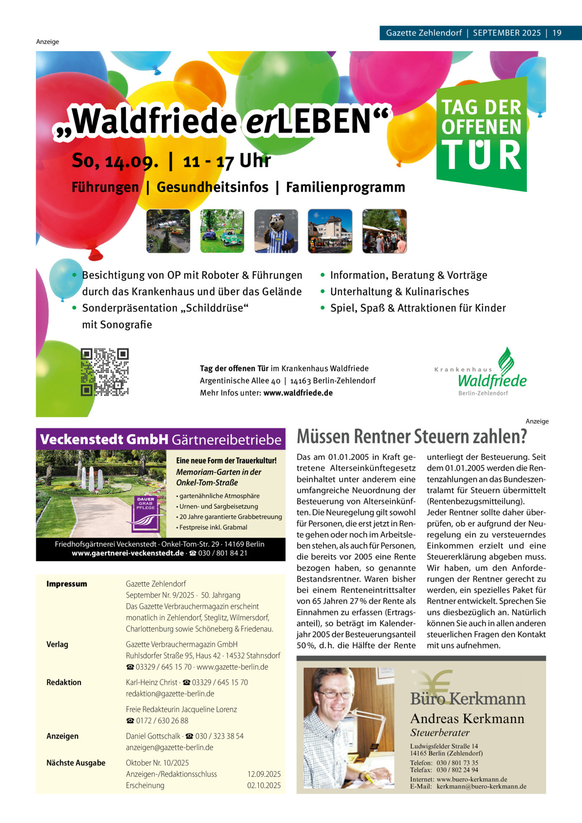 Gazette Zehlendorf  |  September 2025  |  19  Anzeige  TAG DER OFFENEN  „Waldfriede erLEBEN“ er  TUR  So, 14.09. | 11 - 17 Uhr Führungen | Gesundheitsinfos | Familienprogramm  ∙ Besichtigung von OP mit Roboter & Führungen durch das Krankenhaus und über das Gelände  ∙ Information, Beratung & Vorträge ∙	 Unterhaltung & Kulinarisches  • Sonderpräsentation „Schilddrüse“ 	 mit	Sonografie  ∙ Spiel, Spaß & Attraktionen für Kinder  Tag der offenen Tür im Krankenhaus Waldfriede Argentinische Allee 40 | 14163 Berlin-Zehlendorf Mehr Infos unter: www.waldfriede.de Anzeige  Veckenstedt GmbH Gärtnereibetriebe Eine neue Form der Trauerkultur! Memoriam-Garten in der Onkel-Tom-Straße • gartenähnliche Atmosphäre • Urnen- und Sargbeisetzung • 20 Jahre garantierte Grabbetreuung • Festpreise inkl. Grabmal  Friedhofsgärtnerei Veckenstedt · Onkel-Tom-Str. 29 · 14169 Berlin www.gaertnerei-veckenstedt.de · ☎ 030 / 801 84 21  Impressum	  Gazette Zehlendorf September Nr. 9/2025 ·  50. Jahrgang Das Gazette Verbrauchermagazin erscheint monatlich in Zehlendorf, Steglitz, Wilmersdorf, Charlottenburg sowie Schöneberg & Friedenau.  Verlag	  Gazette Verbrauchermagazin GmbH Ruhlsdorfer Straße 95, Haus 42 · 14532 Stahnsdorf ☎ 03329 / 645 15 70 · www.gazette-berlin.de  Redaktion	  Karl-Heinz Christ · ☎ 03329 / 645 15 70 redaktion@gazette-berlin.de  	  Freie Redakteurin Jacqueline Lorenz ☎ 0172 / 630 26 88  Anzeigen	  Daniel Gottschalk · ☎ 030 / 323 38 54 anzeigen@gazette-berlin.de  Nächste Ausgabe	  Müssen Rentner Steuern zahlen? Das am 01.01.2005 in Kraft getretene Alterseinkünftegesetz beinhaltet unter anderem eine umfangreiche Neuordnung der Besteuerung von Alterseinkünften. Die Neuregelung gilt sowohl für Personen, die erst jetzt in Rente gehen oder noch im Arbeitsleben stehen, als auch für Personen, die bereits vor 2005 eine Rente bezogen haben, so genannte Bestandsrentner. Waren bisher bei einem Renteneintrittsalter von 65 Jahren 27 % der Rente als Einnahmen zu erfassen (Ertragsanteil), so beträgt im Kalenderjahr 2005 der Besteuerungsanteil 50 %, d. h. die Hälfte der Rente  unterliegt der Besteuerung. Seit dem 01.01.2005 werden die Rentenzahlungen an das Bundeszentralamt für Steuern übermittelt (Rentenbezugsmitteilung). Jeder Rentner sollte daher überprüfen, ob er aufgrund der Neuregelung ein zu versteuerndes Einkommen erzielt und eine Steuererklärung abgeben muss. Wir haben, um den Anforderungen der Rentner gerecht zu werden, ein spezielles Paket für Rentner entwickelt. Sprechen Sie uns diesbezüglich an. Natürlich können Sie auch in allen anderen steuerlichen Fragen den Kontakt mit uns aufnehmen.  Andreas Kerkmann Steuerberater  Oktober Nr. 10/2025 Anzeigen-/Redaktionsschluss	12.09.2025 Erscheinung	02.10.2025 Foto: Denis Junker / Fotolia  Ludwigsfelder Straße 14 14165 Berlin (Zehlendorf) Telefon: 030 / 801 73 35 Telefax: 030 / 802 24 94 Internet: www.buero-kerkmann.de E-Mail: kerkmann@buero-kerkmann.de Mandantenportal https://buero-kerkmann.portalbereich.de