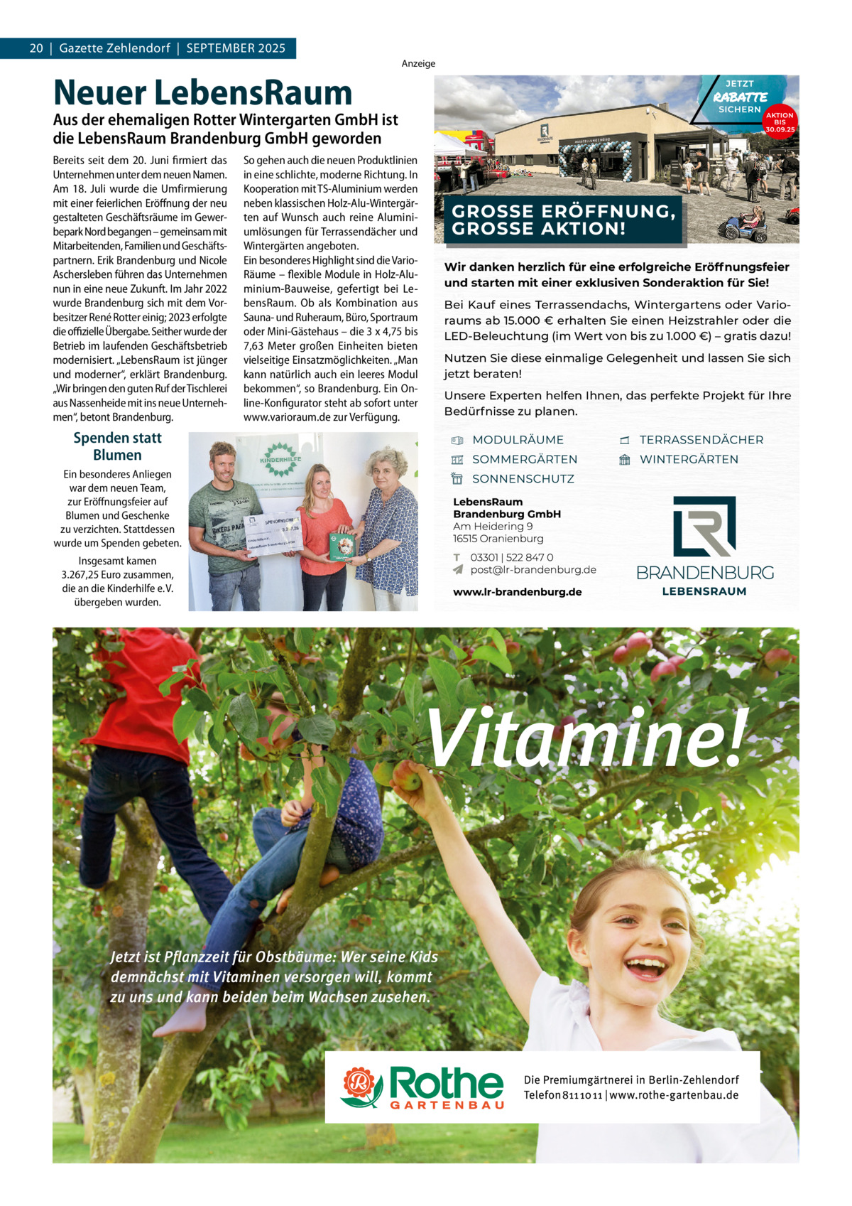 20  |  Gazette Zehlendorf  |  September 2025  Neuer LebensRaum  Anzeige  Aus der ehemaligen Rotter Wintergarten GmbH ist die LebensRaum Brandenburg GmbH geworden Bereits seit dem 20. Juni firmiert das Unternehmen unter dem neuen Namen. Am 18. Juli wurde die Umfirmierung mit einer feierlichen Eröffnung der neu gestalteten Geschäftsräume im Gewerbepark Nord begangen – gemeinsam mit Mitarbeitenden, Familien und Geschäftspartnern. Erik Brandenburg und Nicole Aschersleben führen das Unternehmen nun in eine neue Zukunft. Im Jahr 2022 wurde Brandenburg sich mit dem Vorbesitzer René Rotter einig; 2023 erfolgte die offizielle Übergabe. Seither wurde der Betrieb im laufenden Geschäftsbetrieb modernisiert. „LebensRaum ist jünger und moderner“, erklärt Brandenburg. „Wir bringen den guten Ruf der Tischlerei aus Nassenheide mit ins neue Unternehmen“, betont Brandenburg.  Spenden statt Blumen Ein besonderes Anliegen war dem neuen Team, zur Eröffnungsfeier auf Blumen und Geschenke zu verzichten. Stattdessen wurde um Spenden gebeten. Insgesamt kamen 3.267,25 Euro zusammen, die an die Kinderhilfe e. V. übergeben wurden.  So gehen auch die neuen Produktlinien in eine schlichte, moderne Richtung. In Kooperation mit TS-Aluminium werden neben klassischen Holz-Alu-Wintergärten auf Wunsch auch reine Aluminiumlösungen für Terrassendächer und Wintergärten angeboten. Ein besonderes Highlight sind die VarioRäume – flexible Module in Holz-Aluminium-Bauweise, gefertigt bei LebensRaum. Ob als Kombination aus Sauna- und Ruheraum, Büro, Sportraum oder Mini-Gästehaus – die 3 x 4,75 bis 7,63 Meter großen Einheiten bieten vielseitige Einsatzmöglichkeiten. „Man kann natürlich auch ein leeres Modul bekommen“, so Brandenburg. Ein Online-Konfigurator steht ab sofort unter www.varioraum.de zur Verfügung.  Wir danken herzlich für eine erfolgreiche Eröffnungsfeier und starten mit einer exklusiven Sonderaktion für Sie! Bei Kauf eines Terrassendachs, Wintergartens oder Varioraums ab 15.000 € erhalten Sie einen Heizstrahler oder die LED-Beleuchtung (im Wert von bis zu 1.000 €) – gratis dazu! Nutzen Sie diese einmalige Gelegenheit und lassen Sie sich jetzt beraten! Unsere Experten helfen Ihnen, das perfekte Projekt für Ihre Bedürfnisse zu planen.
