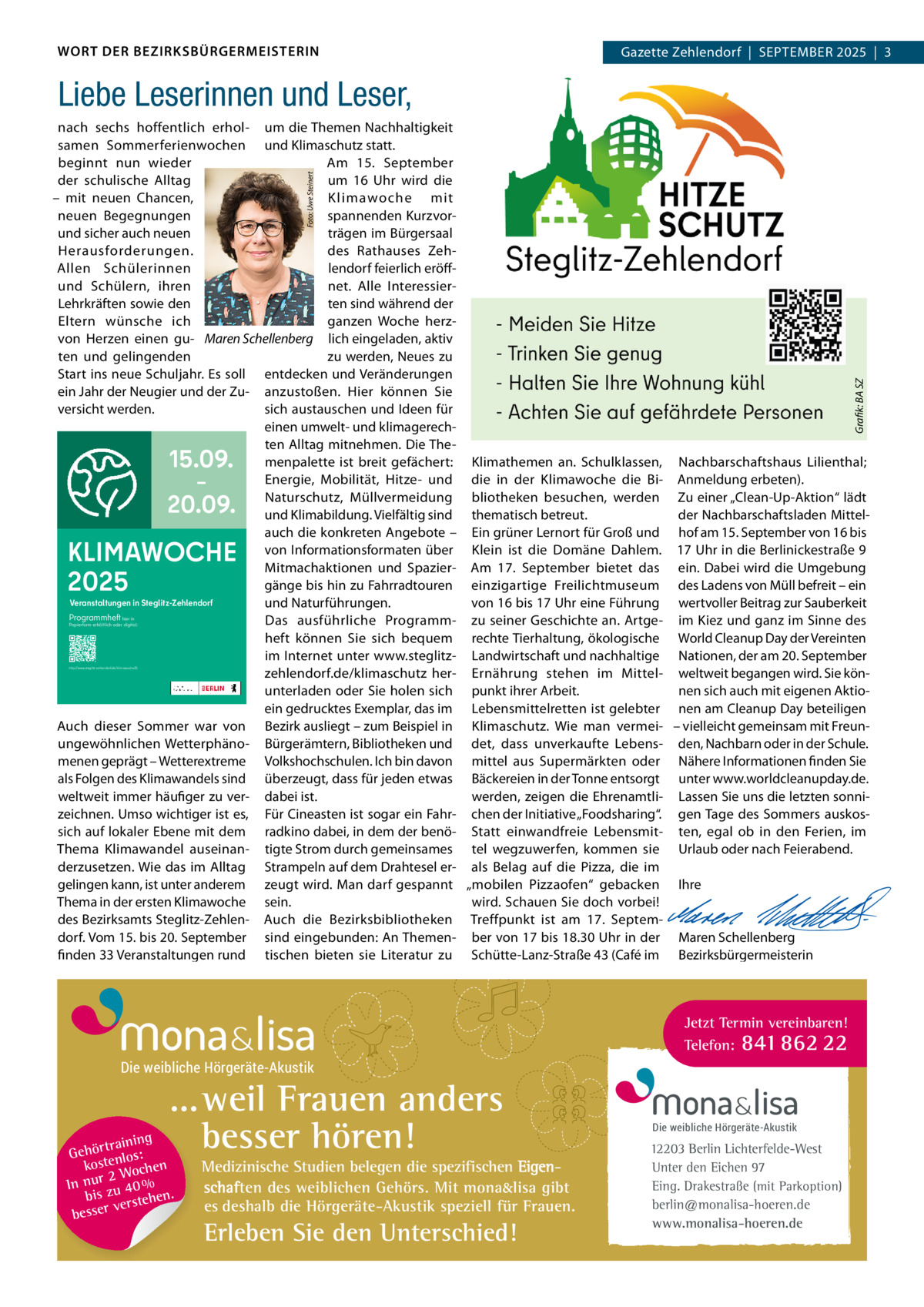 WORT DER BEZIRKSBÜRGERMEISTERIN  Gazette Zehlendorf  |  September 2025  |  3 2025  |  1  Liebe Leserinnen und Leser,  Grafik: BA SZ  Foto: Uwe Steinert  nach sechs hoffentlich erhol- um die themen Nachhaltigkeit samen Sommerferienwochen und Klimaschutz statt. Am 15.  September beginnt nun wieder um 16  Uhr wird die der schulische Alltag K limawoche mit – mit neuen Chancen, spannenden Kurzvorneuen begegnungen und sicher auch neuen trägen im bürgersaal Herausforderungen. des rathauses Zehlendorf feierlich eröffAllen Schülerinnen net. Alle Interessierund Schülern, ihren Lehrkräften sowie den ten sind während der eltern wünsche ich ganzen Woche herzvon Herzen einen gu- Maren Schellenberg lich eingeladen, aktiv zu werden, Neues zu ten und gelingenden Start ins neue Schuljahr. es soll entdecken und Veränderungen ein Jahr der Neugier und der Zu- anzustoßen. Hier können Sie sich austauschen und Ideen für versicht werden. einen umwelt- und klimagerechten Alltag mitnehmen. Die themenpalette ist breit gefächert: Klimathemen an. Schulklassen, Nachbarschaftshaus Lilienthal; energie, mobilität, Hitze- und die in der Klimawoche die bi- Anmeldung erbeten). Naturschutz, müllvermeidung bliotheken besuchen, werden Zu einer „Clean-Up-Aktion“ lädt und Klimabildung. Vielfältig sind thematisch betreut. der Nachbarschaftsladen mittelauch die konkreten Angebote – ein grüner Lernort für Groß und hof am 15. September von 16 bis von Informationsformaten über Klein ist die Domäne Dahlem. 17 Uhr in die berlinickestraße 9 mitmachaktionen und Spazier- Am 17.  September bietet das ein. Dabei wird die Umgebung gänge bis hin zu Fahrradtouren einzigartige Freilichtmuseum des Ladens von müll befreit – ein Veranstaltungen in Steglitz-Zehlendorf und Naturführungen. von 16 bis 17 Uhr eine Führung wertvoller beitrag zur Sauberkeit Programmheft Das ausführliche programm- zu seiner Geschichte an. Artge- im Kiez und ganz im Sinne des heft können Sie sich bequem rechte tierhaltung, ökologische World Cleanup Day der Vereinten im Internet unter www.steglitz- Landwirtschaft und nachhaltige Nationen, der am 20. September zehlendorf.de/klimaschutz her- ernährung stehen im mittel- weltweit begangen wird. Sie können sich auch mit eigenen Aktiounterladen oder Sie holen sich punkt ihrer Arbeit. ein gedrucktes exemplar, das im Lebensmittelretten ist gelebter nen am Cleanup Day beteiligen Auch dieser Sommer war von bezirk ausliegt – zum beispiel in Klimaschutz. Wie man vermei- – vielleicht gemeinsam mit Freunungewöhnlichen Wetterphäno- bürgerämtern, bibliotheken und det, dass unverkaufte Lebens- den, Nachbarn oder in der Schule. menen geprägt – Wetterextreme Volkshochschulen. Ich bin davon mittel aus Supermärkten oder Nähere Informationen finden Sie als Folgen des Klimawandels sind überzeugt, dass für jeden etwas bäckereien in der tonne entsorgt unter www.worldcleanupday.de. weltweit immer häufiger zu ver- dabei ist. werden, zeigen die ehrenamtli- Lassen Sie uns die letzten sonnizeichnen. Umso wichtiger ist es, Für Cineasten ist sogar ein Fahr- chen der Initiative „Foodsharing“. gen tage des Sommers auskossich auf lokaler ebene mit dem radkino dabei, in dem der benö- Statt einwandfreie Lebensmit- ten, egal ob in den Ferien, im thema Klimawandel auseinan- tigte Strom durch gemeinsames tel wegzuwerfen, kommen sie Urlaub oder nach Feierabend. derzusetzen. Wie das im Alltag Strampeln auf dem Drahtesel er- als belag auf die pizza, die im   gelingen kann, ist unter anderem zeugt wird. man darf gespannt „mobilen pizzaofen“ gebacken Ihre thema in der ersten Klimawoche sein. wird. Schauen Sie doch vorbei!   des bezirksamts Steglitz-Zehlen- Auch die bezirksbibliotheken treffpunkt ist am 17.  Septem-   dorf. Vom 15. bis 20. September sind eingebunden: An themen- ber von 17 bis 18.30 Uhr in der maren Schellenberg finden 33 Veranstaltungen rund tischen bieten sie Literatur zu Schütte-Lanz-Straße 43 (Café im bezirksbürgermeisterin  15.09. – 20.09.  KLIMAWOCHE 2025 hier in Papierform erhältlich oder digital:  http://www.steglitz-zehlendorf.de/klimawoche25  Jetzt Termin vereinbaren! Telefon: 841 862 22  Die weibliche Hörgeräte-Akustik  ...weil Frauen anders besser hören!  g trainin Gehör enlos: kost hen 2 Woc In nur zu 40 % bis hen. verste besser  Medizinische Studien belegen die spezifischen Eigenschaften des weiblichen Gehörs. Mit mona&lisa gibt es deshalb die Hörgeräte-Akustik speziell für Frauen.  Erleben Sie den Unterschied!  Die weibliche Hörgeräte-Akustik  12203 Berlin Lichterfelde-West Unter den Eichen 97 Eing. Drakestraße (mit Parkoption) berlin@monalisa-hoeren.de www.monalisa-hoeren.de
