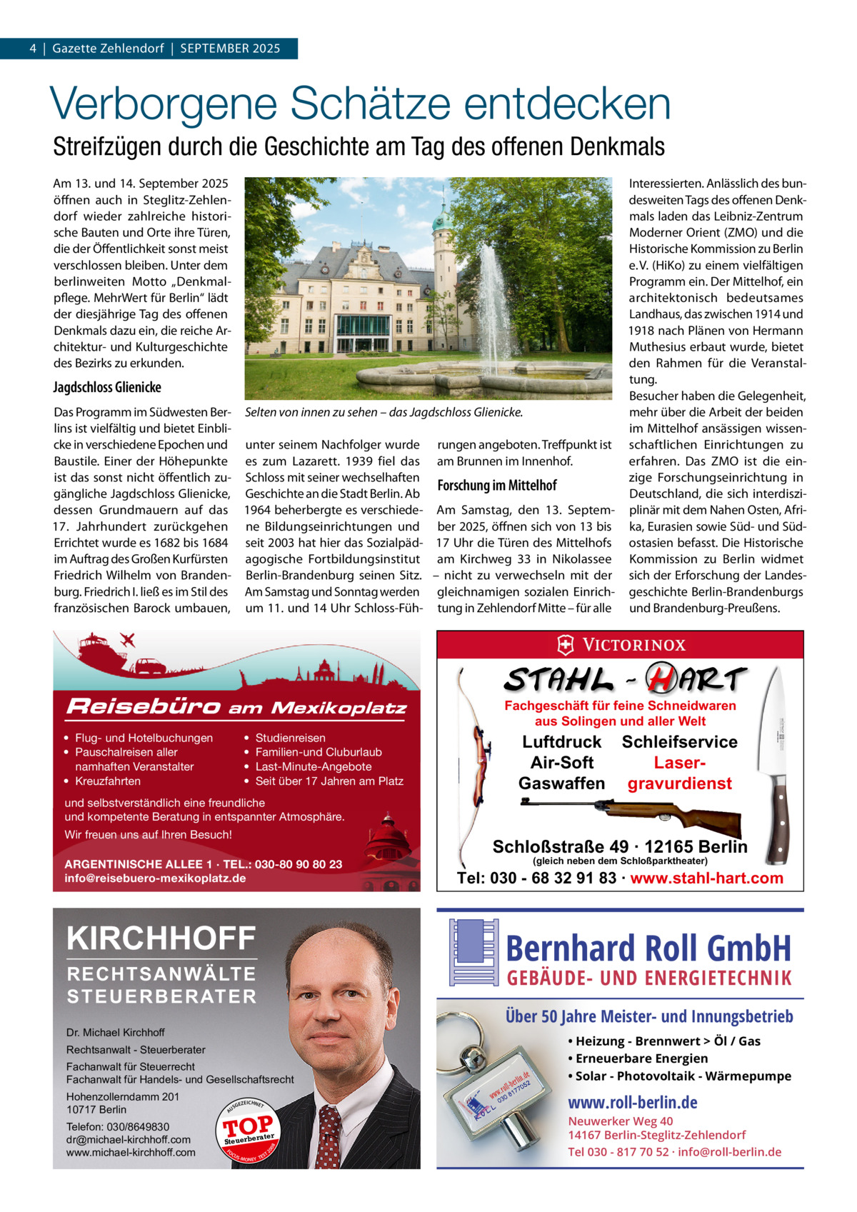 4  |  Gazette Zehlendorf  |  September 2025  Verborgene Schätze entdecken Streifzügen durch die Geschichte am Tag des offenen Denkmals Am 13. und 14. September 2025 öffnen auch in Steglitz-Zehlendorf wieder zahlreiche historische bauten und Orte ihre türen, die der Öffentlichkeit sonst meist verschlossen bleiben. Unter dem berlinweiten motto „Denkmalpflege. mehrWert für berlin“ lädt der diesjährige tag des offenen Denkmals dazu ein, die reiche Architektur- und Kulturgeschichte des bezirks zu erkunden.  Interessierten. Anlässlich des bundesweiten tags des offenen Denkmals laden das Leibniz-Zentrum moderner Orient (ZmO) und die Historische Kommission zu berlin e. V. (HiKo) zu einem vielfältigen programm ein. Der mittelhof, ein architektonisch bedeutsames Landhaus, das zwischen 1914 und 1918 nach plänen von Hermann muthesius erbaut wurde, bietet den rahmen für die Veranstaltung. besucher haben die Gelegenheit, Selten von innen zu sehen – das Jagdschloss Glienicke. mehr über die Arbeit der beiden im mittelhof ansässigen wissenunter seinem Nachfolger wurde rungen angeboten. treffpunkt ist schaftlichen einrichtungen zu es zum Lazarett. 1939 fiel das am brunnen im Innenhof. erfahren. Das ZmO ist die einSchloss mit seiner wechselhaften zige Forschungseinrichtung in Forschung im Mittelhof Geschichte an die Stadt berlin. Ab Deutschland, die sich interdiszi1964 beherbergte es verschiede- Am Samstag, den 13.  Septem- plinär mit dem Nahen Osten, Afrine bildungseinrichtungen und ber 2025, öffnen sich von 13 bis ka, eurasien sowie Süd- und Südseit 2003 hat hier das Sozialpäd- 17 Uhr die türen des mittelhofs ostasien befasst. Die Historische agogische Fortbildungsinstitut am Kirchweg  33 in Nikolassee Kommission zu berlin widmet berlin-brandenburg seinen Sitz. – nicht zu verwechseln mit der sich der erforschung der LandesAm Samstag und Sonntag werden gleichnamigen sozialen einrich- geschichte berlin-brandenburgs um 11. und 14 Uhr Schloss-Füh- tung in Zehlendorf mitte – für alle und brandenburg-preußens.  Jagdschloss Glienicke Das programm im Südwesten berlins ist vielfältig und bietet einblicke in verschiedene epochen und baustile. einer der Höhepunkte ist das sonst nicht öffentlich zugängliche Jagdschloss Glienicke, dessen Grundmauern auf das 17.  Jahrhundert zurückgehen errichtet wurde es 1682 bis 1684 im Auftrag des Großen Kurfürsten Friedrich Wilhelm von brandenburg. Friedrich I. ließ es im Stil des französischen barock umbauen,  Reisebüro  am Mexikoplatz  • Flug- und Hotelbuchungen • Pauschalreisen aller namhaften Veranstalter • Kreuzfahrten  • • • •  Studienreisen Familien-und Cluburlaub Last-Minute-Angebote Seit über 17 Jahren am Platz  Fachgeschäft für feine Schneidwaren aus Solingen und aller Welt  Luftdruck Schleifservice Air-Soft LaserGaswaffen gravurdienst  und selbstverständlich eine freundliche und kompetente Beratung in entspannter Atmosphäre. Wir freuen uns auf Ihren Besuch!  Schloßstraße 49 · 12165 Berlin  ARGENTINISCHE ALLEE 1 · TEL.: 030-80 90 80 23 info@reisebuero-mexikoplatz.de  KIRCHHOFF  (gleich neben dem Schloßparktheater)  Tel: 030 - 68 32 91 83 · www.stahl-hart.com  Bernhard Roll GmbH  RECHTSANWÄLTE S T E U E R B E R AT E R  GEBÄUDE- UND ENERGIETECHNIK  Über 50 Jahre Meister- und Innungsbetrieb  Dr. Michael Kirchhoff Fachanwalt für Steuerrecht Fachanwalt für Handels- und Gesellschaftsrecht  • Heizung - Brennwert  Öl / Gas • Erneuerbare Energien • Solar - Photovoltaik - Wärmepumpe  Hohenzollerndamm 201 10717 Berlin  www.roll-berlin.de  Rechtsanwalt - Steuerberater  GEZ  EICHNET  A  TOP rater  FO CU S  08  Steuerbe  20  Telefon: 030/8649830 dr@michael-kirchhoff.com www.michael-kirchhoff.com  US  S -MONEY TE  T  Neuwerker Weg 40 14167 Berlin-Steglitz-Zehlendorf Tel 030 - 817 70 52 · info@roll-berlin.de