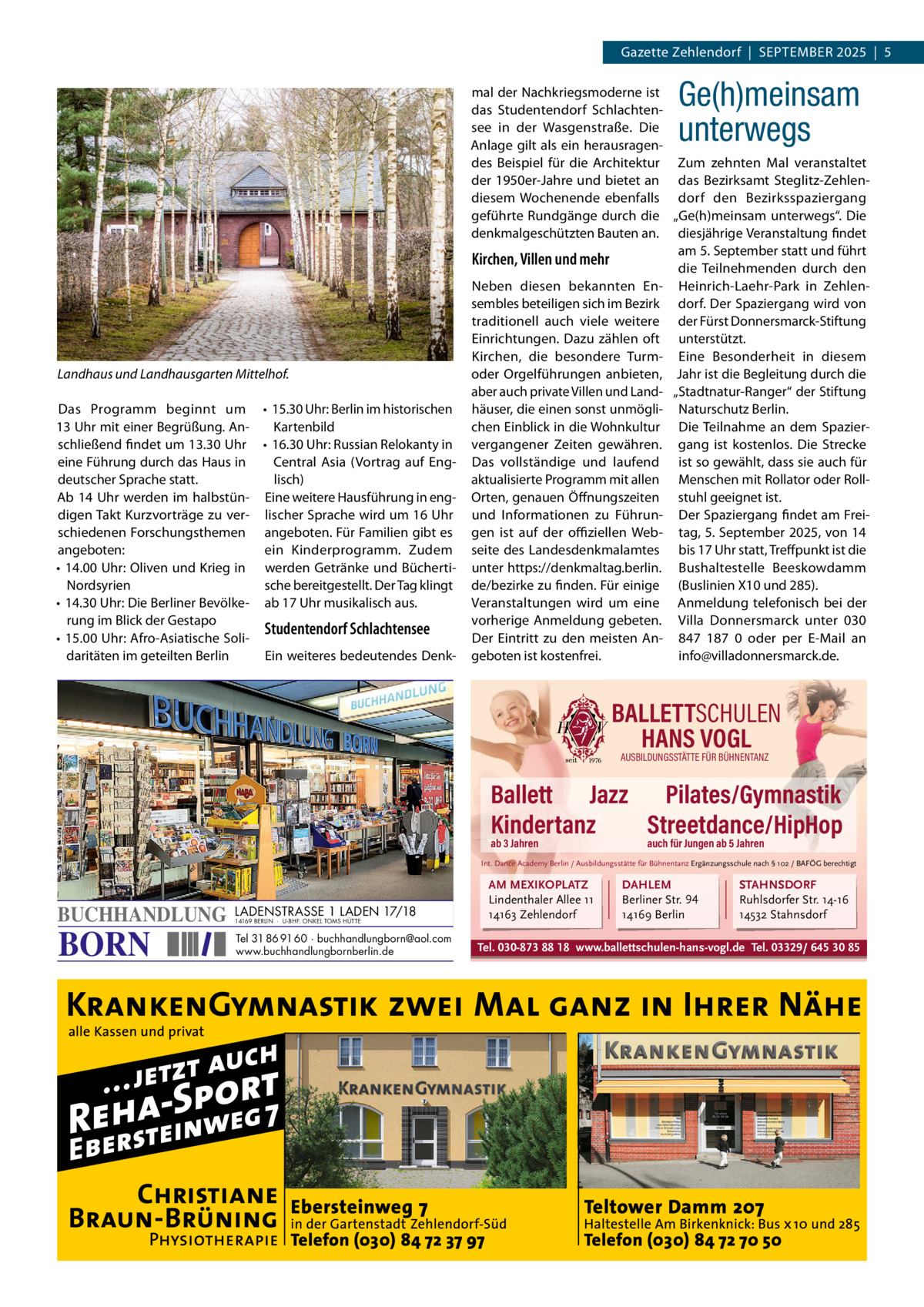 Gazette Zehlendorf  |  September 2025  |  5  Ge(h)meinsam unterwegs  Landhaus und Landhausgarten Mittelhof. Das programm beginnt um • 15.30 Uhr: berlin im historischen 13 Uhr mit einer begrüßung. AnKartenbild schließend findet um 13.30 Uhr • 16.30 Uhr: russian relokanty in eine Führung durch das Haus in Central Asia (Vortrag auf englisch) deutscher Sprache statt. Ab 14 Uhr werden im halbstün- eine weitere Hausführung in engdigen takt Kurzvorträge zu ver- lischer Sprache wird um 16 Uhr schiedenen Forschungsthemen angeboten. Für Familien gibt es angeboten: ein Kinderprogramm. Zudem • 14.00 Uhr: Oliven und Krieg in werden Getränke und büchertiNordsyrien sche bereitgestellt. Der tag klingt • 14.30 Uhr: Die berliner bevölke- ab 17 Uhr musikalisch aus. rung im blick der Gestapo Studentendorf Schlachtensee • 15.00 Uhr: Afro-Asiatische Solidaritäten im geteilten berlin ein weiteres bedeutendes Denk mal der Nachkriegsmoderne ist das Studentendorf Schlachtensee in der Wasgenstraße. Die Anlage gilt als ein herausragendes beispiel für die Architektur Zum zehnten mal veranstaltet der 1950er-Jahre und bietet an das bezirksamt Steglitz-Zehlendiesem Wochenende ebenfalls dorf den bezirksspaziergang geführte rundgänge durch die „Ge(h)meinsam unterwegs“. Die denkmalgeschützten bauten an. diesjährige Veranstaltung findet am 5. September statt und führt Kirchen, Villen und mehr die teilnehmenden durch den Neben diesen bekannten en- Heinrich-Laehr-park in Zehlensembles beteiligen sich im bezirk dorf. Der Spaziergang wird von traditionell auch viele weitere der Fürst Donnersmarck-Stiftung einrichtungen. Dazu zählen oft unterstützt. Kirchen, die besondere turm- eine besonderheit in diesem oder Orgelführungen anbieten, Jahr ist die begleitung durch die aber auch private Villen und Land- „Stadtnatur-ranger“ der Stiftung häuser, die einen sonst unmögli- Naturschutz berlin. chen einblick in die Wohnkultur Die teilnahme an dem Spaziervergangener Zeiten gewähren. gang ist kostenlos. Die Strecke Das vollständige und laufend ist so gewählt, dass sie auch für aktualisierte programm mit allen menschen mit rollator oder rollOrten, genauen Öffnungszeiten stuhl geeignet ist. und Informationen zu Führun- Der Spaziergang findet am Freigen ist auf der oﬃziellen Web- tag, 5. September 2025, von 14 seite des Landesdenkmalamtes bis 17 Uhr statt, treffpunkt ist die unter https://denkmaltag.berlin. bushaltestelle beeskowdamm de/bezirke zu finden. Für einige (buslinien X10 und 285). Veranstaltungen wird um eine Anmeldung telefonisch bei der vorherige Anmeldung gebeten. Villa Donnersmarck unter 030 Der eintritt zu den meisten An- 847  187  0 oder per e-mail an geboten ist kostenfrei. info@villadonnersmarck.de.  BALLETTSCHULEN HANS VOGL AUSBILDUNGSSTÄTTE FÜR BÜHNENTANZ  Ballett Jazz Pilates/Gymnastik Kindertanz Streetdance/HipHop ab 3 Jahren  auch für Jungen ab 5 Jahren  Int. Dance Academy Berlin / Ausbildungsstätte für Bühnentanz Ergänzungsschule nach § 102 / BAFÖG berechtigt  BUCHHANDLUNG  BORN  LADENSTRASSE 1 LADEN 17/18 14169 BERLIN · U-BHF. ONKEL TOMS HÜTTE  Tel 31 86 91 60 · buchhandlungborn@aol.com www.buchhandlungbornberlin.de  AM MEXIKOPLATZ Lindenthaler Allee 11 14163 Zehlendorf  DAHLEM Berliner Str. 94 14169 Berlin  STAHNSDORF Ruhlsdorfer Str. 14-16 14532 Stahnsdorf  Tel. 030-873 88 18 www.ballettschulen-hans-vogl.de Tel. 03329/ 645 30 85