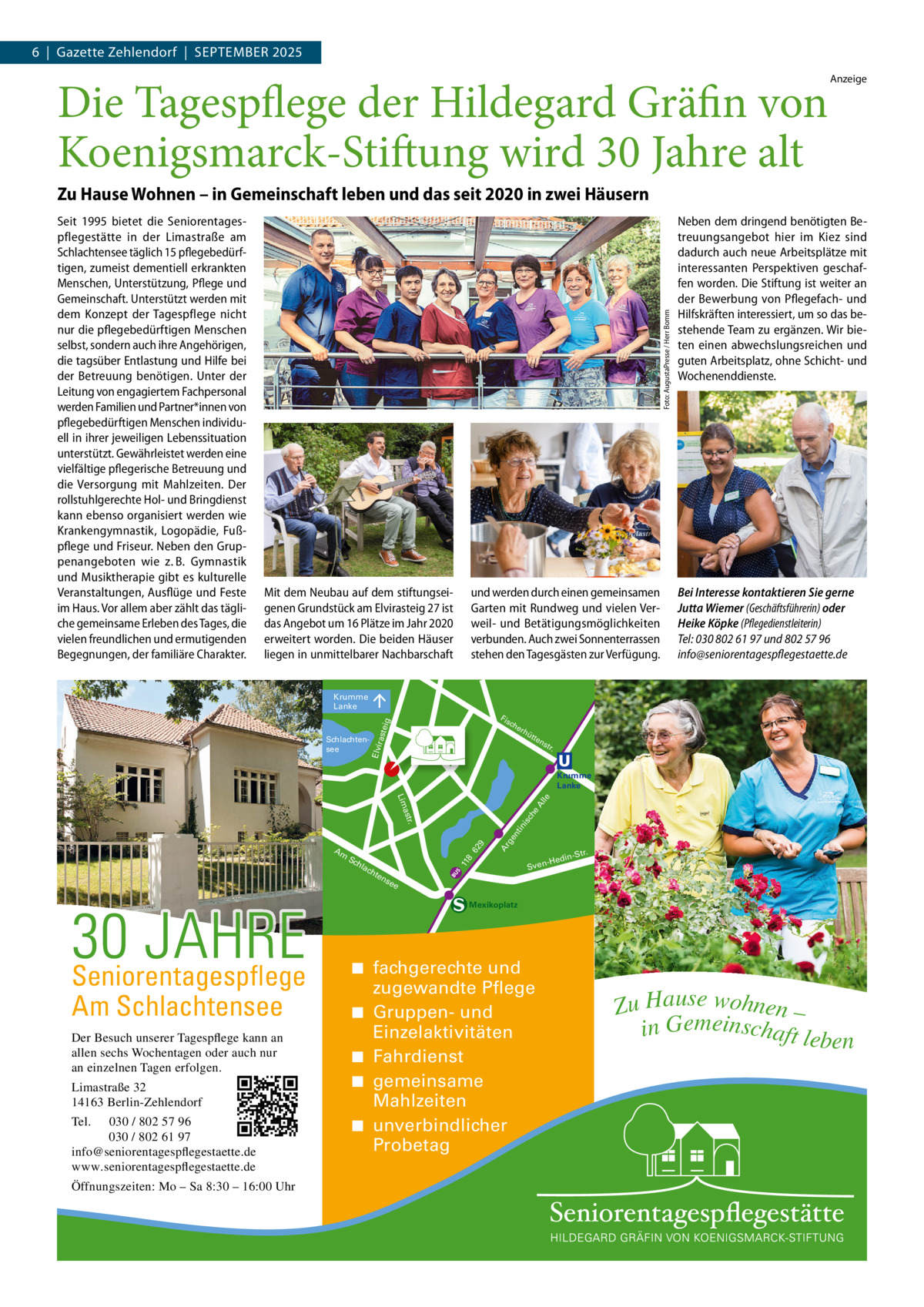 6  |  Gazette Zehlendorf  |  September 2025  Die Tagespflege der Hildegard Gräfin von Koenigsmarck-Stiftung wird 30 Jahre alt  Anzeige  Seit 1995 bietet die Seniorentagespflegestätte in der Limastraße am Schlachtensee täglich 15 pflegebedürftigen, zumeist dementiell erkrankten Menschen, Unterstützung, Pflege und Gemeinschaft. Unterstützt werden mit dem Konzept der Tagespflege nicht nur die pflegebedürftigen Menschen selbst, sondern auch ihre Angehörigen, die tagsüber Entlastung und Hilfe bei der Betreuung benötigen. Unter der Leitung von engagiertem Fachpersonal werden Familien und Partner*innen von pflegebedürftigen Menschen individuell in ihrer jeweiligen Lebenssituation unterstützt. Gewährleistet werden eine vielfältige pflegerische Betreuung und die Versorgung mit Mahlzeiten. Der rollstuhlgerechte Hol- und Bringdienst kann ebenso organisiert werden wie Krankengymnastik, Logopädie, Fußpflege und Friseur. Neben den Gruppenangeboten wie z. B. Gymnastik und Musiktherapie gibt es kulturelle Veranstaltungen, Ausflüge und Feste im Haus. Vor allem aber zählt das tägliche gemeinsame Erleben des Tages, die vielen freundlichen und ermutigenden Begegnungen, der familiäre Charakter.  Foto: AugustaPresse / Herr Bomm  Zu Hause Wohnen – in Gemeinschaft leben und das seit 2020 in zwei Häusern  Mit dem Neubau auf dem stiftungseigenen Grundstück am Elvirasteig 27 ist das Angebot um 16 Plätze im Jahr 2020 erweitert worden. Die beiden Häuser liegen in unmittelbarer Nachbarschaft  und werden durch einen gemeinsamen Garten mit Rundweg und vielen Verweil- und Betätigungsmöglichkeiten verbunden. Auch zwei Sonnenterrassen stehen den Tagesgästen zur Verfügung.  Neben dem dringend benötigten Betreuungsangebot hier im Kiez sind dadurch auch neue Arbeitsplätze mit interessanten Perspektiven geschaffen worden. Die Stiftung ist weiter an der Bewerbung von Pflegefach- und Hilfskräften interessiert, um so das bestehende Team zu ergänzen. Wir bieten einen abwechslungsreichen und guten Arbeitsplatz, ohne Schicht- und Wochenenddienste.  Bei Interesse kontaktieren Sie gerne Jutta Wiemer (Geschäftsführerin) oder Heike Köpke (Pflegedienstleiterin) Tel: 030 802 61 97 und 802 57 96 info@seniorentagespflegestaette.de  Krumme Lanke Fis  aste  ig  ch e  rh  Elvir  Schlachtensee  ütt  en  str .  Krumme Lanke  ch te  ge  11 8  Sc hla  Ar  62  9  nt in  isc he A  lle  . astr Lim  Am  ns  30 JAHRE Seniorentagespflege Am Schlachtensee  Der Besuch unserer Tagespflege kann an allen sechs Wochentagen oder auch nur an einzelnen Tagen erfolgen. Limastraße 32 14163 Berlin-Zehlendorf Tel.  030 / 802 57 96 030 / 802 61 97 info@seniorentagespflegestaette.de www.seniorentagespflegestaette.de Öffnungszeiten: Mo – Sa 8:30 – 16:00 Uhr  -Str.  edin  -H Sven  ee  Mexikoplatz  ◾ fachgerechte und zugewandte Pflege ◾ Gruppen- und Einzelaktivitäten ◾ Fahrdienst ◾ gemeinsame Mahlzeiten ◾ unverbindlicher Probetag  Zu Hause wohnen – in Gemeinschaft leb en
