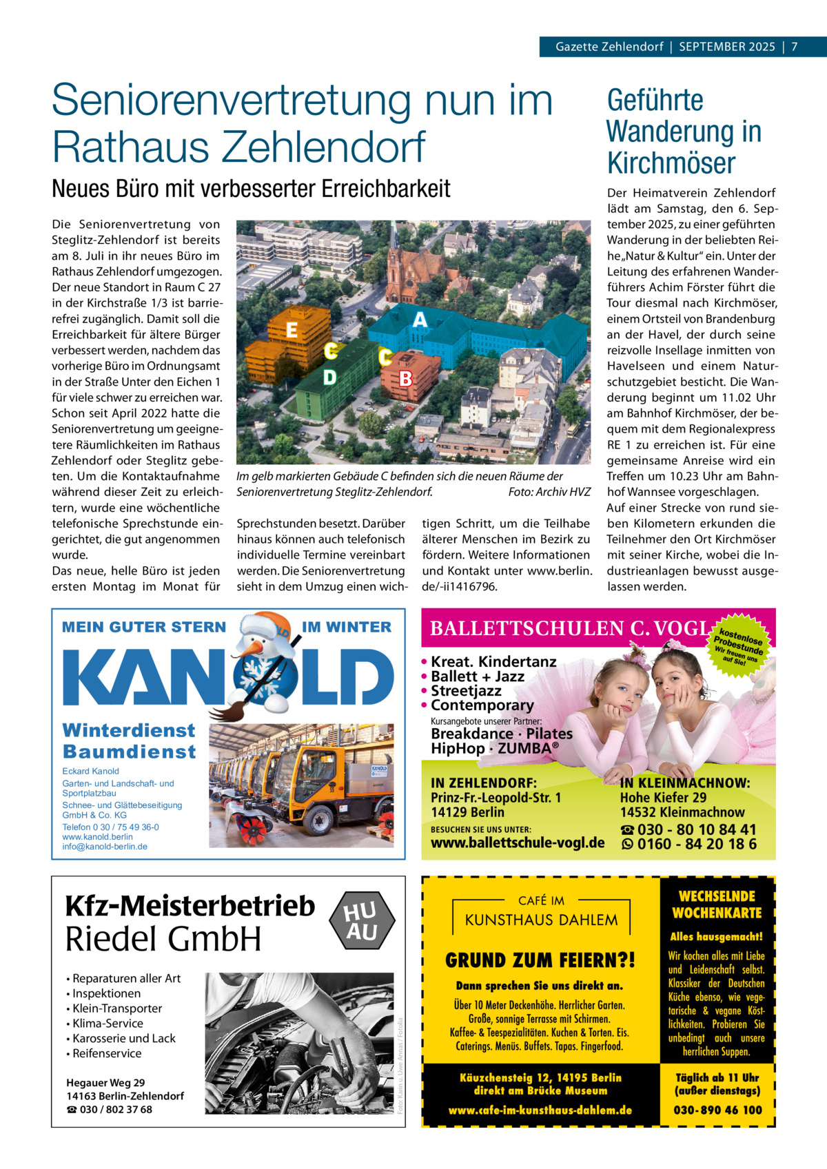Gazette Zehlendorf  |  September 2025  |  7  Seniorenvertretung nun im Rathaus Zehlendorf Neues Büro mit verbesserter Erreichbarkeit Die Seniorenvertretung von Steglitz-Zehlendorf ist bereits am 8. Juli in ihr neues büro im rathaus Zehlendorf umgezogen. Der neue Standort in raum C 27 in der Kirchstraße 1/3 ist barrierefrei zugänglich. Damit soll die erreichbarkeit für ältere bürger verbessert werden, nachdem das vorherige büro im Ordnungsamt in der Straße Unter den eichen 1 für viele schwer zu erreichen war. Schon seit April 2022 hatte die Seniorenvertretung um geeignetere räumlichkeiten im rathaus Zehlendorf oder Steglitz gebeten. Um die Kontaktaufnahme während dieser Zeit zu erleichtern, wurde eine wöchentliche telefonische Sprechstunde eingerichtet, die gut angenommen wurde. Das neue, helle büro ist jeden ersten montag im monat für  A  E  C D  C  B  Im gelb markierten Gebäude C befinden sich die neuen Räume der Seniorenvertretung Steglitz-Zehlendorf. Foto: Archiv HVZ Sprechstunden besetzt. Darüber hinaus können auch telefonisch individuelle termine vereinbart werden. Die Seniorenvertretung sieht in dem Umzug einen wich MEIN GUTER STERN  tigen Schritt, um die teilhabe älterer menschen im bezirk zu fördern. Weitere Informationen und Kontakt unter www.berlin. de/-ii1416796.  Geführte Wanderung in Kirchmöser Der Heimatverein Zehlendorf lädt am Samstag, den 6.  September 2025, zu einer geführten Wanderung in der beliebten reihe „Natur & Kultur“ ein. Unter der Leitung des erfahrenen Wanderführers Achim Förster führt die tour diesmal nach Kirchmöser, einem Ortsteil von brandenburg an der Havel, der durch seine reizvolle Insellage inmitten von Havelseen und einem Naturschutzgebiet besticht. Die Wanderung beginnt um 11.02  Uhr am bahnhof Kirchmöser, der bequem mit dem regionalexpress re  1 zu erreichen ist. Für eine gemeinsame Anreise wird ein treffen um 10.23 Uhr am bahnhof Wannsee vorgeschlagen. Auf einer Strecke von rund sieben Kilometern erkunden die teilnehmer den Ort Kirchmöser mit seiner Kirche, wobei die Industrieanlagen bewusst ausgelassen werden.  IM WINTER  • Kreat. Kindertanz • Ballett + Jazz • Streetjazz • Contemporary Kursangebote unserer Partner:  Winterdienst Baumdienst  Breakdance · Pilates HipHop · ZUMBA®  Eckard Kanold Garten- und Landschaft- und Sportplatzbau Schnee- und Glättebeseitigung GmbH & Co. KG Telefon 0 30 / 75 49 36-0 www.kanold.berlin info@kanold-berlin.de  Riedel GmbH • Reparaturen aller Art • Inspektionen • Klein-Transporter • Klima-Service • Karosserie und Lack • Reifenservice Hegauer Weg 29 14163 Berlin-Zehlendorf ☎ 030 / 802 37 68  HU AU  Foto: Karin u. Uwe Annas / Fotolia  Kfz-Meisterbetrieb  ☎ 030 - 80 10 84 41 0160 - 84 20 18 6