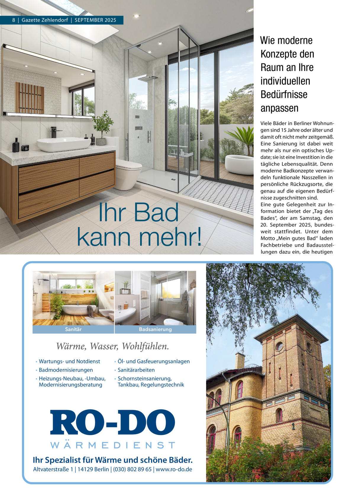8  |  Gazette Zehlendorf  |  September 2025  Wie moderne Konzepte den Raum an Ihre individuellen Bedürfnisse anpassen  Ihr Bad kann mehr!  Sanitär  • Wartungs- und Notdienst • Badmodernisierungen • Heizungs-Neubau, -Umbau, Modernisierungsberatung  Badsanierung  • Öl- und Gasfeuerungsanlagen • Sanitärarbeiten • Schornsteinsanierung, Tankbau, Regelungstechnik  Ihr Spezialist für Wärme und schöne Bäder. Altvaterstraße 1 | 14129 Berlin | (030) 802 89 65 | www.ro-do.de  Viele Bäder in Berliner Wohnungen sind 15 Jahre oder älter und damit oft nicht mehr zeitgemäß. Eine Sanierung ist dabei weit mehr als nur ein optisches Update; sie ist eine Investition in die tägliche Lebensqualität. Denn moderne Badkonzepte verwandeln funktionale Nasszellen in persönliche Rückzugsorte, die genau auf die eigenen Bedürfnisse zugeschnitten sind. Eine gute Gelegenheit zur Information bietet der „Tag des Bades“, der am Samstag, den 20.  September 2025, bundesweit stattfindet. Unter dem Motto „Mein gutes Bad“ laden Fachbetriebe und Badausstellungen dazu ein, die heutigen