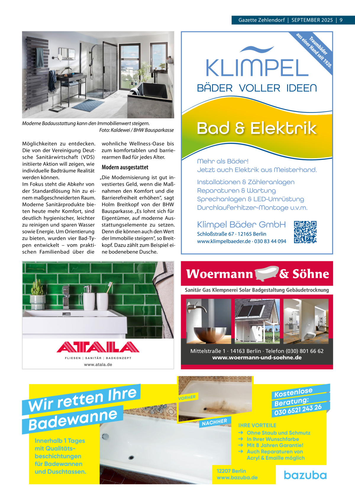 Gazette Zehlendorf  |  September 2025  |  9  Moderne Badausstattung kann den Immobilienwert steigern. Foto: Kaldewei / BHW Bausparkasse möglichkeiten zu entdecken. wohnliche Wellness-Oase bis Die von der Vereinigung Deut- zum komfortablen und barriesche Sanitärwirtschaft (VDS) rearmen bad für jedes Alter. initiierte Aktion will zeigen, wie Modern ausgestattet individuelle badträume realität „Die modernisierung ist gut inwerden können. Im Fokus steht die Abkehr von vestier tes Geld, wenn die maßder Standardlösung hin zu ei- nahmen den Komfort und die nem maßgeschneiderten raum. barrierefreiheit erhöhen“, sagt moderne Sanitärprodukte bie- Holm breitkopf von der bHW ten heute mehr Komfort, sind bausparkasse. „es lohnt sich für deutlich hygienischer, leichter eigentümer, auf moderne Auszu reinigen und sparen Wasser stat tungs ele mente zu set zen. sowie energie. Um Orientierung Denn die können auch den Wert zu bieten, wurden vier bad-ty- der Immobilie steigern“, so breitpen entwickelt – vom prakti- kopf. Dazu zählt zum beispiel eischen Familienbad über die ne bodenebene Dusche.  Sanitär Gas Klempnerei Solar Badgestaltung Gebäudetrocknung  Mittelstraße 1 · 14163 Berlin · Telefon (030) 801 66 62 www.woermann-und-soehne.de  e r h I n e t Wir ret e n n a w e Bad Innerhalb 1 Tages mit Qualitäts­ beschichtungen für Badewannen und Duschtassen.  se Kostenlo g: B e r at un 243 26 030 6521  VORHER  NACHH  ER  IHRE VORTEILE Ohne Staub und Schmutz In Ihrer Wunschfarbe Mit 8 Jahren Garantie! Auch Reparaturen von Acryl & Emaille möglich  12207 Berlin www.bazuba.de