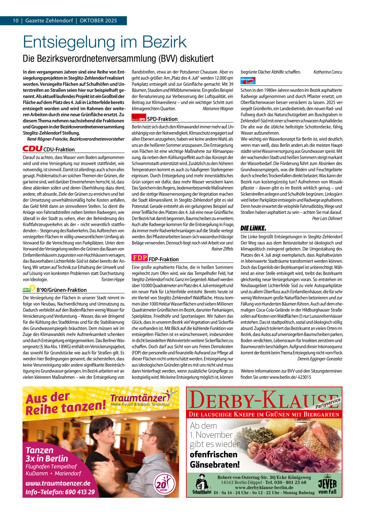 10  |  Gazette Zehlendorf  |  OktOber 1 | Gazette Zehlendorf | SePteMber 2025 2025  Entsiegelung im Bezirk Die Bezirksverordnetenversammlung (BVV) diskutiert In den vergangenen Jahren sind eine Reihe von Entsiegelungsprojekten in Steglitz-Zehlendorf realisiert worden. Versiegelte Flächen auf Schulhöfen und Unterstreifen an Straßen seien hier nur beispielhaft genannt. Als aktuell laufendes Projekt ist ein Großteil der Fläche auf dem Platz des 4. Juli in Lichterfelde bereits entsiegelt worden und wird im Rahmen der weiteren Arbeiten durch eine neue Grünfläche ersetzt. Zu diesem Thema nehmen nachstehend die Fraktionen und Gruppen in der Bezirksverordnetenversammlung Steglitz-Zehlendorf Stellung. René Rögner-Francke, Bezirksverordnetenvorsteher  CDU-Fraktion Darauf zu achten, dass Wasser vom Boden aufgenommen wird und eine Versiegelung nur insoweit stattfindet, wie notwendig, ist sinnvoll. Damit ist allerdings auch schon alles gesagt. Problematisch an solchen Themen der Grünen, die gar keine sind, weil darüber Einvernehmen herrscht, ist, dass diese ablenken sollen und deren Überhöhung dazu dient, andere, oft absurde, Ziele der Grünen zu erreichen und bei der Umsetzung unverhältnismäßig hohe Kosten anfallen, das Geld fehlt dann an sinnvolleren Stellen. So dient die Anlage von Fahrradstreifen neben breiten Radwegen, wie überall in der Stadt zu sehen, eher der Behinderung des Kraftfahrzeugverkehrs als der – nicht wesentlich stattfindenden – Steigerung des Radverkehrs. Das Aufbrechen von versiegelten Flächen in völlig unwesentlichem Umfang als Vorwand für die Vernichtung von Parkplätzen. Unter dem Vorwand der Versiegelung wollen die Grünen das Bauen von Einfamilienhäusern zugunsten von Hochhäusern versagen, das Bauvorhaben Lichterfelde-Süd ist dabei bereits der Anfang. Wir setzen auf Technik zur Erhaltung der Umwelt und auf Lösung von konkreten Problemen statt Durchsetzung von Ideologie. Torsten Hippe  B‘90/Grünen-Fraktion Die Versiegelung der Flächen in unserer Stadt nimmt infolge von Neubau, Nachverdichtung und Umnutzung zu. Dadurch verbleibt auf den Bodenflächen wenig Wasser für Versickerung und Verdunstung – Wasser, das wir dringend für die Kühlung des Stadtklimas und für die Stabilisierung des Grundwasserspiegels bräuchten. Dem müssen wir im Zuge des Klimawandels mehr Aufmerksamkeit schenken und durch Entsiegelung entgegenwirken. Das Berliner Wassergesetz (§ 36a Abs. 1 BWG) enthält ein Versickerungsgebot, das sowohl für Grundstücke wie auch für Straßen gilt. Es werden hier Bedingungen genannt, die sicherstellen, dass keine Verunreinigung oder andere signifikante Beeinträchtigung ins Grundwasser gelangen. Im Bezirk arbeiten wir an vielen kleineren Maßnahmen – wie der Entsiegelung von  1.140 Zeichen pro Fraktion   Vorwort CDU 1147 Grüne 1145 SPD 1140 FDP 1132 AfD 1146 Linke 1137  Randstreifen, etwa an der Potsdamer Chaussee. Aber es geht auch größer: Am „Platz des 4. Juli“ werden 12.000 qm Parkplatz entsiegelt und zur Grünfläche gemacht: Mit 39 Bäumen, Stauden und Wildblumenwiese. Ein großes Beispiel der Renaturierung zur Verbesserung der Luftqualität, ein Beitrag zur Klimaresilienz – und ein wichtiger Schritt zum klimagerechten Quartier. Marianne Wagner Berlin  SPD-Fraktion  Berlin heizt sich durch den Klimawandel immer mehr auf. Unabhängig von der Notwendigkeit, Klimaschutz engagiert auf allen Ebenen anzugehen, haben wir keine andere Wahl, als uns an die heißeren Sommer anzupassen. Die Entsiegelung von Flächen ist eine wichtige Maßnahme zur Klimaanpassung, da neben dem Kühlungseffekt auch das Konzept der Schwammstadt unterstützt wird. Zusätzlich zu den höheren Temperaturen kommt es auch zu häufigeren Starkregenereignissen. Durch Entsiegelung und mehr innerstädtisches Grün sorgen wir dafür, dass mehr Wasser versickern kann. Das Speichern des Regens, bodenverbessernde Maßnahmen und die stetige Wasserversorgung der Vegetation machen die Stadt klimaresilient. In Steglitz-Zehlendorf gibt es viel Potenzial: Gerade entsteht als ein gelungenes Beispiel auf einer Teilfläche des Platzes des 4. Juli eine neue Grünfläche. Der Bezirk hat damit begonnen, Baumscheiben zu erweitern. Auch alte Radwege kommen für die Entsiegelung in Frage, da immer mehr Radverkehrsanlagen auf die Straße verlegt werden. Bei Pflasterarbeiten lassen sich wasserdurchlässige Beläge verwenden. Dennoch liegt noch viel Arbeit vor uns! Rainer Ziffels  FDP-Fraktion Eine große asphaltierte Fläche, die in heißen Sommern regelrecht zum Ofen wird, wie das Tempelhofer Feld, hat Steglitz-Zehlendorf nicht. Ganz im Gegenteil: Aktuell werden über 10.000 Quadratmeter am Platz des 4. Juli entsiegelt und ein neuer Park für Lichterfelde entsteht. Bereits heute ist ein Viertel von Steglitz-Zehlendorf Waldfläche. Hinzu kommen über 1000 Hektar Wasserflächen und sieben Millionen Quadratmeter Grünflächen im Bezirk, darunter Parkanlagen, Spielplätze, Friedhöfe und Sportanlagen. Wir haben das Glück, dass in unserem Bezirk viel Vegetation und Sickerfläche vorhanden ist. Mit Blick auf die kühlende Funktion von entsiegelten Flächen ist es wünschenswert, insbesondere in dicht besiedelten Wohnvierteln weitere Sickerflächen zu schaffen. Doch darf aus Sicht von uns Freien Demokraten (FDP) der personelle und finanzielle Aufwand zur Pflege all dieser Flächen nicht unterschätzt werden. Entsiegelung nur aus ideologischen Gründen gibt es mit uns nicht und muss dann hinterfragt werden, wenn zusätzliche Grünpflege zu kostspielig wird. Wo keine Entsiegelung möglich ist, können  begrünte Dächer Abhilfe schaffen. Alternative für  Deutschland  Katharina Concu  AfD   Schon in den 1980er-Jahren wurden im Bezirk asphaltierte Radwege aufgenommen und durch Pflaster ersetzt, um Oberflächenwasser besser versickern zu lassen. 2025 versiegelt GrünBerlin, ein Landesbetrieb, den neuen Rad- und Fußweg durch das Naturschutzgebiet am Buschgraben in Zehlendorf-Süd mit einer schweren schwarzen Asphaltdecke. Die alte war die übliche befestigte Schotterdecke, fähig, Wasser aufzunehmen. Wie wichtig ein Wasserkonzept für Berlin ist, wird deutlich, wenn man weiß, dass Berlin anders als die meisten Hauptstädte seine Wasserversorgung aus Grundwasser speist. Mit der wachsenden Stadt und heißen Sommern steigt markant der Wasserbedarf. Die Förderung führt zum Absinken des Grundwasserspiegels, was die Böden und Feuchtgebiete durch schnelles Trockenfallen direkt belastet. Was kann der Bezirk nun kostengünstig tun? Aufnehmen von Mosaikpflaster – davon gibt es im Bezirk wirklich genug – und Sickerstreifen anlegen und Schulhöfe begrünen. Linksgürn wird lieber Parkplätze entsiegeln und Radwege asphaltieren. Denn heute erwartet die velophile Fahrradlobby, Wege und Straßen haben asphaltiert zu sein – achten Sie mal darauf. Peer Lars Döhnert  Die Linke  Die Linke begrüßt Entsiegelungen in Steglitz-Zehlendorf. Der Weg raus aus dem Betonzeitalter ist ökologisch und klimapolitisch zwingend geboten. Die Umgestaltung des Platzes des 4. Juli zeigt exemplarisch, dass Asphaltwüsten in lebenswerte Stadträume transformiert werden können. Doch das Eigenlob der Bezirksampel ist unberechtigt. Während an einer Stelle entsiegelt wird, treibt das Bezirksamt gleichzeitig neue Versiegelungen voran. So entstehen im Neubaugebiet Lichterfelde Süd zu viele Autoparkplätze und zu allem Überfluss auch Einfamilienhäuser, die für sehr wenig Wohnraum große Naturflächen betonieren und zur Fällung von Hunderten Bäumen führen. Auch auf dem ehemaligen Coca-Cola-Gelände in der Hildburghauser Straße sollen auf Kosten von Waldflächen (!) nur Luxusreihenhäuser entstehen. Das ist stadtpolitisch, sozial und ökologisch völlig absurd. Zugleich toleriert das Bezirksamt an vielen Orten im Bezirk, dass Autos auf unversiegelten Baumscheiben parken, Boden verdichten, Lebensraum für Insekten zerstören und Baumwurzeln beschädigen. Aufgrund dieser Inkonsequenz kommt der Bezirk beim Thema Entsiegelung nicht vom Fleck. Dennis Egginger-Gonzalez Weitere Informationen zur BVV und den Sitzungsterminen finden Sie unter www.berlin.de/-ii23015  Derby-Klause P ar t  yser  vi c e  Die lauschige Kneipe im Grünen mit Biergarten  Ab dem 1. November gibt es wieder ofenfrischen Gänsebraten! Robert-von-Ostertag-Str. 30/Ecke Königsweg  Fruchtbarkeitsschrein an der Argentinischen Allee von · Tel. 030 - 801 23 68 14163 Berlin-Düppel Volkmar Haase. www.derbyklause-berlin.de  Di - Sa 16 - 24 Uhr · So 12 - 22 Uhr · Montag Ruhetag  vom Faß