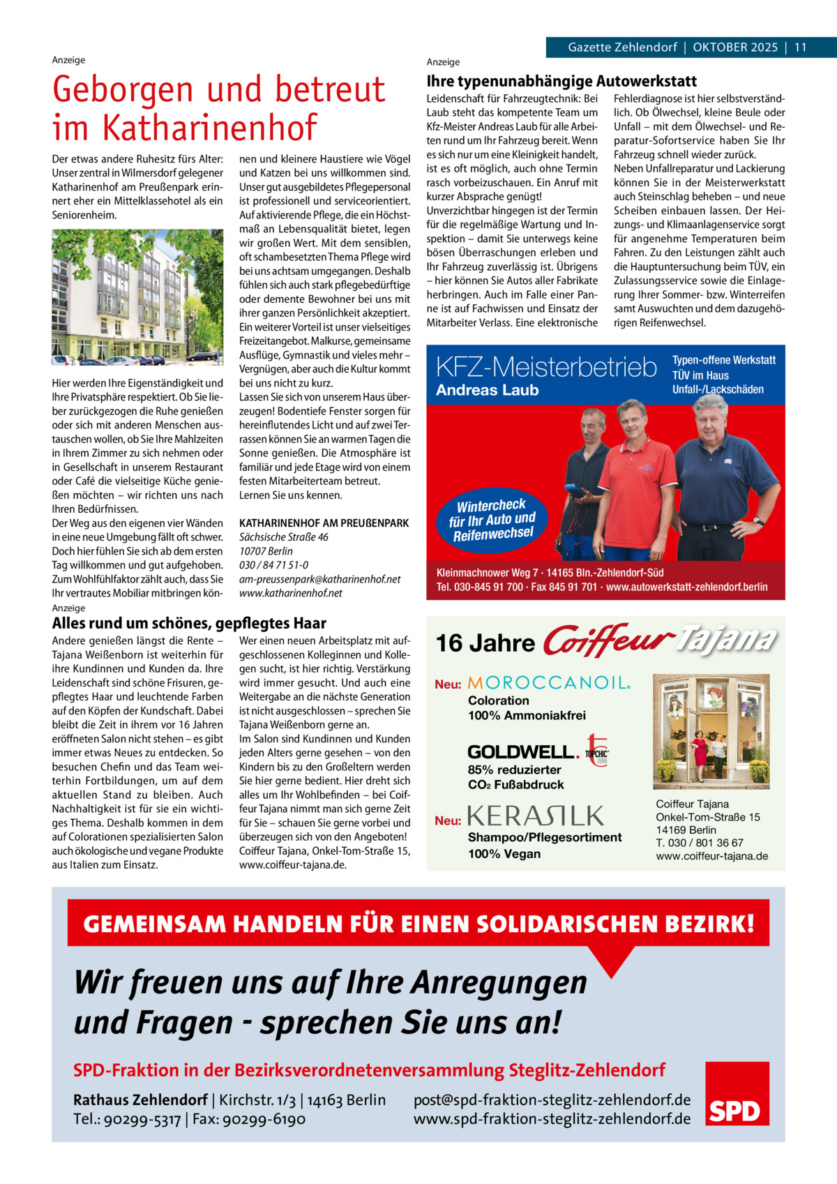Gazette Zehlendorf  |  OktOber 2025  |  11  Anzeige  Geborgen und betreut im Katharinenhof Der etwas andere Ruhesitz fürs Alter: Unser zentral in Wilmersdorf gelegener Katharinenhof am Preußenpark erinnert eher ein Mittelklassehotel als ein Seniorenheim.  Hier werden Ihre Eigenständigkeit und Ihre Privatsphäre respektiert. Ob Sie lieber zurückgezogen die Ruhe genießen oder sich mit anderen Menschen austauschen wollen, ob Sie Ihre Mahlzeiten in Ihrem Zimmer zu sich nehmen oder in Gesellschaft in unserem Restaurant oder Café die vielseitige Küche genießen möchten – wir richten uns nach Ihren Bedürfnissen. Der Weg aus den eigenen vier Wänden in eine neue Umgebung fällt oft schwer. Doch hier fühlen Sie sich ab dem ersten Tag willkommen und gut aufgehoben. Zum Wohlfühlfaktor zählt auch, dass Sie Ihr vertrautes Mobiliar mitbringen kön nen und kleinere Haustiere wie Vögel und Katzen bei uns willkommen sind. Unser gut ausgebildetes Pflegepersonal ist professionell und serviceorientiert. Auf aktivierende Pflege, die ein Höchstmaß an Lebensqualität bietet, legen wir großen Wert. Mit dem sensiblen, oft schambesetzten Thema Pflege wird bei uns achtsam umgegangen. Deshalb fühlen sich auch stark pflegebedürftige oder demente Bewohner bei uns mit ihrer ganzen Persönlichkeit akzeptiert. Ein weiterer Vorteil ist unser vielseitiges Freizeitangebot. Malkurse, gemeinsame Ausflüge, Gymnastik und vieles mehr – Vergnügen, aber auch die Kultur kommt bei uns nicht zu kurz. Lassen Sie sich von unserem Haus überzeugen! Bodentiefe Fenster sorgen für hereinflutendes Licht und auf zwei Terrassen können Sie an warmen Tagen die Sonne genießen. Die Atmosphäre ist familiär und jede Etage wird von einem festen Mitarbeiterteam betreut. Lernen Sie uns kennen. KATHARINENHOF AM PREUßENPARK Sächsische Straße 46 10707 Berlin 030 / 84 71 51-0 am-preussenpark@katharinenhof.net www.katharinenhof.net  Anzeige  Ihre typenunabhängige Autowerkstatt Leidenschaft für Fahrzeugtechnik: Bei Laub steht das kompetente Team um Kfz-Meister Andreas Laub für alle Arbeiten rund um Ihr Fahrzeug bereit. Wenn es sich nur um eine Kleinigkeit handelt, ist es oft möglich, auch ohne Termin rasch vorbeizuschauen. Ein Anruf mit kurzer Absprache genügt! Unverzichtbar hingegen ist der Termin für die regelmäßige Wartung und Inspektion – damit Sie unterwegs keine bösen Überraschungen erleben und Ihr Fahrzeug zuverlässig ist. Übrigens – hier können Sie Autos aller Fabrikate herbringen. Auch im Falle einer Panne ist auf Fachwissen und Einsatz der Mitarbeiter Verlass. Eine elektronische  Fehlerdiagnose ist hier selbstverständlich. Ob Ölwechsel, kleine Beule oder Unfall – mit dem Ölwechsel- und Reparatur-Sofortservice haben Sie Ihr Fahrzeug schnell wieder zurück. Neben Unfallreparatur und Lackierung können Sie in der Meisterwerkstatt auch Steinschlag beheben – und neue Scheiben einbauen lassen. Der Heizungs- und Klimaanlagenservice sorgt für angenehme Temperaturen beim Fahren. Zu den Leistungen zählt auch die Hauptuntersuchung beim TÜV, ein Zulassungsservice sowie die Einlagerung Ihrer Sommer- bzw. Winterreifen samt Auswuchten und dem dazugehörigen Reifenwechsel.  KFZ-Meisterbetrieb Andreas Laub  Typen-offene Werkstatt TÜV im Haus Unfall-/Lackschäden  Wintercheck für Ihr Auto und Reifenwechsel Kleinmachnower Weg 7 · 14165 Bln.-Zehlendorf-Süd Tel. 030-845 91 700 · Fax 845 91 701 · www.autowerkstatt-zehlendorf.berlin  Anzeige  Alles rund um schönes, gepflegtes Haar Andere genießen längst die Rente – Tajana Weißenborn ist weiterhin für ihre Kundinnen und Kunden da. Ihre Leidenschaft sind schöne Frisuren, gepflegtes Haar und leuchtende Farben auf den Köpfen der Kundschaft. Dabei bleibt die Zeit in ihrem vor 16 Jahren eröffneten Salon nicht stehen – es gibt immer etwas Neues zu entdecken. So besuchen Chefin und das Team weiterhin Fortbildungen, um auf dem aktuellen Stand zu bleiben. Auch Nachhaltigkeit ist für sie ein wichtiges Thema. Deshalb kommen in dem auf Colorationen spezialisierten Salon auch ökologische und vegane Produkte aus Italien zum Einsatz.  Wer einen neuen Arbeitsplatz mit aufgeschlossenen Kolleginnen und Kollegen sucht, ist hier richtig. Verstärkung wird immer gesucht. Und auch eine Weitergabe an die nächste Generation ist nicht ausgeschlossen – sprechen Sie Tajana Weißenborn gerne an. Im Salon sind Kundinnen und Kunden jeden Alters gerne gesehen – von den Kindern bis zu den Großeltern werden Sie hier gerne bedient. Hier dreht sich alles um Ihr Wohlbefinden – bei Coiffeur Tajana nimmt man sich gerne Zeit für Sie – schauen Sie gerne vorbei und überzeugen sich von den Angeboten! Coiffeur Tajana, Onkel-Tom-Straße 15, www.coiffeur-tajana.de.  16 Jahre Neu: Coloration 100% Ammoniakfrei  85% reduzierter CO2 Fußabdruck Neu: Shampoo/Pflegesortiment 100% Vegan  Coiffeur Tajana Onkel-Tom-Straße 15 14169 Berlin T. 030 / 801 36 67 www.coiffeur-tajana.de  GEMEINSAM HANDELN FÜR EINEN SOLIDARISCHEN BEZIRK!  Wir freuen uns auf Ihre Anregungen und Fragen - sprechen Sie uns an! SPD-Fraktion in der Bezirksverordnetenversammlung Steglitz-Zehlendorf Rathaus Zehlendorf | Kirchstr. 1/3 | 14163 Berlin Tel.: 90299-5317 | Fax: 90299-6190  post@spd-fraktion-steglitz-zehlendorf.de www.spd-fraktion-steglitz-zehlendorf.de
