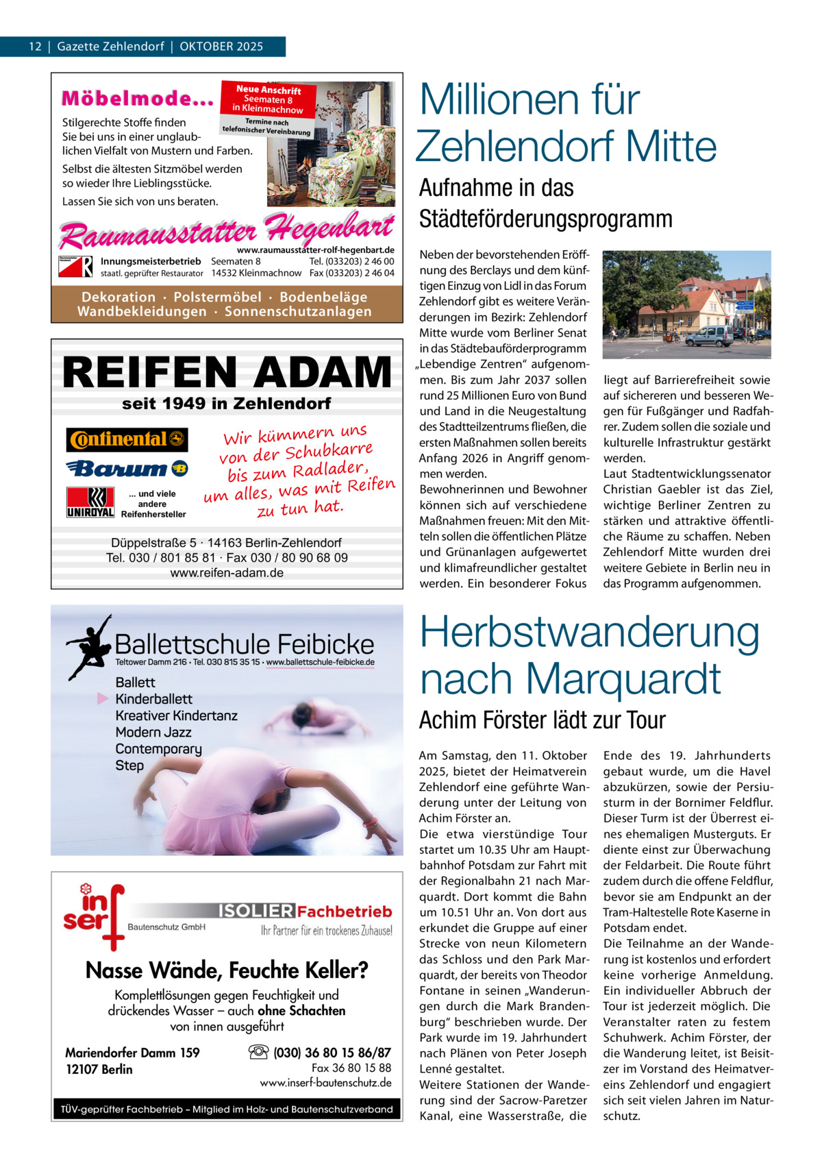 12  |  Gazette Zehlendorf  |  Oktober 2025  Möbelmode...  Neue Anschrift Seematen 8 in Kleinmachnow  Termine nach Stilgerechte Stoffe finden telefonischer Vereinba rung Sie bei uns in einer unglaublichen Vielfalt von Mustern und Farben.  Selbst die ältesten Sitzmöbel werden so wieder Ihre Lieblingsstücke.  Aufnahme in das Städteförderungsprogramm  Lassen Sie sich von uns beraten.  www.raumausstatter-rolf-hegenbart.de  Innungsmeisterbetrieb Seematen 8 Tel. (033203) 2 46 00 staatl. geprüfter Restaurator 14532 Kleinmachnow Fax (033203) 2 46 04  Dekoration · Polstermöbel · Bodenbeläge Wandbekleidungen · Sonnenschutzanlagen  REIFEN ADAM seit 1949 in Zehlendorf  ... und viele andere Reifenhersteller  Millionen für Zehlendorf Mitte  uns Wir kümmern bkarre von der Schu der, bis zum Radla mit Reifen um alles, was zu tun hat.  Düppelstraße 5 · 14163 Berlin-Zehlendorf Tel. 030 / 801 85 81 · Fax 030 / 80 90 68 09 www.reifen-adam.de  Neben der bevorstehenden Eröffnung des Berclays und dem künftigen Einzug von Lidl in das Forum Zehlendorf gibt es weitere Veränderungen im Bezirk: Zehlendorf Mitte wurde vom Berliner Senat in das Städtebauförderprogramm „Lebendige Zentren“ aufgenommen. Bis zum Jahr 2037 sollen rund 25 Millionen Euro von Bund und Land in die Neugestaltung des Stadtteilzentrums fließen, die ersten Maßnahmen sollen bereits Anfang 2026 in Angriff genommen werden. Bewohnerinnen und Bewohner können sich auf verschiedene Maßnahmen freuen: Mit den Mitteln sollen die öffentlichen Plätze und Grünanlagen aufgewertet und klimafreundlicher gestaltet werden. Ein besonderer Fokus  liegt auf Barrierefreiheit sowie auf sichereren und besseren Wegen für Fußgänger und Radfahrer. Zudem sollen die soziale und kulturelle Infrastruktur gestärkt werden. Laut Stadtentwicklungssenator Christian Gaebler ist das Ziel, wichtige Berliner Zentren zu stärken und attraktive öffentliche Räume zu schaffen. Neben Zehlendorf Mitte wurden drei weitere Gebiete in Berlin neu in das Programm aufgenommen.  Herbstwanderung nach Marquardt Achim Förster lädt zur Tour  Nasse Wände, Feuchte Keller? Komplettlösungen gegen Feuchtigkeit und drückendes Wasser – auch ohne Schachten von innen ausgeführt Mariendorfer Damm 159 12107 Berlin  (030) 36 80 15 86/87 Fax 36 80 15 88 www.inserf-bautenschutz.de  TÜV-geprüfter Fachbetrieb – Mitglied im Holz- und Bautenschutzverband  Am Samstag, den 11.  Oktober 2025, bietet der Heimatverein Zehlendorf eine geführte Wanderung unter der Leitung von Achim Förster an. Die etwa vierstündige Tour startet um 10.35 Uhr am Hauptbahnhof Potsdam zur Fahrt mit der Regionalbahn 21 nach Marquardt. Dort kommt die Bahn um 10.51 Uhr an. Von dort aus erkundet die Gruppe auf einer Strecke von neun Kilometern das Schloss und den Park Marquardt, der bereits von Theodor Fontane in seinen „Wanderungen durch die Mark Brandenburg“ beschrieben wurde. Der Park wurde im 19. Jahrhundert nach Plänen von Peter Joseph Lenné gestaltet. Weitere Stationen der Wanderung sind der Sacrow-Paretzer Kanal, eine Wasserstraße, die  Ende des 19.  Jahrhunderts gebaut wurde, um die Havel abzukürzen, sowie der Persiusturm in der Bornimer Feldflur. Dieser Turm ist der Überrest eines ehemaligen Musterguts. Er diente einst zur Überwachung der Feldarbeit. Die Route führt zudem durch die offene Feldflur, bevor sie am Endpunkt an der Tram-Haltestelle Rote Kaserne in Potsdam endet. Die Teilnahme an der Wanderung ist kostenlos und erfordert keine vorherige Anmeldung. Ein individueller Abbruch der Tour ist jederzeit möglich. Die Veranstalter raten zu festem Schuhwerk. Achim Förster, der die Wanderung leitet, ist Beisitzer im Vorstand des Heimatvereins Zehlendorf und engagiert sich seit vielen Jahren im Naturschutz.